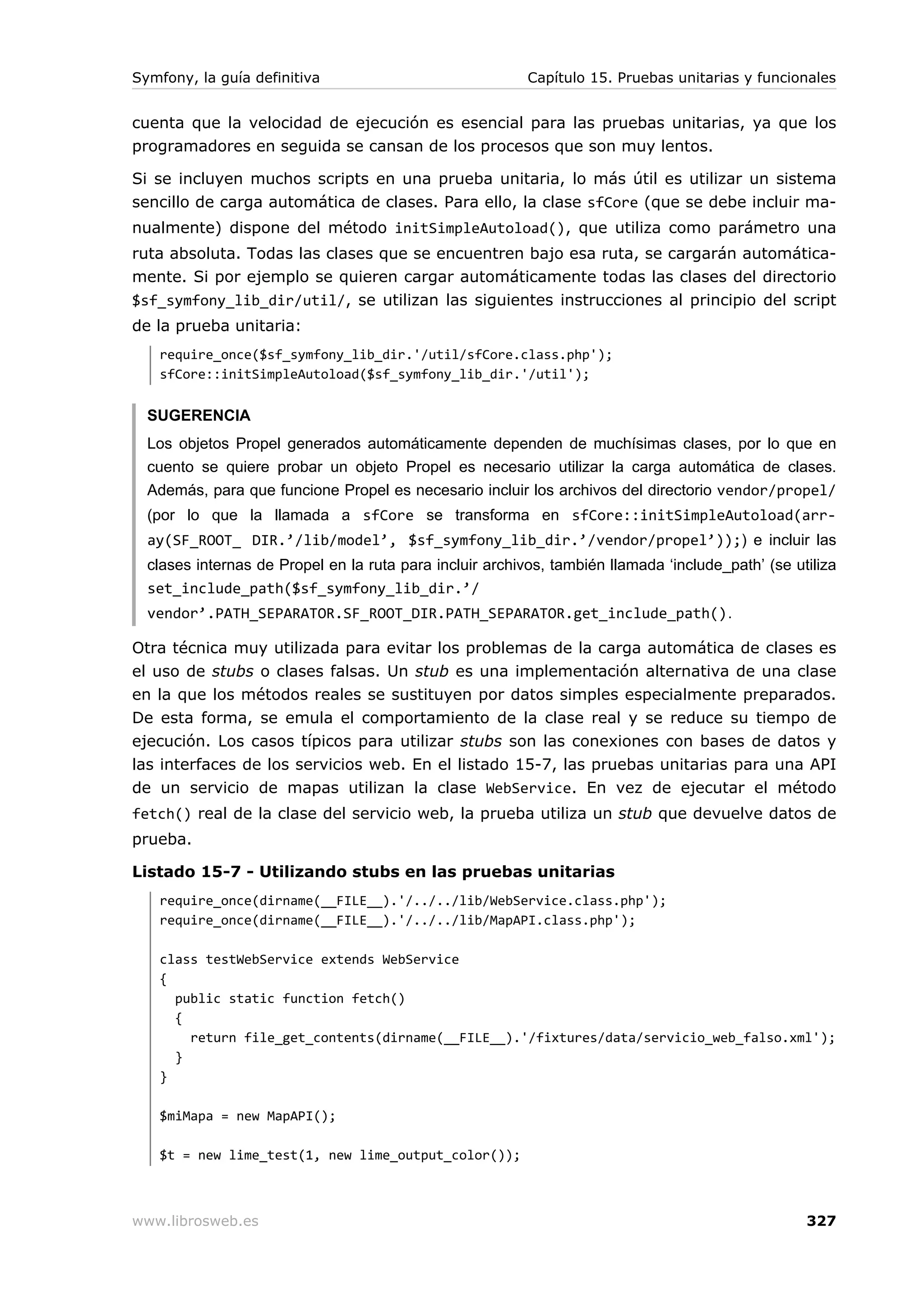 Symfony, la guía definitiva                               Capítulo 15. Pruebas unitarias y funcionales


cuenta que la velocidad de ejecución es esencial para las pruebas unitarias, ya que los
programadores en seguida se cansan de los procesos que son muy lentos.

Si se incluyen muchos scripts en una prueba unitaria, lo más útil es utilizar un sistema
sencillo de carga automática de clases. Para ello, la clase sfCore (que se debe incluir ma-
nualmente) dispone del método initSimpleAutoload(), que utiliza como parámetro una
ruta absoluta. Todas las clases que se encuentren bajo esa ruta, se cargarán automática-
mente. Si por ejemplo se quieren cargar automáticamente todas las clases del directorio
$sf_symfony_lib_dir/util/, se utilizan las siguientes instrucciones al principio del script
de la prueba unitaria:
   require_once($sf_symfony_lib_dir.'/util/sfCore.class.php');
   sfCore::initSimpleAutoload($sf_symfony_lib_dir.'/util');


  SUGERENCIA
  Los objetos Propel generados automáticamente dependen de muchísimas clases, por lo que en
  cuento se quiere probar un objeto Propel es necesario utilizar la carga automática de clases.
  Además, para que funcione Propel es necesario incluir los archivos del directorio vendor/propel/
  (por lo que la llamada a sfCore se transforma en sfCore::initSimpleAutoload(arr-
  ay(SF_ROOT_ DIR.’/lib/model’, $sf_symfony_lib_dir.’/vendor/propel’));) e incluir las
  clases internas de Propel en la ruta para incluir archivos, también llamada ‘include_path’ (se utiliza
  set_include_path($sf_symfony_lib_dir.’/
  vendor’.PATH_SEPARATOR.SF_ROOT_DIR.PATH_SEPARATOR.get_include_path().

Otra técnica muy utilizada para evitar los problemas de la carga automática de clases es
el uso de stubs o clases falsas. Un stub es una implementación alternativa de una clase
en la que los métodos reales se sustituyen por datos simples especialmente preparados.
De esta forma, se emula el comportamiento de la clase real y se reduce su tiempo de
ejecución. Los casos típicos para utilizar stubs son las conexiones con bases de datos y
las interfaces de los servicios web. En el listado 15-7, las pruebas unitarias para una API
de un servicio de mapas utilizan la clase WebService. En vez de ejecutar el método
fetch() real de la clase del servicio web, la prueba utiliza un stub que devuelve datos de
prueba.

Listado 15-7 - Utilizando stubs en las pruebas unitarias
   require_once(dirname(__FILE__).'/../../lib/WebService.class.php');
   require_once(dirname(__FILE__).'/../../lib/MapAPI.class.php');

   class testWebService extends WebService
   {
     public static function fetch()
     {
       return file_get_contents(dirname(__FILE__).'/fixtures/data/servicio_web_falso.xml');
     }
   }

   $miMapa = new MapAPI();

   $t = new lime_test(1, new lime_output_color());



www.librosweb.es                                                                                   327
 