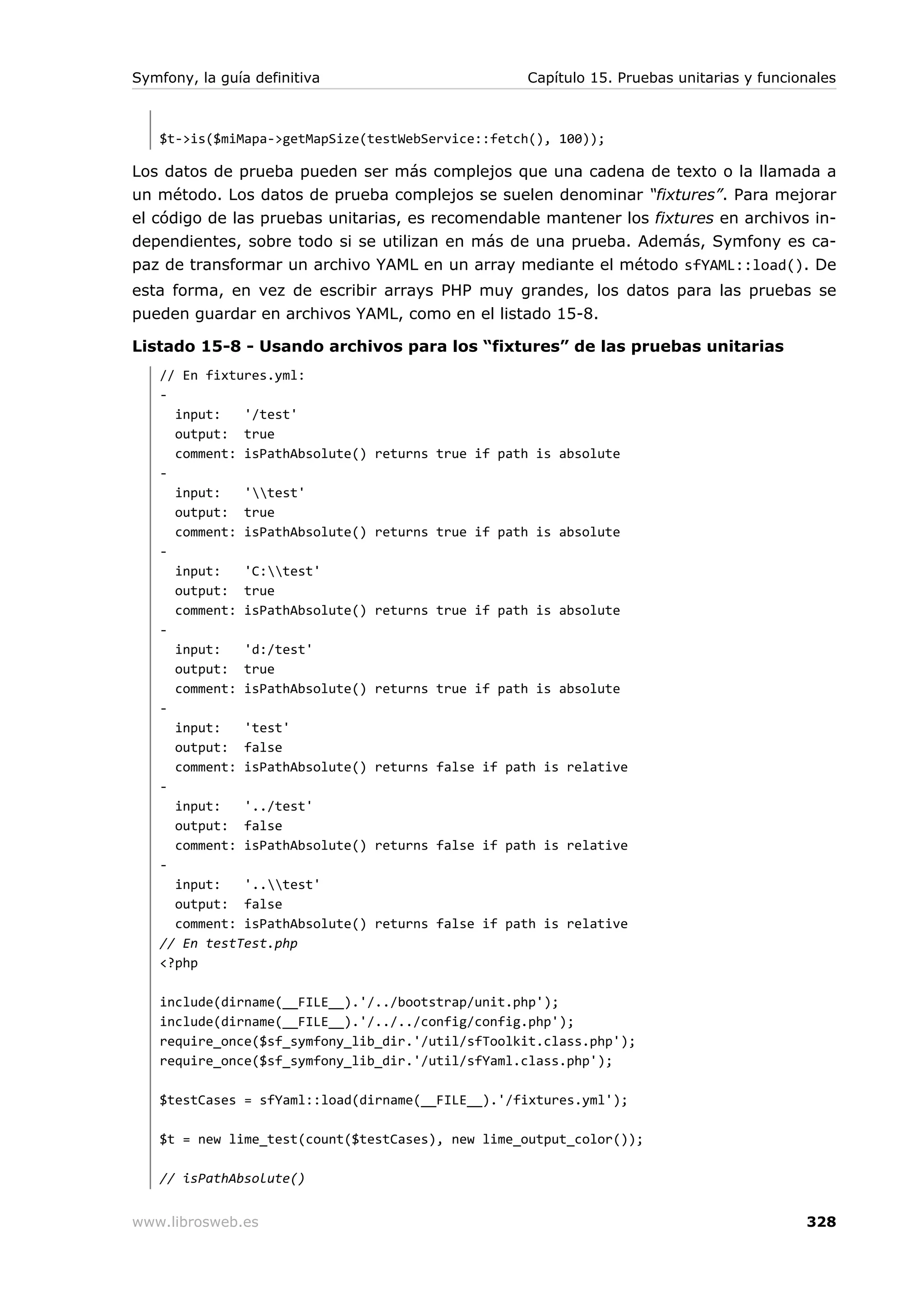 Symfony, la guía definitiva                         Capítulo 15. Pruebas unitarias y funcionales



   $t->is($miMapa->getMapSize(testWebService::fetch(), 100));

Los datos de prueba pueden ser más complejos que una cadena de texto o la llamada a
un método. Los datos de prueba complejos se suelen denominar “fixtures”. Para mejorar
el código de las pruebas unitarias, es recomendable mantener los fixtures en archivos in-
dependientes, sobre todo si se utilizan en más de una prueba. Además, Symfony es ca-
paz de transformar un archivo YAML en un array mediante el método sfYAML::load(). De
esta forma, en vez de escribir arrays PHP muy grandes, los datos para las pruebas se
pueden guardar en archivos YAML, como en el listado 15-8.

Listado 15-8 - Usando archivos para los “fixtures” de las pruebas unitarias
   // En fixtures.yml:
   -
     input:   '/test'
     output: true
     comment: isPathAbsolute()   returns true if path is absolute
   -
     input:   'test'
     output: true
     comment: isPathAbsolute()   returns true if path is absolute
   -
     input:   'C:test'
     output: true
     comment: isPathAbsolute()   returns true if path is absolute
   -
     input:   'd:/test'
     output: true
     comment: isPathAbsolute()   returns true if path is absolute
   -
     input:   'test'
     output: false
     comment: isPathAbsolute()   returns false if path is relative
   -
     input:   '../test'
     output: false
     comment: isPathAbsolute()   returns false if path is relative
   -
     input:   '..test'
     output: false
     comment: isPathAbsolute()   returns false if path is relative
   // En testTest.php
   <?php

   include(dirname(__FILE__).'/../bootstrap/unit.php');
   include(dirname(__FILE__).'/../../config/config.php');
   require_once($sf_symfony_lib_dir.'/util/sfToolkit.class.php');
   require_once($sf_symfony_lib_dir.'/util/sfYaml.class.php');

   $testCases = sfYaml::load(dirname(__FILE__).'/fixtures.yml');

   $t = new lime_test(count($testCases), new lime_output_color());

   // isPathAbsolute()


www.librosweb.es                                                                           328
 
