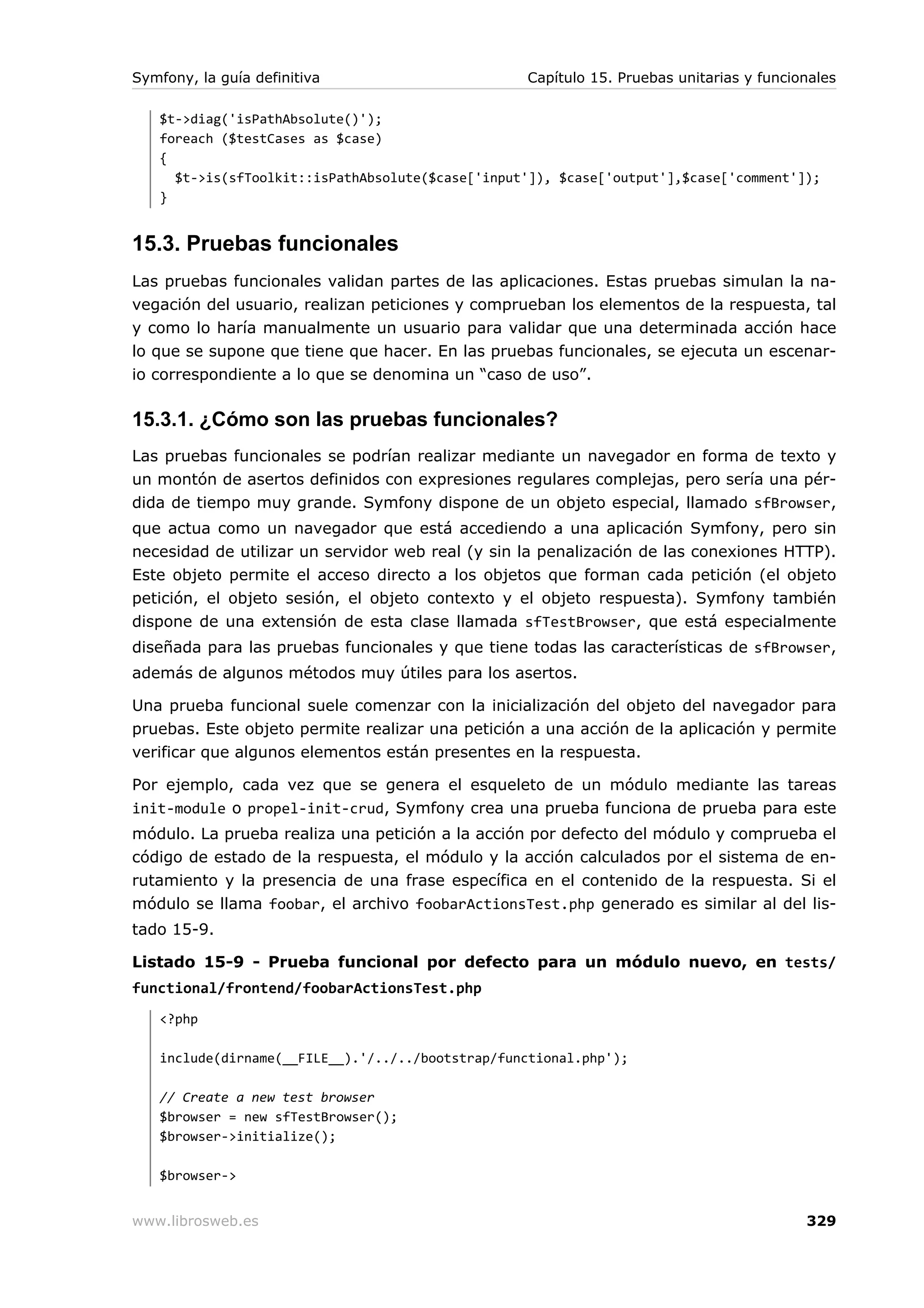 Symfony, la guía definitiva                       Capítulo 15. Pruebas unitarias y funcionales

   $t->diag('isPathAbsolute()');
   foreach ($testCases as $case)
   {
     $t->is(sfToolkit::isPathAbsolute($case['input']), $case['output'],$case['comment']);
   }


15.3. Pruebas funcionales
Las pruebas funcionales validan partes de las aplicaciones. Estas pruebas simulan la na-
vegación del usuario, realizan peticiones y comprueban los elementos de la respuesta, tal
y como lo haría manualmente un usuario para validar que una determinada acción hace
lo que se supone que tiene que hacer. En las pruebas funcionales, se ejecuta un escenar-
io correspondiente a lo que se denomina un “caso de uso”.

15.3.1. ¿Cómo son las pruebas funcionales?
Las pruebas funcionales se podrían realizar mediante un navegador en forma de texto y
un montón de asertos definidos con expresiones regulares complejas, pero sería una pér-
dida de tiempo muy grande. Symfony dispone de un objeto especial, llamado sfBrowser,
que actua como un navegador que está accediendo a una aplicación Symfony, pero sin
necesidad de utilizar un servidor web real (y sin la penalización de las conexiones HTTP).
Este objeto permite el acceso directo a los objetos que forman cada petición (el objeto
petición, el objeto sesión, el objeto contexto y el objeto respuesta). Symfony también
dispone de una extensión de esta clase llamada sfTestBrowser, que está especialmente
diseñada para las pruebas funcionales y que tiene todas las características de sfBrowser,
además de algunos métodos muy útiles para los asertos.

Una prueba funcional suele comenzar con la inicialización del objeto del navegador para
pruebas. Este objeto permite realizar una petición a una acción de la aplicación y permite
verificar que algunos elementos están presentes en la respuesta.

Por ejemplo, cada vez que se genera el esqueleto de un módulo mediante las tareas
init-module o propel-init-crud, Symfony crea una prueba funciona de prueba para este
módulo. La prueba realiza una petición a la acción por defecto del módulo y comprueba el
código de estado de la respuesta, el módulo y la acción calculados por el sistema de en-
rutamiento y la presencia de una frase específica en el contenido de la respuesta. Si el
módulo se llama foobar, el archivo foobarActionsTest.php generado es similar al del lis-
tado 15-9.

Listado 15-9 - Prueba funcional por defecto para un módulo nuevo, en tests/
functional/frontend/foobarActionsTest.php
   <?php

   include(dirname(__FILE__).'/../../bootstrap/functional.php');

   // Create a new test browser
   $browser = new sfTestBrowser();
   $browser->initialize();

   $browser->


www.librosweb.es                                                                         329
 