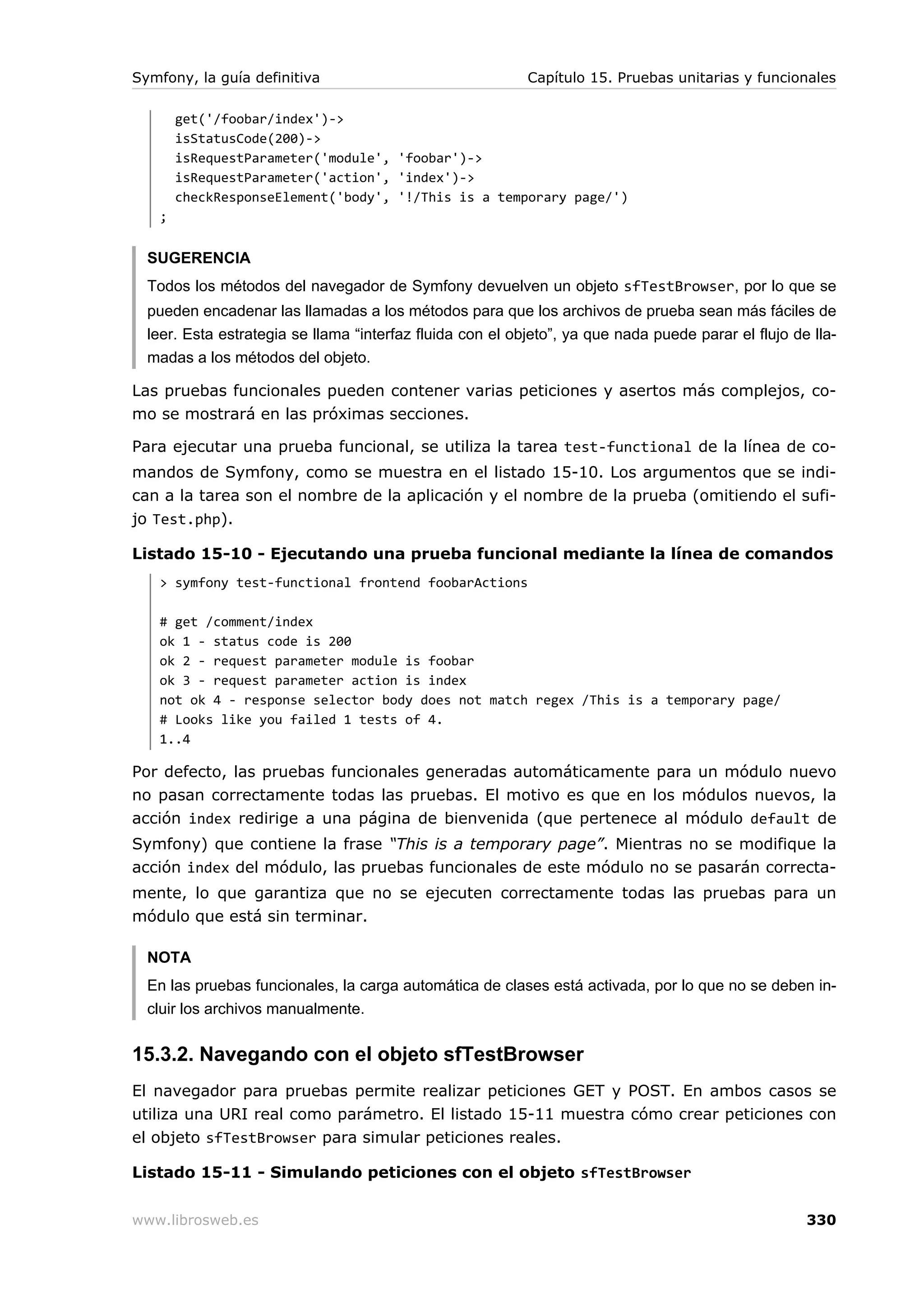 Symfony, la guía definitiva                                Capítulo 15. Pruebas unitarias y funcionales

       get('/foobar/index')->
       isStatusCode(200)->
       isRequestParameter('module', 'foobar')->
       isRequestParameter('action', 'index')->
       checkResponseElement('body', '!/This is a temporary page/')
   ;


  SUGERENCIA
  Todos los métodos del navegador de Symfony devuelven un objeto sfTestBrowser, por lo que se
  pueden encadenar las llamadas a los métodos para que los archivos de prueba sean más fáciles de
  leer. Esta estrategia se llama “interfaz fluida con el objeto”, ya que nada puede parar el flujo de lla-
  madas a los métodos del objeto.

Las pruebas funcionales pueden contener varias peticiones y asertos más complejos, co-
mo se mostrará en las próximas secciones.

Para ejecutar una prueba funcional, se utiliza la tarea test-functional de la línea de co-
mandos de Symfony, como se muestra en el listado 15-10. Los argumentos que se indi-
can a la tarea son el nombre de la aplicación y el nombre de la prueba (omitiendo el sufi-
jo Test.php).

Listado 15-10 - Ejecutando una prueba funcional mediante la línea de comandos
   > symfony test-functional frontend foobarActions

   # get /comment/index
   ok 1 - status code is 200
   ok 2 - request parameter module is foobar
   ok 3 - request parameter action is index
   not ok 4 - response selector body does not match regex /This is a temporary page/
   # Looks like you failed 1 tests of 4.
   1..4

Por defecto, las pruebas funcionales generadas automáticamente para un módulo nuevo
no pasan correctamente todas las pruebas. El motivo es que en los módulos nuevos, la
acción index redirige a una página de bienvenida (que pertenece al módulo default de
Symfony) que contiene la frase “This is a temporary page”. Mientras no se modifique la
acción index del módulo, las pruebas funcionales de este módulo no se pasarán correcta-
mente, lo que garantiza que no se ejecuten correctamente todas las pruebas para un
módulo que está sin terminar.

  NOTA
  En las pruebas funcionales, la carga automática de clases está activada, por lo que no se deben in-
  cluir los archivos manualmente.


15.3.2. Navegando con el objeto sfTestBrowser
El navegador para pruebas permite realizar peticiones GET y POST. En ambos casos se
utiliza una URI real como parámetro. El listado 15-11 muestra cómo crear peticiones con
el objeto sfTestBrowser para simular peticiones reales.

Listado 15-11 - Simulando peticiones con el objeto sfTestBrowser


www.librosweb.es                                                                                     330
 