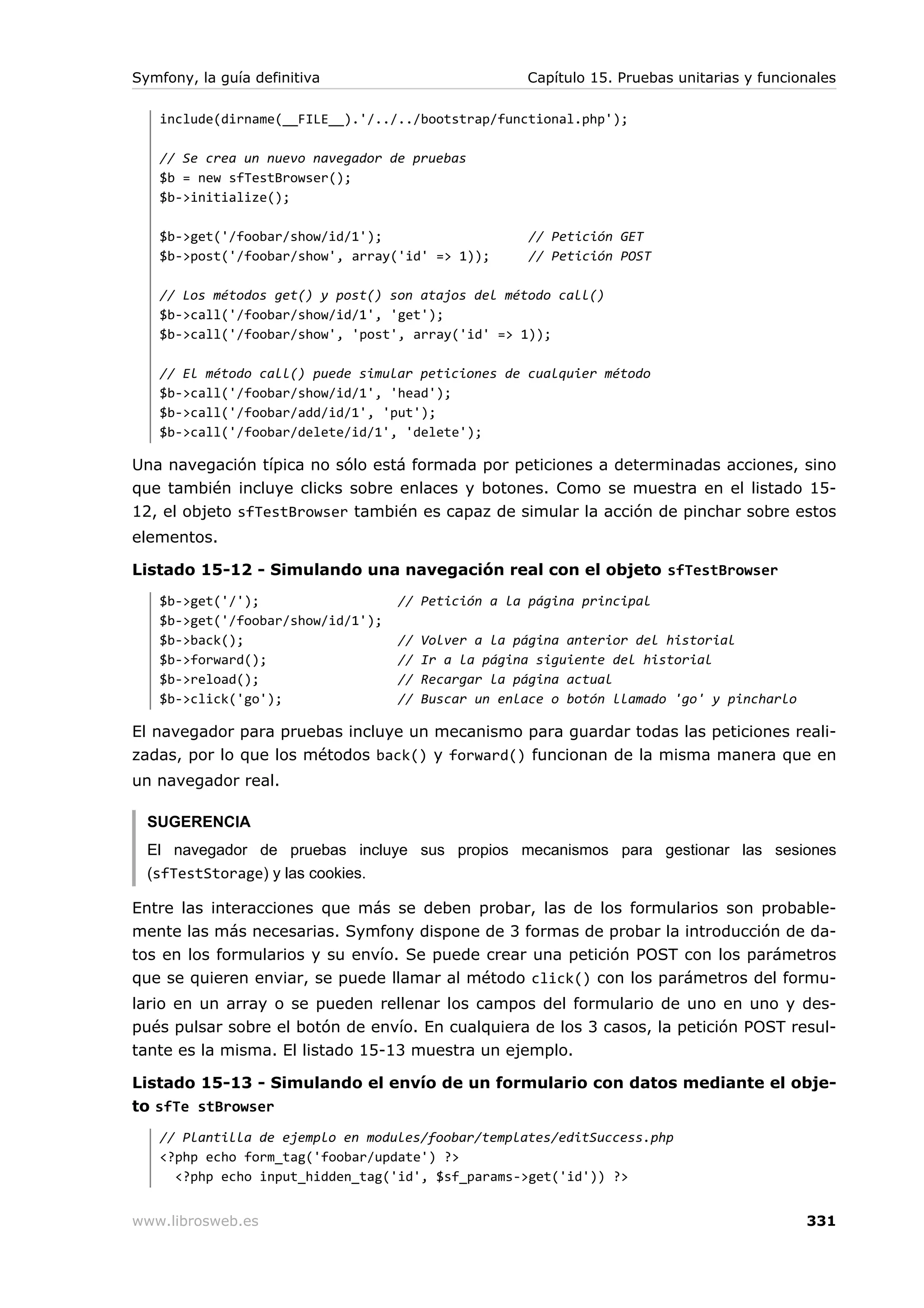Symfony, la guía definitiva                          Capítulo 15. Pruebas unitarias y funcionales

   include(dirname(__FILE__).'/../../bootstrap/functional.php');

   // Se crea un nuevo navegador de pruebas
   $b = new sfTestBrowser();
   $b->initialize();

   $b->get('/foobar/show/id/1');                      // Petición GET
   $b->post('/foobar/show', array('id' => 1));        // Petición POST

   // Los métodos get() y post() son atajos del método call()
   $b->call('/foobar/show/id/1', 'get');
   $b->call('/foobar/show', 'post', array('id' => 1));

   // El método call() puede simular peticiones de cualquier método
   $b->call('/foobar/show/id/1', 'head');
   $b->call('/foobar/add/id/1', 'put');
   $b->call('/foobar/delete/id/1', 'delete');

Una navegación típica no sólo está formada por peticiones a determinadas acciones, sino
que también incluye clicks sobre enlaces y botones. Como se muestra en el listado 15-
12, el objeto sfTestBrowser también es capaz de simular la acción de pinchar sobre estos
elementos.

Listado 15-12 - Simulando una navegación real con el objeto sfTestBrowser
   $b->get('/');                   // Petición a la página principal
   $b->get('/foobar/show/id/1');
   $b->back();                     //   Volver a la página anterior del historial
   $b->forward();                  //   Ir a la página siguiente del historial
   $b->reload();                   //   Recargar la página actual
   $b->click('go');                //   Buscar un enlace o botón llamado 'go' y pincharlo

El navegador para pruebas incluye un mecanismo para guardar todas las peticiones reali-
zadas, por lo que los métodos back() y forward() funcionan de la misma manera que en
un navegador real.

  SUGERENCIA
  El navegador de pruebas incluye sus propios mecanismos para gestionar las sesiones
  (sfTestStorage) y las cookies.

Entre las interacciones que más se deben probar, las de los formularios son probable-
mente las más necesarias. Symfony dispone de 3 formas de probar la introducción de da-
tos en los formularios y su envío. Se puede crear una petición POST con los parámetros
que se quieren enviar, se puede llamar al método click() con los parámetros del formu-
lario en un array o se pueden rellenar los campos del formulario de uno en uno y des-
pués pulsar sobre el botón de envío. En cualquiera de los 3 casos, la petición POST resul-
tante es la misma. El listado 15-13 muestra un ejemplo.

Listado 15-13 - Simulando el envío de un formulario con datos mediante el obje-
to sfTe stBrowser
   // Plantilla de ejemplo en modules/foobar/templates/editSuccess.php
   <?php echo form_tag('foobar/update') ?>
     <?php echo input_hidden_tag('id', $sf_params->get('id')) ?>


www.librosweb.es                                                                            331
 