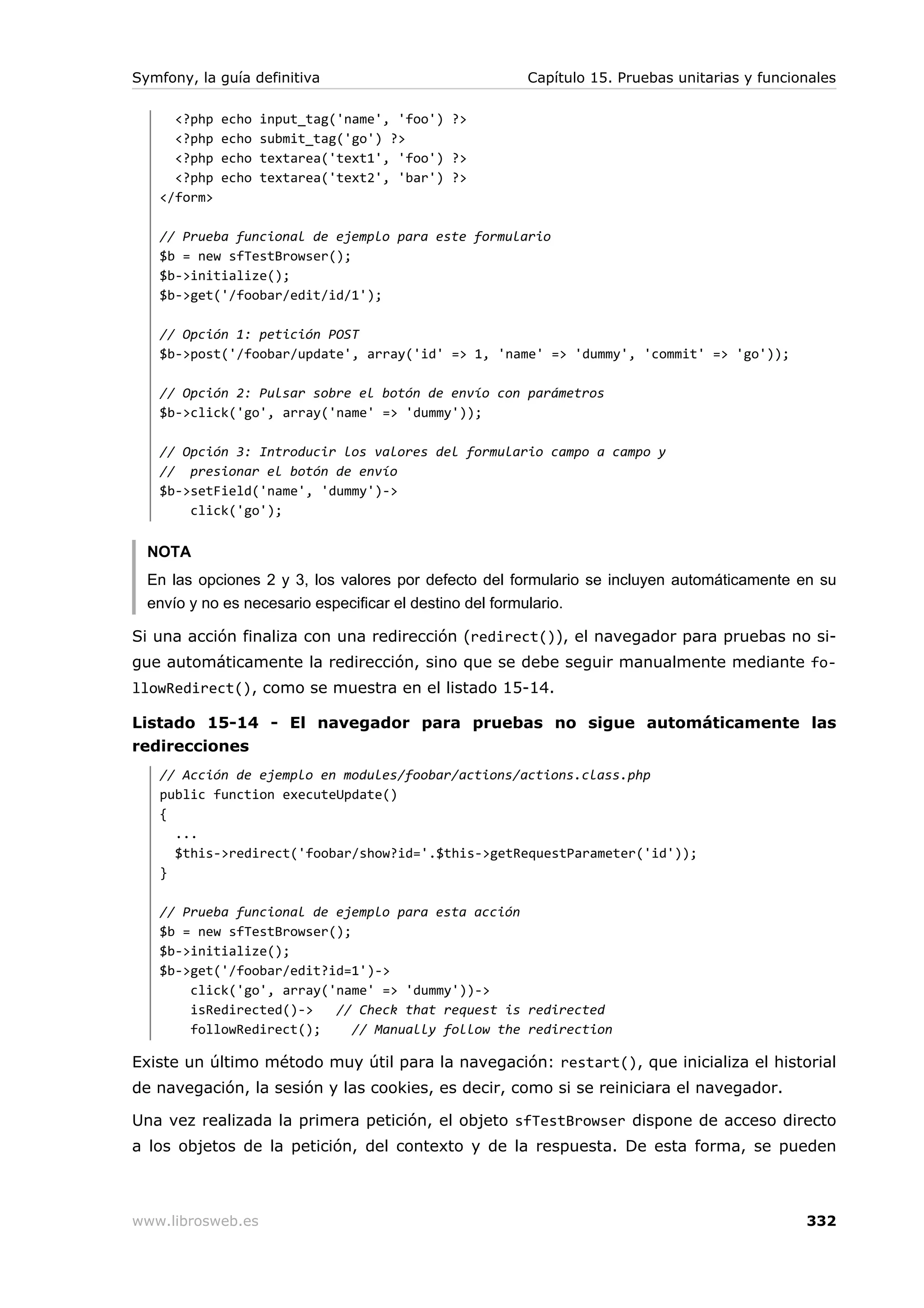 Symfony, la guía definitiva                           Capítulo 15. Pruebas unitarias y funcionales

     <?php   echo   input_tag('name', 'foo') ?>
     <?php   echo   submit_tag('go') ?>
     <?php   echo   textarea('text1', 'foo') ?>
     <?php   echo   textarea('text2', 'bar') ?>
   </form>

   // Prueba funcional de ejemplo para este formulario
   $b = new sfTestBrowser();
   $b->initialize();
   $b->get('/foobar/edit/id/1');

   // Opción 1: petición POST
   $b->post('/foobar/update', array('id' => 1, 'name' => 'dummy', 'commit' => 'go'));

   // Opción 2: Pulsar sobre el botón de envío con parámetros
   $b->click('go', array('name' => 'dummy'));

   // Opción 3: Introducir los valores del formulario campo a campo y
   // presionar el botón de envío
   $b->setField('name', 'dummy')->
       click('go');


  NOTA
  En las opciones 2 y 3, los valores por defecto del formulario se incluyen automáticamente en su
  envío y no es necesario especificar el destino del formulario.

Si una acción finaliza con una redirección (redirect()), el navegador para pruebas no si-
gue automáticamente la redirección, sino que se debe seguir manualmente mediante fo-
llowRedirect(), como se muestra en el listado 15-14.

Listado 15-14 - El navegador para pruebas no sigue automáticamente las
redirecciones
   // Acción de ejemplo en modules/foobar/actions/actions.class.php
   public function executeUpdate()
   {
     ...
     $this->redirect('foobar/show?id='.$this->getRequestParameter('id'));
   }

   // Prueba funcional de ejemplo para esta acción
   $b = new sfTestBrowser();
   $b->initialize();
   $b->get('/foobar/edit?id=1')->
       click('go', array('name' => 'dummy'))->
       isRedirected()->   // Check that request is redirected
       followRedirect();     // Manually follow the redirection

Existe un último método muy útil para la navegación: restart(), que inicializa el historial
de navegación, la sesión y las cookies, es decir, como si se reiniciara el navegador.

Una vez realizada la primera petición, el objeto sfTestBrowser dispone de acceso directo
a los objetos de la petición, del contexto y de la respuesta. De esta forma, se pueden



www.librosweb.es                                                                             332
 
