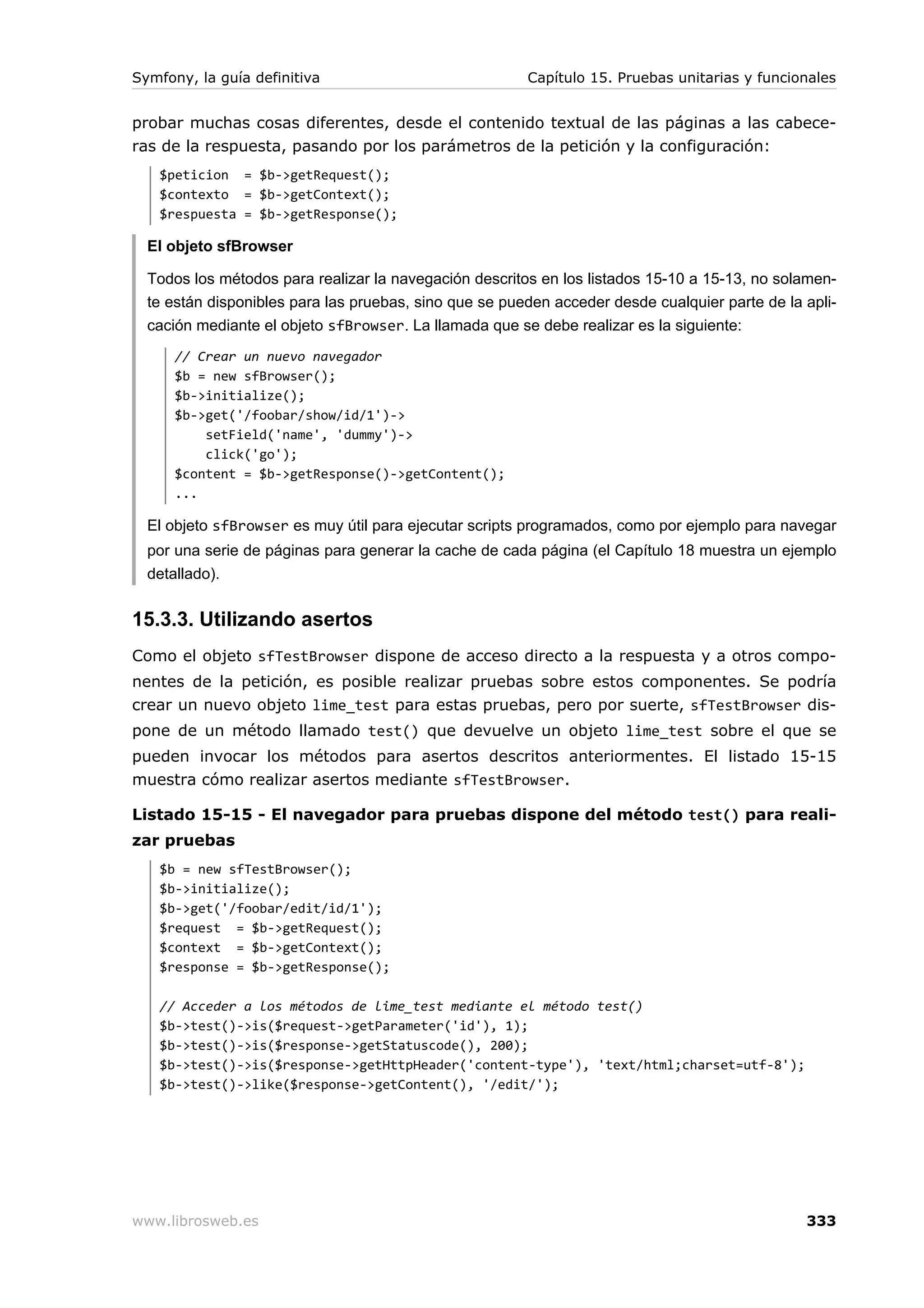 Symfony, la guía definitiva                             Capítulo 15. Pruebas unitarias y funcionales


probar muchas cosas diferentes, desde el contenido textual de las páginas a las cabece-
ras de la respuesta, pasando por los parámetros de la petición y la configuración:
   $peticion = $b->getRequest();
   $contexto = $b->getContext();
   $respuesta = $b->getResponse();

  El objeto sfBrowser

  Todos los métodos para realizar la navegación descritos en los listados 15-10 a 15-13, no solamen-
  te están disponibles para las pruebas, sino que se pueden acceder desde cualquier parte de la apli-
  cación mediante el objeto sfBrowser. La llamada que se debe realizar es la siguiente:
      // Crear un nuevo navegador
      $b = new sfBrowser();
      $b->initialize();
      $b->get('/foobar/show/id/1')->
          setField('name', 'dummy')->
          click('go');
      $content = $b->getResponse()->getContent();
      ...

  El objeto sfBrowser es muy útil para ejecutar scripts programados, como por ejemplo para navegar
  por una serie de páginas para generar la cache de cada página (el Capítulo 18 muestra un ejemplo
  detallado).


15.3.3. Utilizando asertos
Como el objeto sfTestBrowser dispone de acceso directo a la respuesta y a otros compo-
nentes de la petición, es posible realizar pruebas sobre estos componentes. Se podría
crear un nuevo objeto lime_test para estas pruebas, pero por suerte, sfTestBrowser dis-
pone de un método llamado test() que devuelve un objeto lime_test sobre el que se
pueden invocar los métodos para asertos descritos anteriormentes. El listado 15-15
muestra cómo realizar asertos mediante sfTestBrowser.

Listado 15-15 - El navegador para pruebas dispone del método test() para reali-
zar pruebas
   $b = new sfTestBrowser();
   $b->initialize();
   $b->get('/foobar/edit/id/1');
   $request = $b->getRequest();
   $context = $b->getContext();
   $response = $b->getResponse();

   // Acceder a los métodos de lime_test mediante el método test()
   $b->test()->is($request->getParameter('id'), 1);
   $b->test()->is($response->getStatuscode(), 200);
   $b->test()->is($response->getHttpHeader('content-type'), 'text/html;charset=utf-8');
   $b->test()->like($response->getContent(), '/edit/');




www.librosweb.es                                                                                333
 