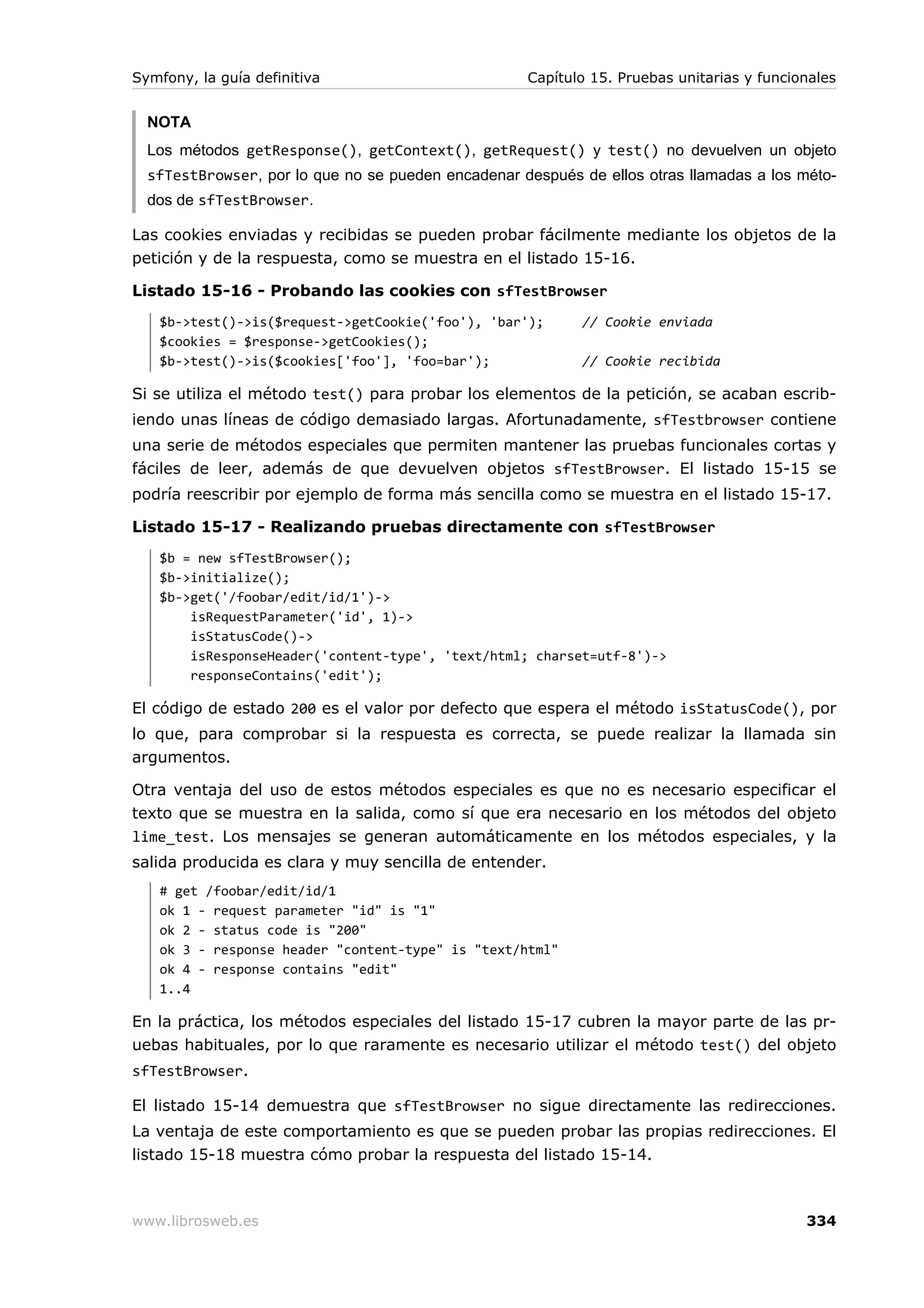 Symfony, la guía definitiva                         Capítulo 15. Pruebas unitarias y funcionales


  NOTA
  Los métodos getResponse(), getContext(), getRequest() y test() no devuelven un objeto
  sfTestBrowser, por lo que no se pueden encadenar después de ellos otras llamadas a los méto-
  dos de sfTestBrowser.

Las cookies enviadas y recibidas se pueden probar fácilmente mediante los objetos de la
petición y de la respuesta, como se muestra en el listado 15-16.

Listado 15-16 - Probando las cookies con sfTestBrowser
   $b->test()->is($request->getCookie('foo'), 'bar');       // Cookie enviada
   $cookies = $response->getCookies();
   $b->test()->is($cookies['foo'], 'foo=bar');              // Cookie recibida

Si se utiliza el método test() para probar los elementos de la petición, se acaban escrib-
iendo unas líneas de código demasiado largas. Afortunadamente, sfTestbrowser contiene
una serie de métodos especiales que permiten mantener las pruebas funcionales cortas y
fáciles de leer, además de que devuelven objetos sfTestBrowser. El listado 15-15 se
podría reescribir por ejemplo de forma más sencilla como se muestra en el listado 15-17.

Listado 15-17 - Realizando pruebas directamente con sfTestBrowser
   $b = new sfTestBrowser();
   $b->initialize();
   $b->get('/foobar/edit/id/1')->
       isRequestParameter('id', 1)->
       isStatusCode()->
       isResponseHeader('content-type', 'text/html; charset=utf-8')->
       responseContains('edit');

El código de estado 200 es el valor por defecto que espera el método isStatusCode(), por
lo que, para comprobar si la respuesta es correcta, se puede realizar la llamada sin
argumentos.

Otra ventaja del uso de estos métodos especiales es que no es necesario especificar el
texto que se muestra en la salida, como sí que era necesario en los métodos del objeto
lime_test. Los mensajes se generan automáticamente en los métodos especiales, y la
salida producida es clara y muy sencilla de entender.
   # get /foobar/edit/id/1
   ok 1 - request parameter "id" is "1"
   ok 2 - status code is "200"
   ok 3 - response header "content-type" is "text/html"
   ok 4 - response contains "edit"
   1..4

En la práctica, los métodos especiales del listado 15-17 cubren la mayor parte de las pr-
uebas habituales, por lo que raramente es necesario utilizar el método test() del objeto
sfTestBrowser.

El listado 15-14 demuestra que sfTestBrowser no sigue directamente las redirecciones.
La ventaja de este comportamiento es que se pueden probar las propias redirecciones. El
listado 15-18 muestra cómo probar la respuesta del listado 15-14.



www.librosweb.es                                                                           334
 