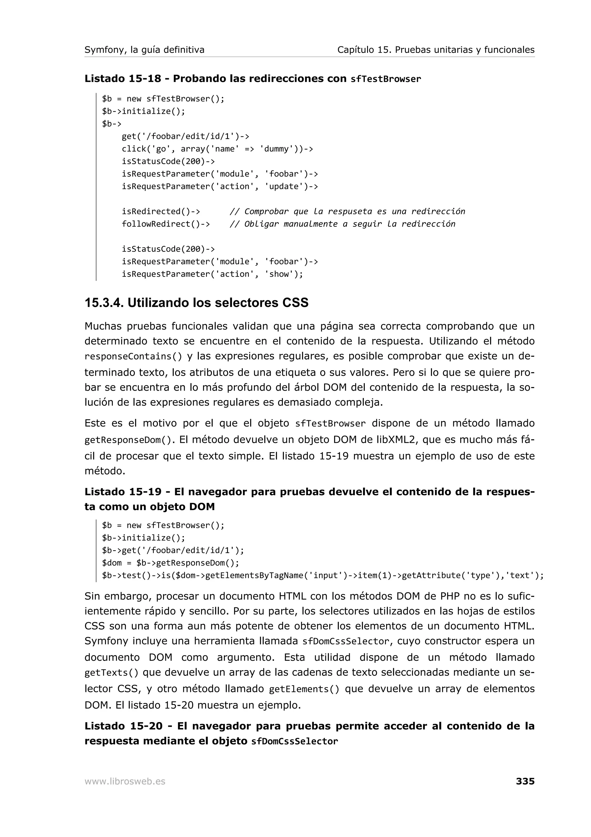 Symfony, la guía definitiva                         Capítulo 15. Pruebas unitarias y funcionales


Listado 15-18 - Probando las redirecciones con sfTestBrowser
   $b = new sfTestBrowser();
   $b->initialize();
   $b->
        get('/foobar/edit/id/1')->
        click('go', array('name' => 'dummy'))->
        isStatusCode(200)->
        isRequestParameter('module', 'foobar')->
        isRequestParameter('action', 'update')->

        isRedirected()->      // Comprobar que la respuseta es una redirección
        followRedirect()->    // Obligar manualmente a seguir la redirección

        isStatusCode(200)->
        isRequestParameter('module', 'foobar')->
        isRequestParameter('action', 'show');


15.3.4. Utilizando los selectores CSS
Muchas pruebas funcionales validan que una página sea correcta comprobando que un
determinado texto se encuentre en el contenido de la respuesta. Utilizando el método
responseContains() y las expresiones regulares, es posible comprobar que existe un de-
terminado texto, los atributos de una etiqueta o sus valores. Pero si lo que se quiere pro-
bar se encuentra en lo más profundo del árbol DOM del contenido de la respuesta, la so-
lución de las expresiones regulares es demasiado compleja.

Este es el motivo por el que el objeto sfTestBrowser dispone de un método llamado
getResponseDom(). El método devuelve un objeto DOM de libXML2, que es mucho más fá-
cil de procesar que el texto simple. El listado 15-19 muestra un ejemplo de uso de este
método.

Listado 15-19 - El navegador para pruebas devuelve el contenido de la respues-
ta como un objeto DOM
   $b = new sfTestBrowser();
   $b->initialize();
   $b->get('/foobar/edit/id/1');
   $dom = $b->getResponseDom();
   $b->test()->is($dom->getElementsByTagName('input')->item(1)->getAttribute('type'),'text');

Sin embargo, procesar un documento HTML con los métodos DOM de PHP no es lo sufic-
ientemente rápido y sencillo. Por su parte, los selectores utilizados en las hojas de estilos
CSS son una forma aun más potente de obtener los elementos de un documento HTML.
Symfony incluye una herramienta llamada sfDomCssSelector, cuyo constructor espera un
documento DOM como argumento. Esta utilidad dispone de un método llamado
getTexts() que devuelve un array de las cadenas de texto seleccionadas mediante un se-
lector CSS, y otro método llamado getElements() que devuelve un array de elementos
DOM. El listado 15-20 muestra un ejemplo.

Listado 15-20 - El navegador para pruebas permite acceder al contenido de la
respuesta mediante el objeto sfDomCssSelector



www.librosweb.es                                                                           335
 