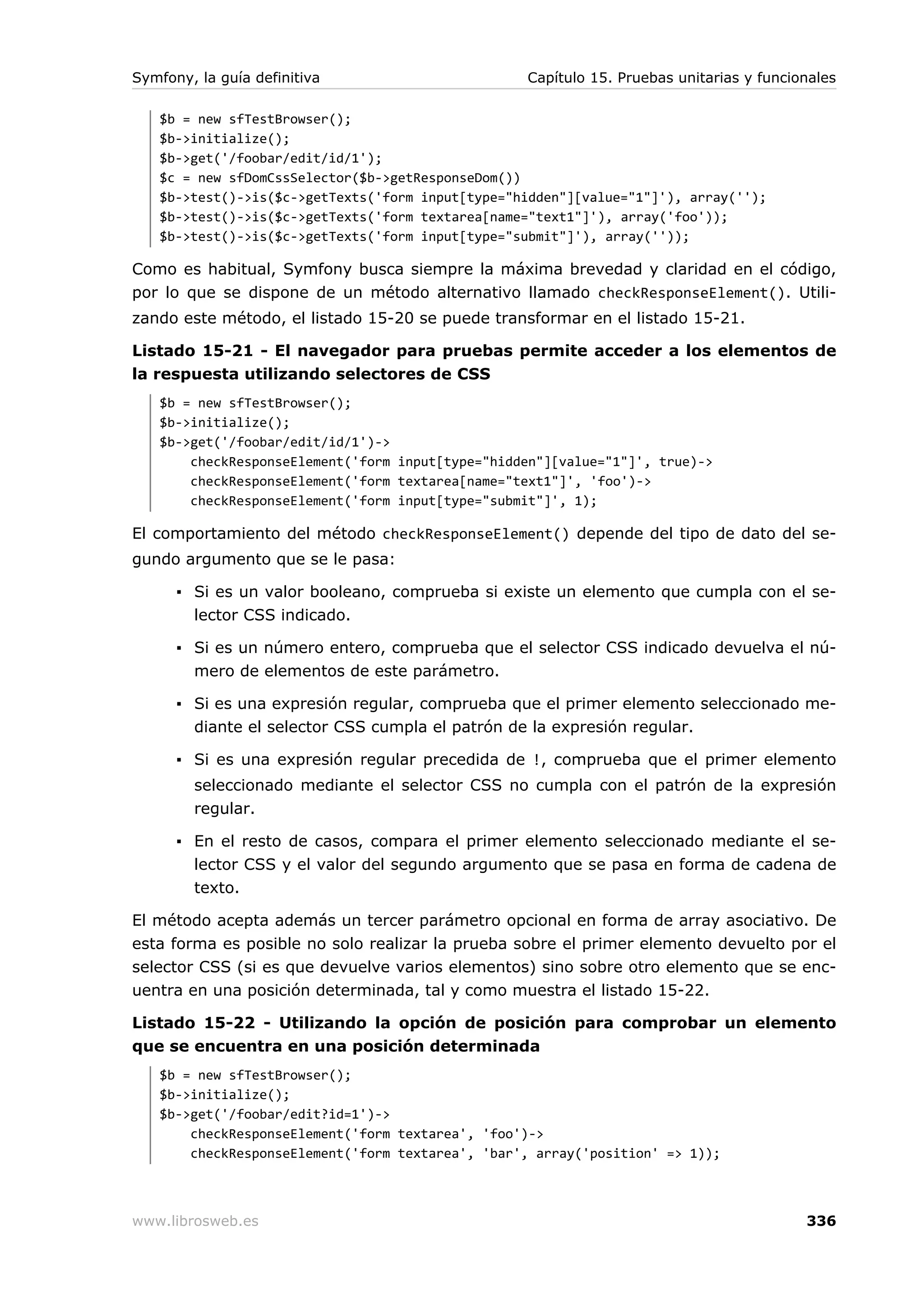 Symfony, la guía definitiva                       Capítulo 15. Pruebas unitarias y funcionales

   $b = new sfTestBrowser();
   $b->initialize();
   $b->get('/foobar/edit/id/1');
   $c = new sfDomCssSelector($b->getResponseDom())
   $b->test()->is($c->getTexts('form input[type="hidden"][value="1"]'), array('');
   $b->test()->is($c->getTexts('form textarea[name="text1"]'), array('foo'));
   $b->test()->is($c->getTexts('form input[type="submit"]'), array(''));

Como es habitual, Symfony busca siempre la máxima brevedad y claridad en el código,
por lo que se dispone de un método alternativo llamado checkResponseElement(). Utili-
zando este método, el listado 15-20 se puede transformar en el listado 15-21.

Listado 15-21 - El navegador para pruebas permite acceder a los elementos de
la respuesta utilizando selectores de CSS
   $b = new sfTestBrowser();
   $b->initialize();
   $b->get('/foobar/edit/id/1')->
       checkResponseElement('form input[type="hidden"][value="1"]', true)->
       checkResponseElement('form textarea[name="text1"]', 'foo')->
       checkResponseElement('form input[type="submit"]', 1);

El comportamiento del método checkResponseElement() depende del tipo de dato del se-
gundo argumento que se le pasa:

      ▪ Si es un valor booleano, comprueba si existe un elemento que cumpla con el se-
        lector CSS indicado.

      ▪ Si es un número entero, comprueba que el selector CSS indicado devuelva el nú-
        mero de elementos de este parámetro.

      ▪ Si es una expresión regular, comprueba que el primer elemento seleccionado me-
        diante el selector CSS cumpla el patrón de la expresión regular.

      ▪ Si es una expresión regular precedida de !, comprueba que el primer elemento
        seleccionado mediante el selector CSS no cumpla con el patrón de la expresión
        regular.

      ▪ En el resto de casos, compara el primer elemento seleccionado mediante el se-
        lector CSS y el valor del segundo argumento que se pasa en forma de cadena de
        texto.

El método acepta además un tercer parámetro opcional en forma de array asociativo. De
esta forma es posible no solo realizar la prueba sobre el primer elemento devuelto por el
selector CSS (si es que devuelve varios elementos) sino sobre otro elemento que se enc-
uentra en una posición determinada, tal y como muestra el listado 15-22.

Listado 15-22 - Utilizando la opción de posición para comprobar un elemento
que se encuentra en una posición determinada
   $b = new sfTestBrowser();
   $b->initialize();
   $b->get('/foobar/edit?id=1')->
       checkResponseElement('form textarea', 'foo')->
       checkResponseElement('form textarea', 'bar', array('position' => 1));



www.librosweb.es                                                                         336
 