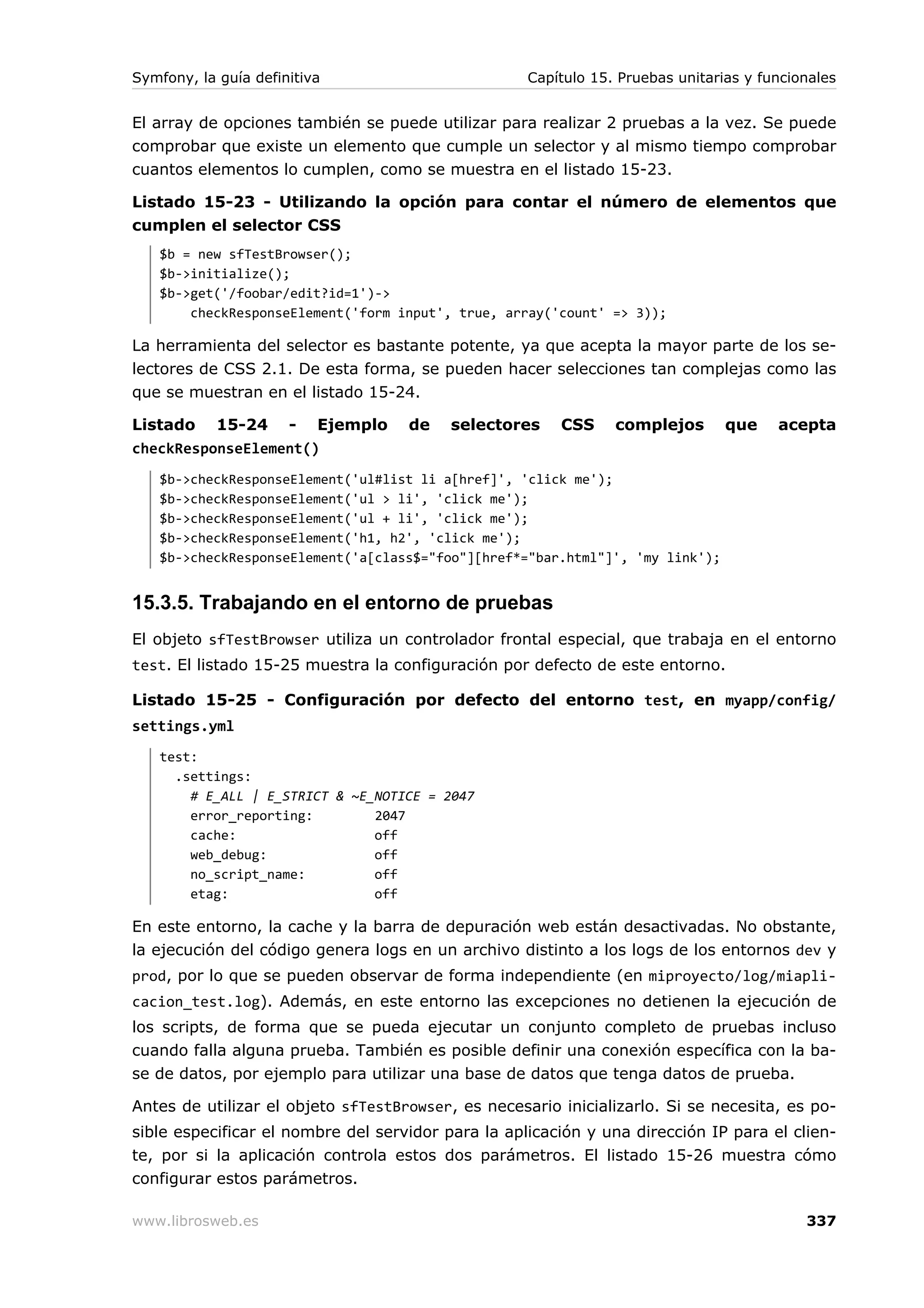Symfony, la guía definitiva                         Capítulo 15. Pruebas unitarias y funcionales


El array de opciones también se puede utilizar para realizar 2 pruebas a la vez. Se puede
comprobar que existe un elemento que cumple un selector y al mismo tiempo comprobar
cuantos elementos lo cumplen, como se muestra en el listado 15-23.

Listado 15-23 - Utilizando la opción para contar el número de elementos que
cumplen el selector CSS
   $b = new sfTestBrowser();
   $b->initialize();
   $b->get('/foobar/edit?id=1')->
       checkResponseElement('form input', true, array('count' => 3));

La herramienta del selector es bastante potente, ya que acepta la mayor parte de los se-
lectores de CSS 2.1. De esta forma, se pueden hacer selecciones tan complejas como las
que se muestran en el listado 15-24.

Listado 15-24 - Ejemplo             de    selectores    CSS     complejos       que    acepta
checkResponseElement()
   $b->checkResponseElement('ul#list li a[href]', 'click me');
   $b->checkResponseElement('ul > li', 'click me');
   $b->checkResponseElement('ul + li', 'click me');
   $b->checkResponseElement('h1, h2', 'click me');
   $b->checkResponseElement('a[class$="foo"][href*="bar.html"]', 'my link');


15.3.5. Trabajando en el entorno de pruebas
El objeto sfTestBrowser utiliza un controlador frontal especial, que trabaja en el entorno
test. El listado 15-25 muestra la configuración por defecto de este entorno.

Listado 15-25 - Configuración por defecto del entorno test, en myapp/config/
settings.yml
   test:
     .settings:
       # E_ALL | E_STRICT & ~E_NOTICE = 2047
       error_reporting:        2047
       cache:                  off
       web_debug:              off
       no_script_name:         off
       etag:                   off

En este entorno, la cache y la barra de depuración web están desactivadas. No obstante,
la ejecución del código genera logs en un archivo distinto a los logs de los entornos dev y
prod, por lo que se pueden observar de forma independiente (en miproyecto/log/miapli-
cacion_test.log). Además, en este entorno las excepciones no detienen la ejecución de
los scripts, de forma que se pueda ejecutar un conjunto completo de pruebas incluso
cuando falla alguna prueba. También es posible definir una conexión específica con la ba-
se de datos, por ejemplo para utilizar una base de datos que tenga datos de prueba.

Antes de utilizar el objeto sfTestBrowser, es necesario inicializarlo. Si se necesita, es po-
sible especificar el nombre del servidor para la aplicación y una dirección IP para el clien-
te, por si la aplicación controla estos dos parámetros. El listado 15-26 muestra cómo
configurar estos parámetros.

www.librosweb.es                                                                           337
 