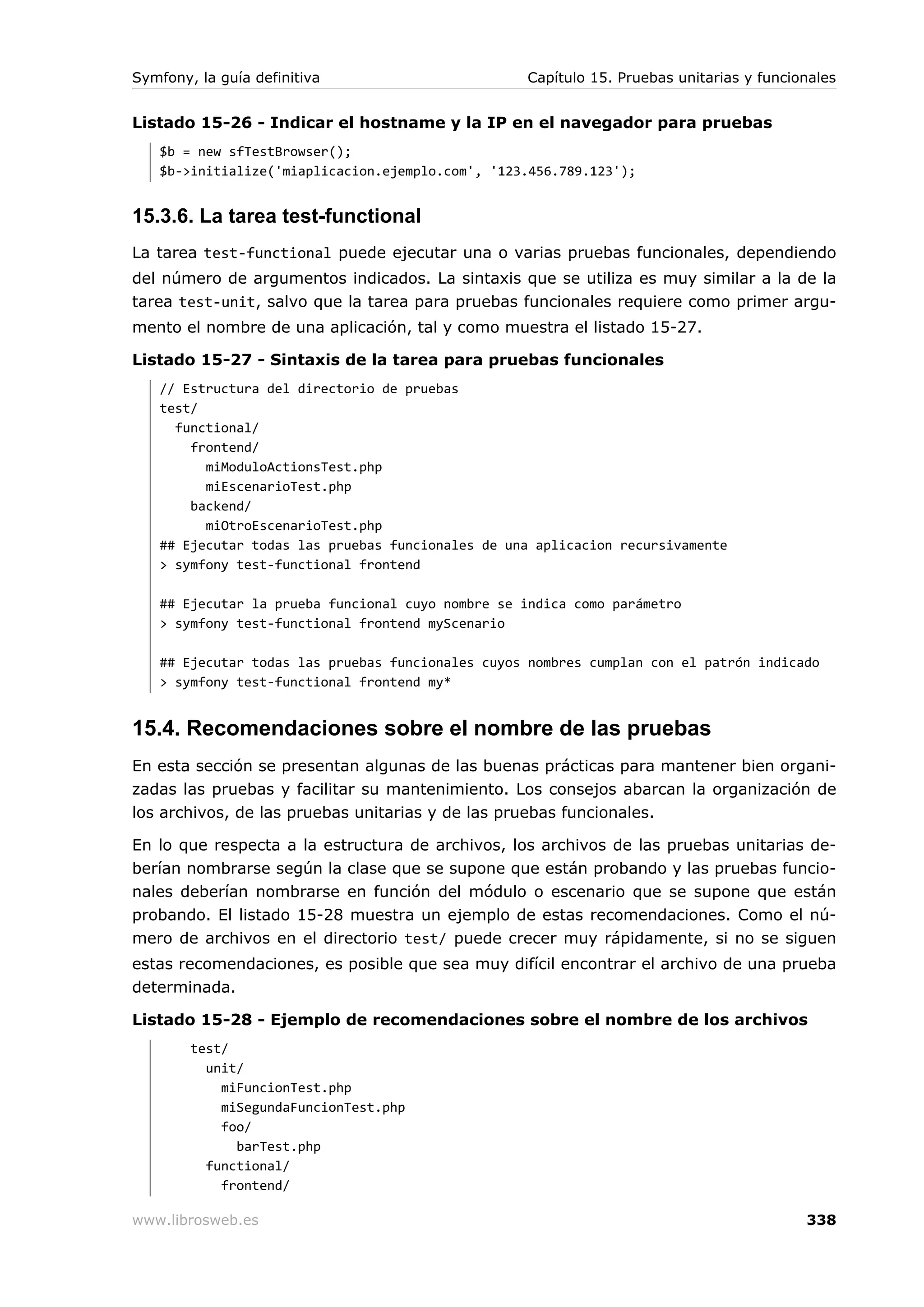 Symfony, la guía definitiva                       Capítulo 15. Pruebas unitarias y funcionales


Listado 15-26 - Indicar el hostname y la IP en el navegador para pruebas
   $b = new sfTestBrowser();
   $b->initialize('miaplicacion.ejemplo.com', '123.456.789.123');


15.3.6. La tarea test-functional
La tarea test-functional puede ejecutar una o varias pruebas funcionales, dependiendo
del número de argumentos indicados. La sintaxis que se utiliza es muy similar a la de la
tarea test-unit, salvo que la tarea para pruebas funcionales requiere como primer argu-
mento el nombre de una aplicación, tal y como muestra el listado 15-27.

Listado 15-27 - Sintaxis de la tarea para pruebas funcionales
   // Estructura del directorio de pruebas
   test/
     functional/
       frontend/
         miModuloActionsTest.php
         miEscenarioTest.php
       backend/
         miOtroEscenarioTest.php
   ## Ejecutar todas las pruebas funcionales de una aplicacion recursivamente
   > symfony test-functional frontend

   ## Ejecutar la prueba funcional cuyo nombre se indica como parámetro
   > symfony test-functional frontend myScenario

   ## Ejecutar todas las pruebas funcionales cuyos nombres cumplan con el patrón indicado
   > symfony test-functional frontend my*


15.4. Recomendaciones sobre el nombre de las pruebas
En esta sección se presentan algunas de las buenas prácticas para mantener bien organi-
zadas las pruebas y facilitar su mantenimiento. Los consejos abarcan la organización de
los archivos, de las pruebas unitarias y de las pruebas funcionales.

En lo que respecta a la estructura de archivos, los archivos de las pruebas unitarias de-
berían nombrarse según la clase que se supone que están probando y las pruebas funcio-
nales deberían nombrarse en función del módulo o escenario que se supone que están
probando. El listado 15-28 muestra un ejemplo de estas recomendaciones. Como el nú-
mero de archivos en el directorio test/ puede crecer muy rápidamente, si no se siguen
estas recomendaciones, es posible que sea muy difícil encontrar el archivo de una prueba
determinada.

Listado 15-28 - Ejemplo de recomendaciones sobre el nombre de los archivos
        test/
          unit/
            miFuncionTest.php
            miSegundaFuncionTest.php
            foo/
              barTest.php
          functional/
            frontend/

www.librosweb.es                                                                         338
 