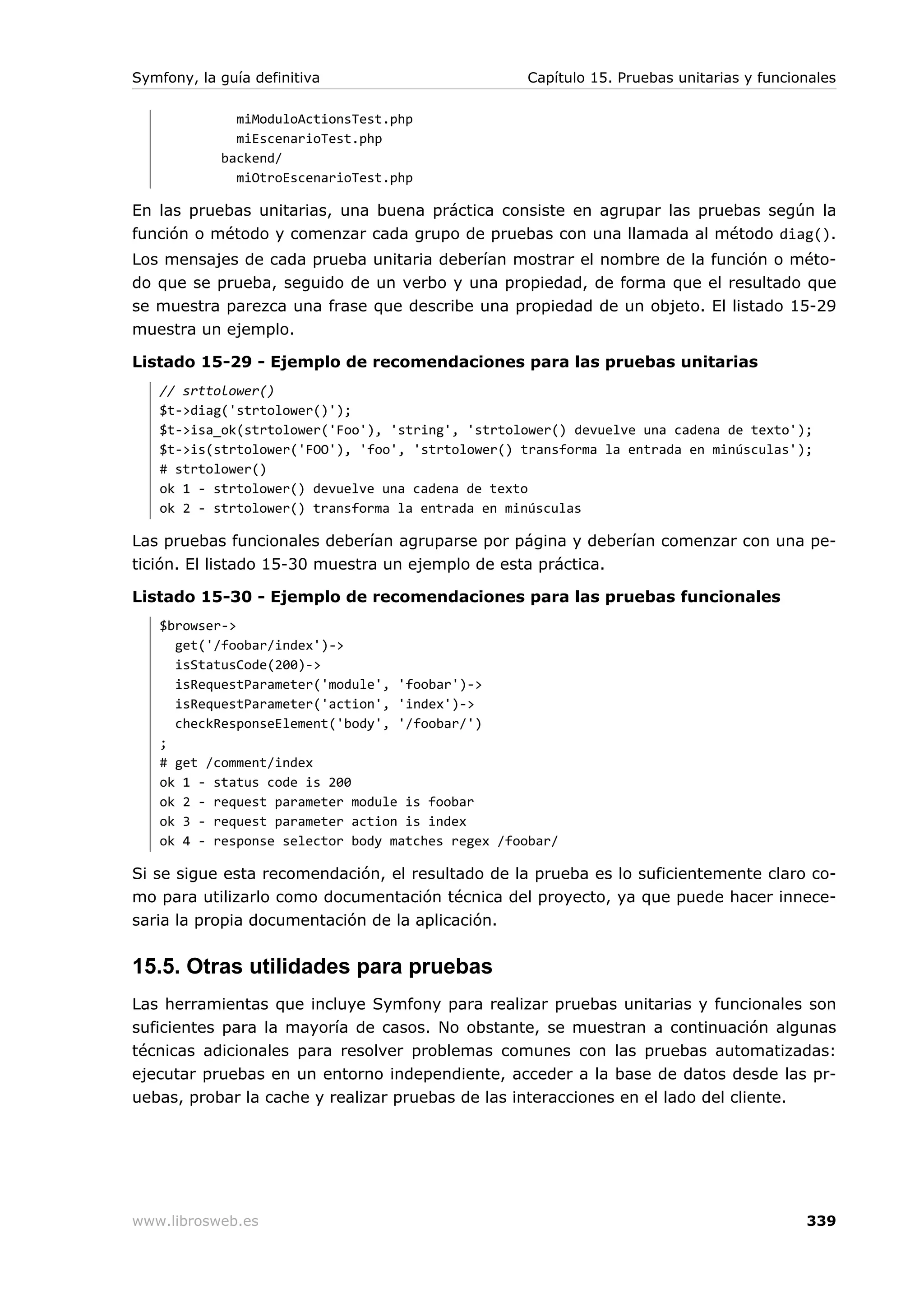 Symfony, la guía definitiva                       Capítulo 15. Pruebas unitarias y funcionales

              miModuloActionsTest.php
              miEscenarioTest.php
            backend/
              miOtroEscenarioTest.php

En las pruebas unitarias, una buena práctica consiste en agrupar las pruebas según la
función o método y comenzar cada grupo de pruebas con una llamada al método diag().
Los mensajes de cada prueba unitaria deberían mostrar el nombre de la función o méto-
do que se prueba, seguido de un verbo y una propiedad, de forma que el resultado que
se muestra parezca una frase que describe una propiedad de un objeto. El listado 15-29
muestra un ejemplo.

Listado 15-29 - Ejemplo de recomendaciones para las pruebas unitarias
   // srttolower()
   $t->diag('strtolower()');
   $t->isa_ok(strtolower('Foo'), 'string', 'strtolower() devuelve una cadena de texto');
   $t->is(strtolower('FOO'), 'foo', 'strtolower() transforma la entrada en minúsculas');
   # strtolower()
   ok 1 - strtolower() devuelve una cadena de texto
   ok 2 - strtolower() transforma la entrada en minúsculas

Las pruebas funcionales deberían agruparse por página y deberían comenzar con una pe-
tición. El listado 15-30 muestra un ejemplo de esta práctica.

Listado 15-30 - Ejemplo de recomendaciones para las pruebas funcionales
   $browser->
     get('/foobar/index')->
     isStatusCode(200)->
     isRequestParameter('module', 'foobar')->
     isRequestParameter('action', 'index')->
     checkResponseElement('body', '/foobar/')
   ;
   # get /comment/index
   ok 1 - status code is 200
   ok 2 - request parameter module is foobar
   ok 3 - request parameter action is index
   ok 4 - response selector body matches regex /foobar/

Si se sigue esta recomendación, el resultado de la prueba es lo suficientemente claro co-
mo para utilizarlo como documentación técnica del proyecto, ya que puede hacer innece-
saria la propia documentación de la aplicación.


15.5. Otras utilidades para pruebas
Las herramientas que incluye Symfony para realizar pruebas unitarias y funcionales son
suficientes para la mayoría de casos. No obstante, se muestran a continuación algunas
técnicas adicionales para resolver problemas comunes con las pruebas automatizadas:
ejecutar pruebas en un entorno independiente, acceder a la base de datos desde las pr-
uebas, probar la cache y realizar pruebas de las interacciones en el lado del cliente.




www.librosweb.es                                                                         339
 