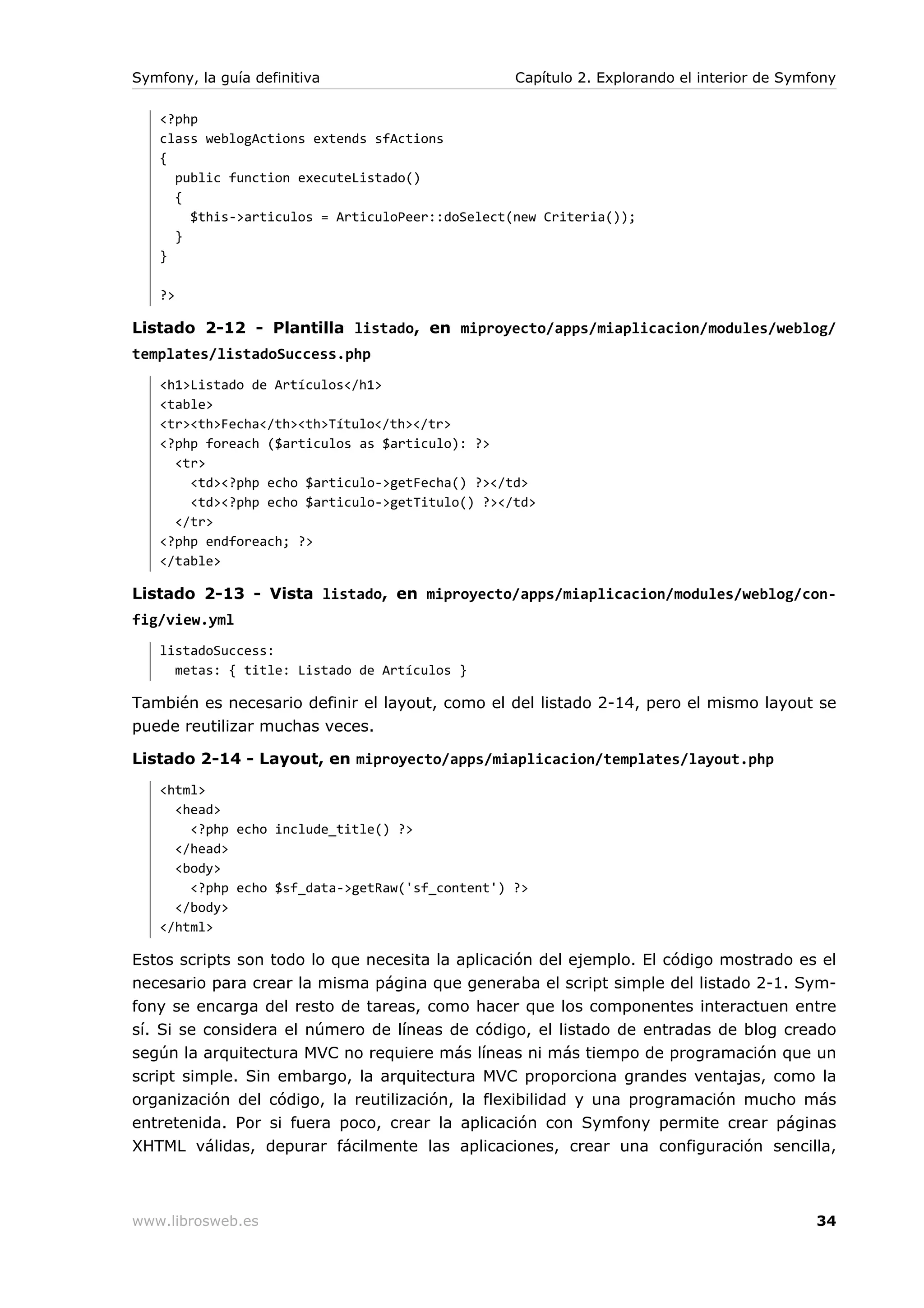Symfony, la guía definitiva                      Capítulo 2. Explorando el interior de Symfony

   <?php
   class weblogActions extends sfActions
   {
     public function executeListado()
     {
       $this->articulos = ArticuloPeer::doSelect(new Criteria());
     }
   }

   ?>

Listado 2-12 - Plantilla listado, en miproyecto/apps/miaplicacion/modules/weblog/
templates/listadoSuccess.php
   <h1>Listado de Artículos</h1>
   <table>
   <tr><th>Fecha</th><th>Título</th></tr>
   <?php foreach ($articulos as $articulo): ?>
     <tr>
       <td><?php echo $articulo->getFecha() ?></td>
       <td><?php echo $articulo->getTitulo() ?></td>
     </tr>
   <?php endforeach; ?>
   </table>

Listado 2-13 - Vista listado, en miproyecto/apps/miaplicacion/modules/weblog/con-
fig/view.yml
   listadoSuccess:
     metas: { title: Listado de Artículos }

También es necesario definir el layout, como el del listado 2-14, pero el mismo layout se
puede reutilizar muchas veces.

Listado 2-14 - Layout, en miproyecto/apps/miaplicacion/templates/layout.php
   <html>
     <head>
       <?php echo include_title() ?>
     </head>
     <body>
       <?php echo $sf_data->getRaw('sf_content') ?>
     </body>
   </html>

Estos scripts son todo lo que necesita la aplicación del ejemplo. El código mostrado es el
necesario para crear la misma página que generaba el script simple del listado 2-1. Sym-
fony se encarga del resto de tareas, como hacer que los componentes interactuen entre
sí. Si se considera el número de líneas de código, el listado de entradas de blog creado
según la arquitectura MVC no requiere más líneas ni más tiempo de programación que un
script simple. Sin embargo, la arquitectura MVC proporciona grandes ventajas, como la
organización del código, la reutilización, la flexibilidad y una programación mucho más
entretenida. Por si fuera poco, crear la aplicación con Symfony permite crear páginas
XHTML válidas, depurar fácilmente las aplicaciones, crear una configuración sencilla,



www.librosweb.es                                                                           34
 