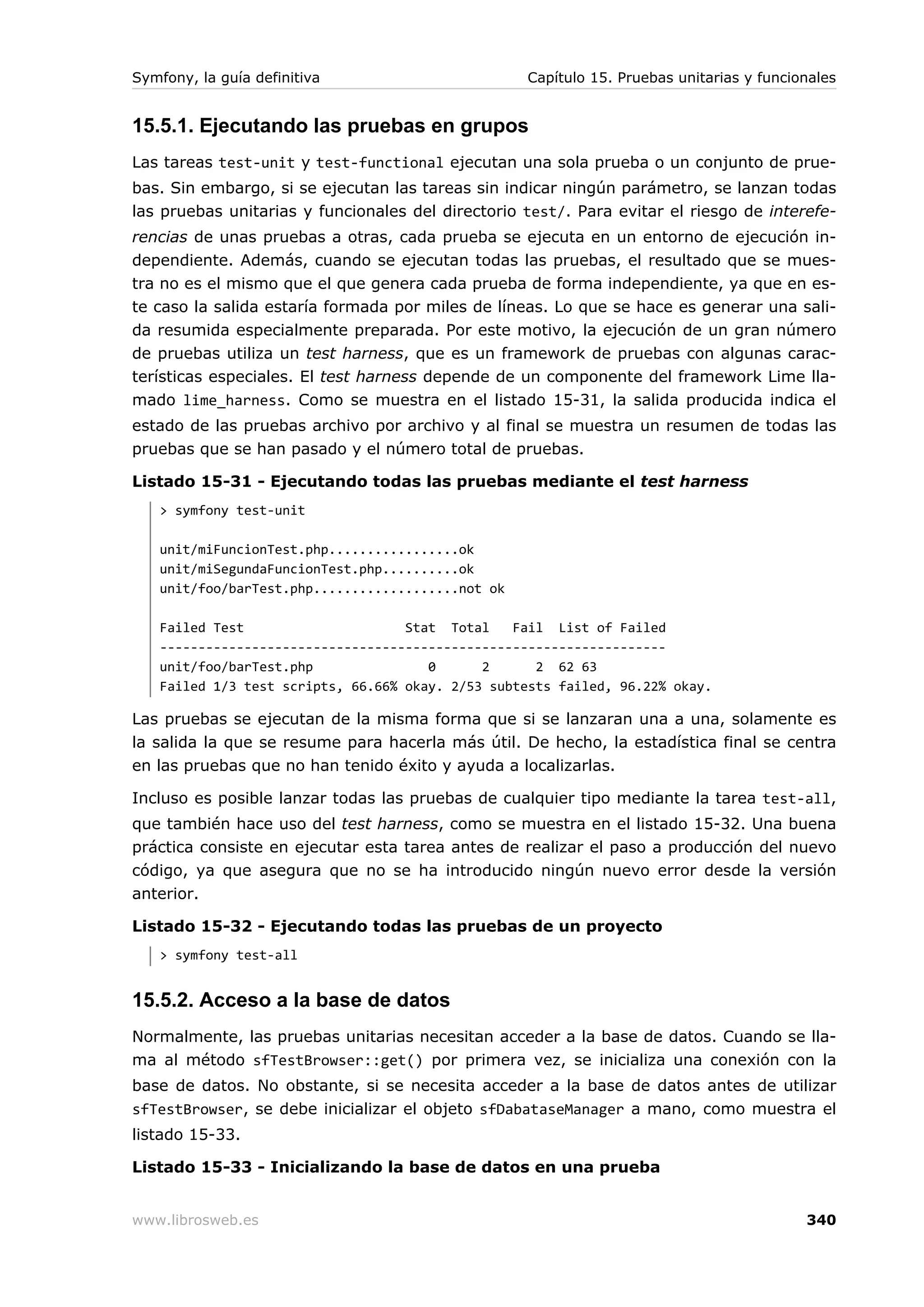 Symfony, la guía definitiva                        Capítulo 15. Pruebas unitarias y funcionales


15.5.1. Ejecutando las pruebas en grupos
Las tareas test-unit y test-functional ejecutan una sola prueba o un conjunto de prue-
bas. Sin embargo, si se ejecutan las tareas sin indicar ningún parámetro, se lanzan todas
las pruebas unitarias y funcionales del directorio test/. Para evitar el riesgo de interefe-
rencias de unas pruebas a otras, cada prueba se ejecuta en un entorno de ejecución in-
dependiente. Además, cuando se ejecutan todas las pruebas, el resultado que se mues-
tra no es el mismo que el que genera cada prueba de forma independiente, ya que en es-
te caso la salida estaría formada por miles de líneas. Lo que se hace es generar una sali-
da resumida especialmente preparada. Por este motivo, la ejecución de un gran número
de pruebas utiliza un test harness, que es un framework de pruebas con algunas carac-
terísticas especiales. El test harness depende de un componente del framework Lime lla-
mado lime_harness. Como se muestra en el listado 15-31, la salida producida indica el
estado de las pruebas archivo por archivo y al final se muestra un resumen de todas las
pruebas que se han pasado y el número total de pruebas.

Listado 15-31 - Ejecutando todas las pruebas mediante el test harness
   > symfony test-unit

   unit/miFuncionTest.php.................ok
   unit/miSegundaFuncionTest.php..........ok
   unit/foo/barTest.php...................not ok

   Failed Test                     Stat Total    Fail List of Failed
   ------------------------------------------------------------------
   unit/foo/barTest.php               0      2      2 62 63
   Failed 1/3 test scripts, 66.66% okay. 2/53 subtests failed, 96.22% okay.

Las pruebas se ejecutan de la misma forma que si se lanzaran una a una, solamente es
la salida la que se resume para hacerla más útil. De hecho, la estadística final se centra
en las pruebas que no han tenido éxito y ayuda a localizarlas.

Incluso es posible lanzar todas las pruebas de cualquier tipo mediante la tarea test-all,
que también hace uso del test harness, como se muestra en el listado 15-32. Una buena
práctica consiste en ejecutar esta tarea antes de realizar el paso a producción del nuevo
código, ya que asegura que no se ha introducido ningún nuevo error desde la versión
anterior.

Listado 15-32 - Ejecutando todas las pruebas de un proyecto
   > symfony test-all


15.5.2. Acceso a la base de datos
Normalmente, las pruebas unitarias necesitan acceder a la base de datos. Cuando se lla-
ma al método sfTestBrowser::get() por primera vez, se inicializa una conexión con la
base de datos. No obstante, si se necesita acceder a la base de datos antes de utilizar
sfTestBrowser, se debe inicializar el objeto sfDabataseManager a mano, como muestra el
listado 15-33.

Listado 15-33 - Inicializando la base de datos en una prueba


www.librosweb.es                                                                          340
 