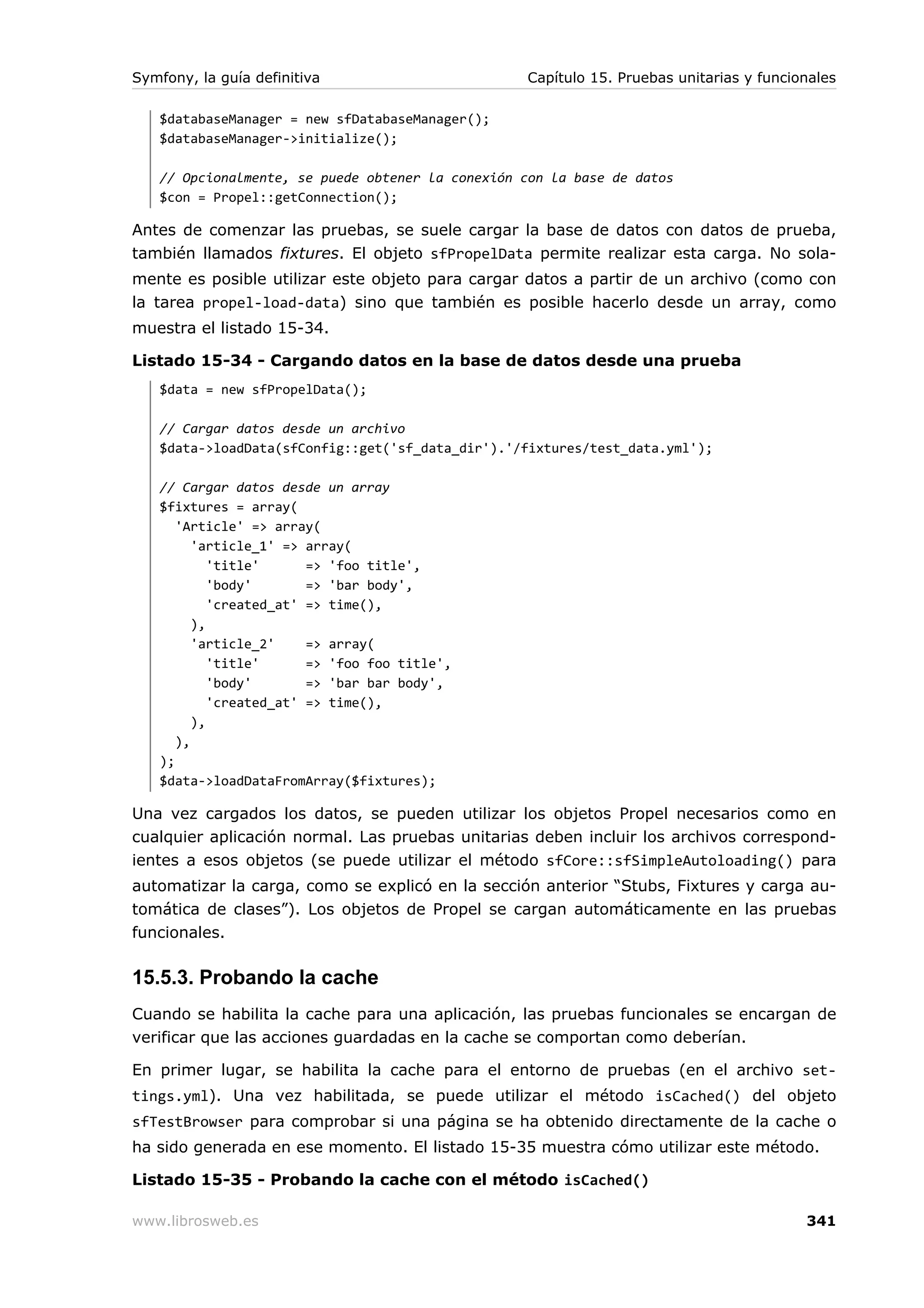 Symfony, la guía definitiva                       Capítulo 15. Pruebas unitarias y funcionales

   $databaseManager = new sfDatabaseManager();
   $databaseManager->initialize();

   // Opcionalmente, se puede obtener la conexión con la base de datos
   $con = Propel::getConnection();

Antes de comenzar las pruebas, se suele cargar la base de datos con datos de prueba,
también llamados fixtures. El objeto sfPropelData permite realizar esta carga. No sola-
mente es posible utilizar este objeto para cargar datos a partir de un archivo (como con
la tarea propel-load-data) sino que también es posible hacerlo desde un array, como
muestra el listado 15-34.

Listado 15-34 - Cargando datos en la base de datos desde una prueba
   $data = new sfPropelData();

   // Cargar datos desde un archivo
   $data->loadData(sfConfig::get('sf_data_dir').'/fixtures/test_data.yml');

   // Cargar datos desde un array
   $fixtures = array(
      'Article' => array(
         'article_1' => array(
            'title'      => 'foo title',
            'body'       => 'bar body',
            'created_at' => time(),
         ),
         'article_2'     => array(
            'title'      => 'foo foo title',
            'body'       => 'bar bar body',
            'created_at' => time(),
         ),
      ),
   );
   $data->loadDataFromArray($fixtures);

Una vez cargados los datos, se pueden utilizar los objetos Propel necesarios como en
cualquier aplicación normal. Las pruebas unitarias deben incluir los archivos correspond-
ientes a esos objetos (se puede utilizar el método sfCore::sfSimpleAutoloading() para
automatizar la carga, como se explicó en la sección anterior “Stubs, Fixtures y carga au-
tomática de clases”). Los objetos de Propel se cargan automáticamente en las pruebas
funcionales.

15.5.3. Probando la cache
Cuando se habilita la cache para una aplicación, las pruebas funcionales se encargan de
verificar que las acciones guardadas en la cache se comportan como deberían.

En primer lugar, se habilita la cache para el entorno de pruebas (en el archivo set-
tings.yml). Una vez habilitada, se puede utilizar el método isCached() del objeto
sfTestBrowser para comprobar si una página se ha obtenido directamente de la cache o
ha sido generada en ese momento. El listado 15-35 muestra cómo utilizar este método.

Listado 15-35 - Probando la cache con el método isCached()

www.librosweb.es                                                                         341
 
