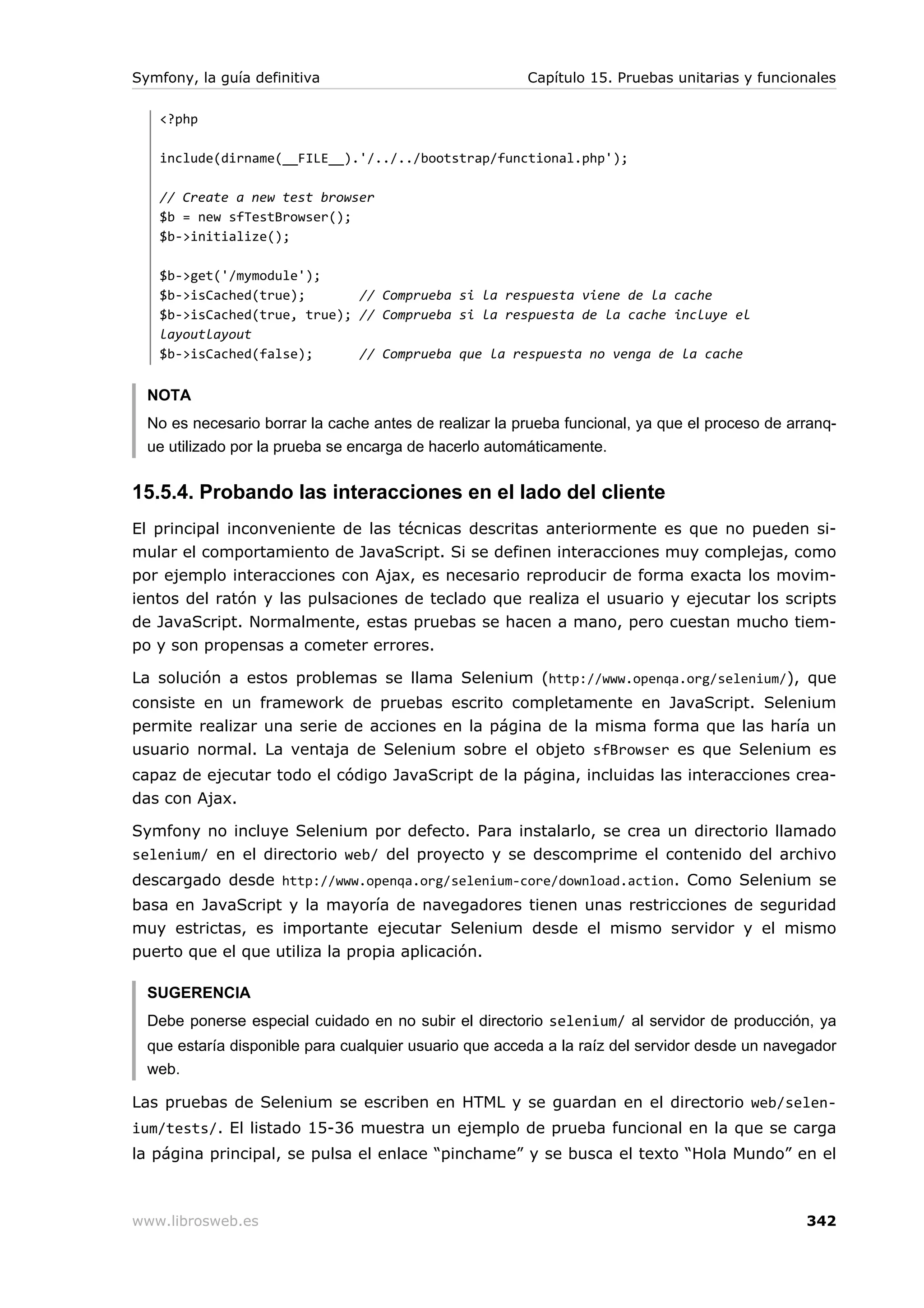 Symfony, la guía definitiva                             Capítulo 15. Pruebas unitarias y funcionales

   <?php

   include(dirname(__FILE__).'/../../bootstrap/functional.php');

   // Create a new test browser
   $b = new sfTestBrowser();
   $b->initialize();

   $b->get('/mymodule');
   $b->isCached(true);       // Comprueba si la respuesta viene de la cache
   $b->isCached(true, true); // Comprueba si la respuesta de la cache incluye el
   layoutlayout
   $b->isCached(false);      // Comprueba que la respuesta no venga de la cache


  NOTA
  No es necesario borrar la cache antes de realizar la prueba funcional, ya que el proceso de arranq-
  ue utilizado por la prueba se encarga de hacerlo automáticamente.


15.5.4. Probando las interacciones en el lado del cliente
El principal inconveniente de las técnicas descritas anteriormente es que no pueden si-
mular el comportamiento de JavaScript. Si se definen interacciones muy complejas, como
por ejemplo interacciones con Ajax, es necesario reproducir de forma exacta los movim-
ientos del ratón y las pulsaciones de teclado que realiza el usuario y ejecutar los scripts
de JavaScript. Normalmente, estas pruebas se hacen a mano, pero cuestan mucho tiem-
po y son propensas a cometer errores.

La solución a estos problemas se llama Selenium (http://www.openqa.org/selenium/), que
consiste en un framework de pruebas escrito completamente en JavaScript. Selenium
permite realizar una serie de acciones en la página de la misma forma que las haría un
usuario normal. La ventaja de Selenium sobre el objeto sfBrowser es que Selenium es
capaz de ejecutar todo el código JavaScript de la página, incluidas las interacciones crea-
das con Ajax.

Symfony no incluye Selenium por defecto. Para instalarlo, se crea un directorio llamado
selenium/ en el directorio web/ del proyecto y se descomprime el contenido del archivo
descargado desde http://www.openqa.org/selenium-core/download.action. Como Selenium se
basa en JavaScript y la mayoría de navegadores tienen unas restricciones de seguridad
muy estrictas, es importante ejecutar Selenium desde el mismo servidor y el mismo
puerto que el que utiliza la propia aplicación.

  SUGERENCIA
  Debe ponerse especial cuidado en no subir el directorio selenium/ al servidor de producción, ya
  que estaría disponible para cualquier usuario que acceda a la raíz del servidor desde un navegador
  web.

Las pruebas de Selenium se escriben en HTML y se guardan en el directorio web/selen-
ium/tests/. El listado 15-36 muestra un ejemplo de prueba funcional en la que se carga
la página principal, se pulsa el enlace “pinchame” y se busca el texto “Hola Mundo” en el



www.librosweb.es                                                                                342
 
