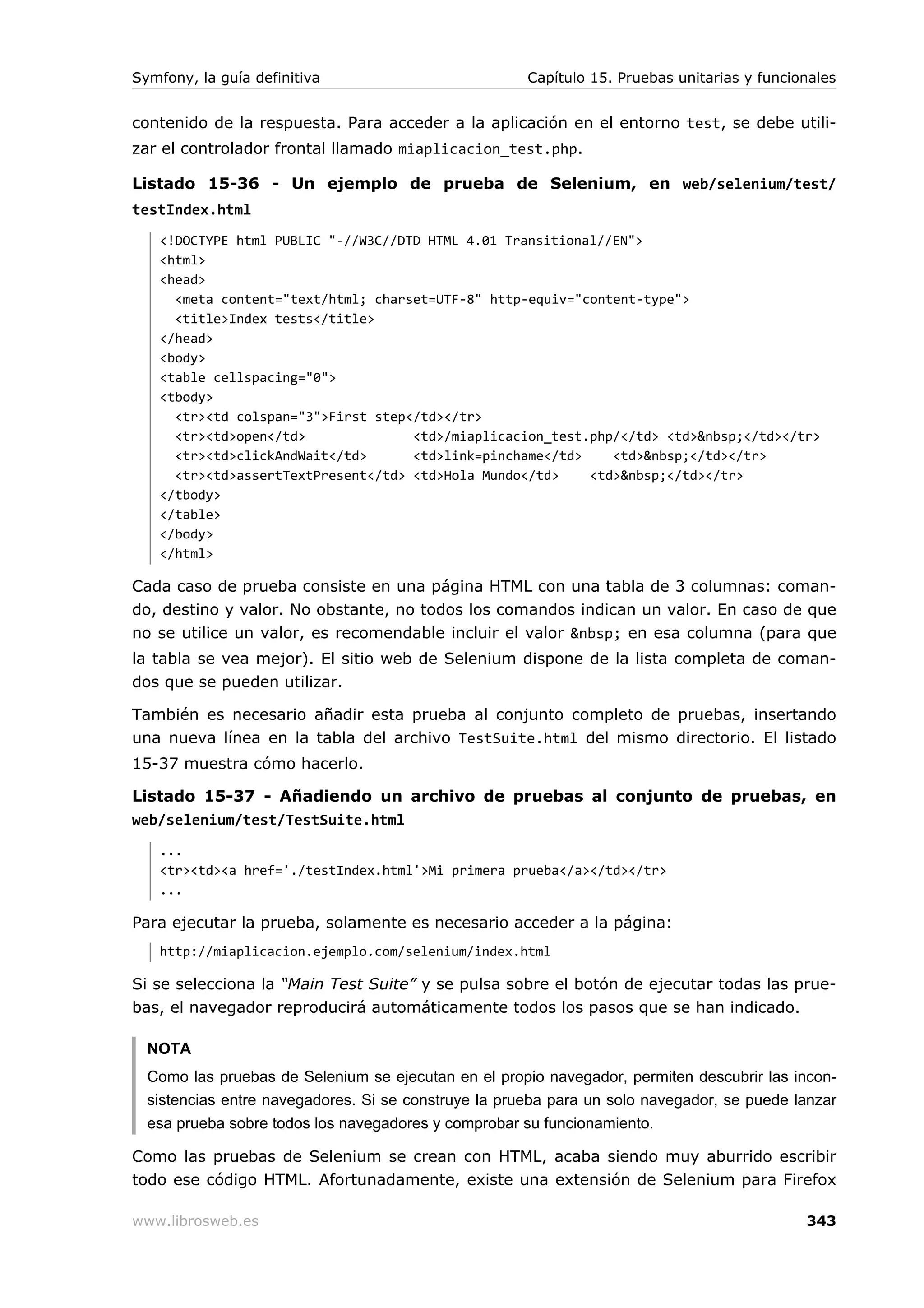 Symfony, la guía definitiva                           Capítulo 15. Pruebas unitarias y funcionales


contenido de la respuesta. Para acceder a la aplicación en el entorno test, se debe utili-
zar el controlador frontal llamado miaplicacion_test.php.

Listado 15-36 - Un ejemplo de prueba de Selenium, en web/selenium/test/
testIndex.html
   <!DOCTYPE html PUBLIC "-//W3C//DTD HTML 4.01 Transitional//EN">
   <html>
   <head>
     <meta content="text/html; charset=UTF-8" http-equiv="content-type">
     <title>Index tests</title>
   </head>
   <body>
   <table cellspacing="0">
   <tbody>
     <tr><td colspan="3">First step</td></tr>
     <tr><td>open</td>              <td>/miaplicacion_test.php/</td> <td>&nbsp;</td></tr>
     <tr><td>clickAndWait</td>      <td>link=pinchame</td>    <td>&nbsp;</td></tr>
     <tr><td>assertTextPresent</td> <td>Hola Mundo</td>    <td>&nbsp;</td></tr>
   </tbody>
   </table>
   </body>
   </html>

Cada caso de prueba consiste en una página HTML con una tabla de 3 columnas: coman-
do, destino y valor. No obstante, no todos los comandos indican un valor. En caso de que
no se utilice un valor, es recomendable incluir el valor &nbsp; en esa columna (para que
la tabla se vea mejor). El sitio web de Selenium dispone de la lista completa de coman-
dos que se pueden utilizar.

También es necesario añadir esta prueba al conjunto completo de pruebas, insertando
una nueva línea en la tabla del archivo TestSuite.html del mismo directorio. El listado
15-37 muestra cómo hacerlo.

Listado 15-37 - Añadiendo un archivo de pruebas al conjunto de pruebas, en
web/selenium/test/TestSuite.html
   ...
   <tr><td><a href='./testIndex.html'>Mi primera prueba</a></td></tr>
   ...

Para ejecutar la prueba, solamente es necesario acceder a la página:
   http://miaplicacion.ejemplo.com/selenium/index.html

Si se selecciona la “Main Test Suite” y se pulsa sobre el botón de ejecutar todas las prue-
bas, el navegador reproducirá automáticamente todos los pasos que se han indicado.

  NOTA
  Como las pruebas de Selenium se ejecutan en el propio navegador, permiten descubrir las incon-
  sistencias entre navegadores. Si se construye la prueba para un solo navegador, se puede lanzar
  esa prueba sobre todos los navegadores y comprobar su funcionamiento.

Como las pruebas de Selenium se crean con HTML, acaba siendo muy aburrido escribir
todo ese código HTML. Afortunadamente, existe una extensión de Selenium para Firefox

www.librosweb.es                                                                             343
 
