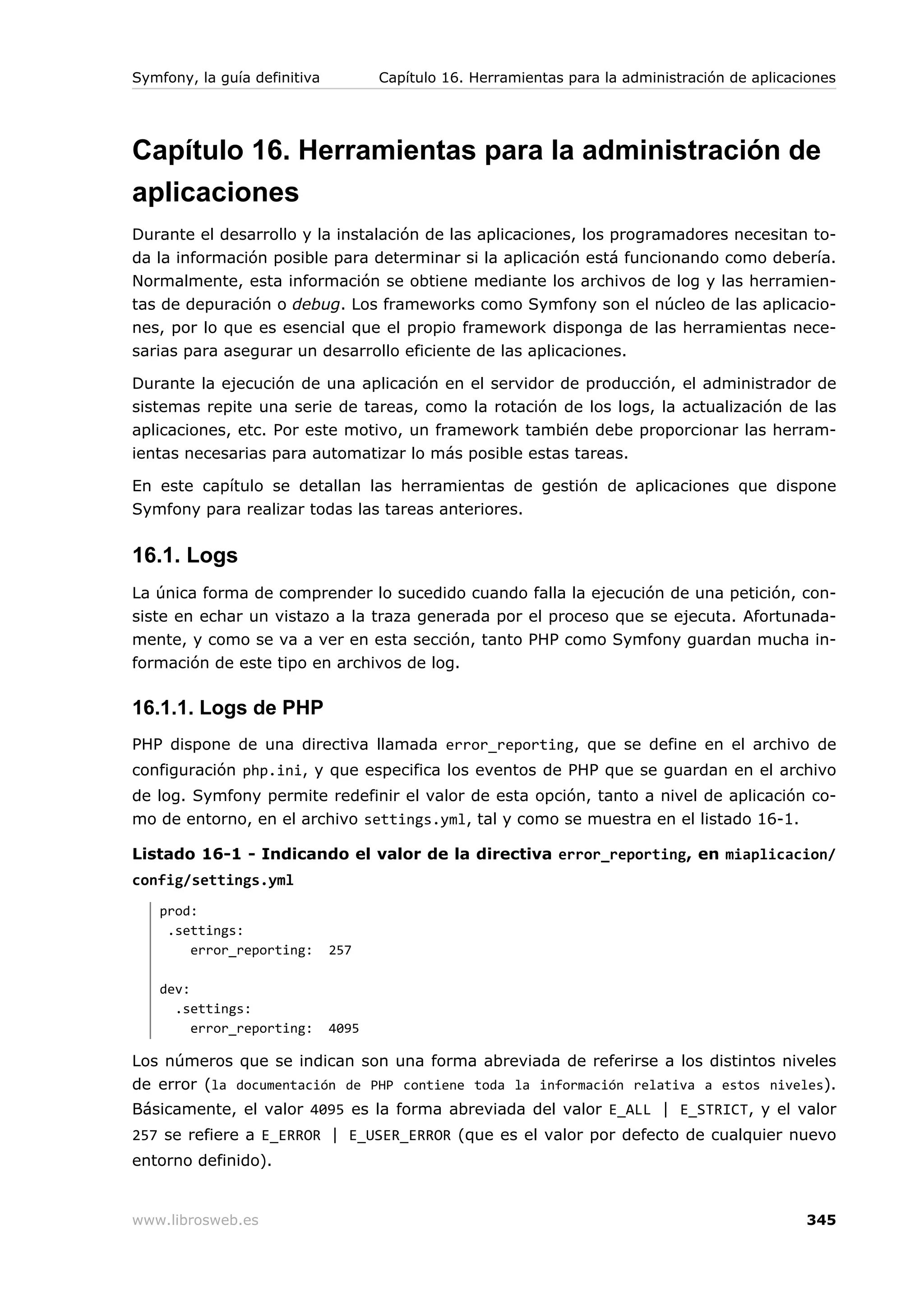 Symfony, la guía definitiva          Capítulo 16. Herramientas para la administración de aplicaciones




Capítulo 16. Herramientas para la administración de
aplicaciones
Durante el desarrollo y la instalación de las aplicaciones, los programadores necesitan to-
da la información posible para determinar si la aplicación está funcionando como debería.
Normalmente, esta información se obtiene mediante los archivos de log y las herramien-
tas de depuración o debug. Los frameworks como Symfony son el núcleo de las aplicacio-
nes, por lo que es esencial que el propio framework disponga de las herramientas nece-
sarias para asegurar un desarrollo eficiente de las aplicaciones.

Durante la ejecución de una aplicación en el servidor de producción, el administrador de
sistemas repite una serie de tareas, como la rotación de los logs, la actualización de las
aplicaciones, etc. Por este motivo, un framework también debe proporcionar las herram-
ientas necesarias para automatizar lo más posible estas tareas.

En este capítulo se detallan las herramientas de gestión de aplicaciones que dispone
Symfony para realizar todas las tareas anteriores.


16.1. Logs
La única forma de comprender lo sucedido cuando falla la ejecución de una petición, con-
siste en echar un vistazo a la traza generada por el proceso que se ejecuta. Afortunada-
mente, y como se va a ver en esta sección, tanto PHP como Symfony guardan mucha in-
formación de este tipo en archivos de log.

16.1.1. Logs de PHP
PHP dispone de una directiva llamada error_reporting, que se define en el archivo de
configuración php.ini, y que especifica los eventos de PHP que se guardan en el archivo
de log. Symfony permite redefinir el valor de esta opción, tanto a nivel de aplicación co-
mo de entorno, en el archivo settings.yml, tal y como se muestra en el listado 16-1.

Listado 16-1 - Indicando el valor de la directiva error_reporting, en miaplicacion/
config/settings.yml
   prod:
    .settings:
       error_reporting:       257

   dev:
     .settings:
        error_reporting:      4095

Los números que se indican son una forma abreviada de referirse a los distintos niveles
de error (la documentación de PHP contiene toda la información relativa a estos niveles).
Básicamente, el valor 4095 es la forma abreviada del valor E_ALL | E_STRICT, y el valor
257 se refiere a E_ERROR | E_USER_ERROR (que es el valor por defecto de cualquier nuevo
entorno definido).


www.librosweb.es                                                                                345
 