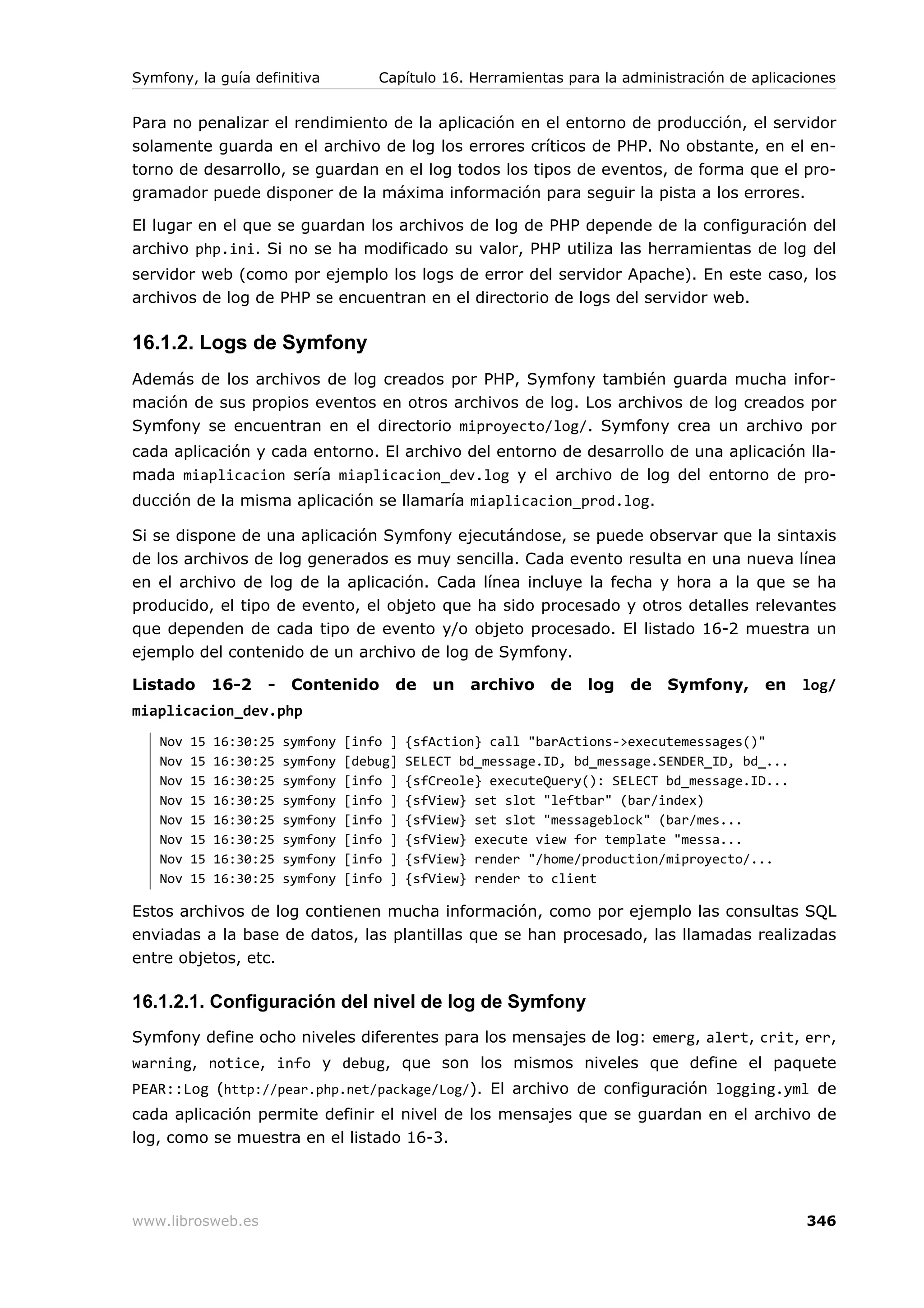 Symfony, la guía definitiva            Capítulo 16. Herramientas para la administración de aplicaciones


Para no penalizar el rendimiento de la aplicación en el entorno de producción, el servidor
solamente guarda en el archivo de log los errores críticos de PHP. No obstante, en el en-
torno de desarrollo, se guardan en el log todos los tipos de eventos, de forma que el pro-
gramador puede disponer de la máxima información para seguir la pista a los errores.

El lugar en el que se guardan los archivos de log de PHP depende de la configuración del
archivo php.ini. Si no se ha modificado su valor, PHP utiliza las herramientas de log del
servidor web (como por ejemplo los logs de error del servidor Apache). En este caso, los
archivos de log de PHP se encuentran en el directorio de logs del servidor web.

16.1.2. Logs de Symfony
Además de los archivos de log creados por PHP, Symfony también guarda mucha infor-
mación de sus propios eventos en otros archivos de log. Los archivos de log creados por
Symfony se encuentran en el directorio miproyecto/log/. Symfony crea un archivo por
cada aplicación y cada entorno. El archivo del entorno de desarrollo de una aplicación lla-
mada miaplicacion sería miaplicacion_dev.log y el archivo de log del entorno de pro-
ducción de la misma aplicación se llamaría miaplicacion_prod.log.

Si se dispone de una aplicación Symfony ejecutándose, se puede observar que la sintaxis
de los archivos de log generados es muy sencilla. Cada evento resulta en una nueva línea
en el archivo de log de la aplicación. Cada línea incluye la fecha y hora a la que se ha
producido, el tipo de evento, el objeto que ha sido procesado y otros detalles relevantes
que dependen de cada tipo de evento y/o objeto procesado. El listado 16-2 muestra un
ejemplo del contenido de un archivo de log de Symfony.

Listado       16-2   -    Contenido      de     un   archivo   de   log   de   Symfony,      en   log/
miaplicacion_dev.php
   Nov   15   16:30:25   symfony   [info ]   {sfAction} call "barActions->executemessages()"
   Nov   15   16:30:25   symfony   [debug]   SELECT bd_message.ID, bd_message.SENDER_ID, bd_...
   Nov   15   16:30:25   symfony   [info ]   {sfCreole} executeQuery(): SELECT bd_message.ID...
   Nov   15   16:30:25   symfony   [info ]   {sfView} set slot "leftbar" (bar/index)
   Nov   15   16:30:25   symfony   [info ]   {sfView} set slot "messageblock" (bar/mes...
   Nov   15   16:30:25   symfony   [info ]   {sfView} execute view for template "messa...
   Nov   15   16:30:25   symfony   [info ]   {sfView} render "/home/production/miproyecto/...
   Nov   15   16:30:25   symfony   [info ]   {sfView} render to client

Estos archivos de log contienen mucha información, como por ejemplo las consultas SQL
enviadas a la base de datos, las plantillas que se han procesado, las llamadas realizadas
entre objetos, etc.

16.1.2.1. Configuración del nivel de log de Symfony
Symfony define ocho niveles diferentes para los mensajes de log: emerg, alert, crit, err,
warning, notice, info y debug, que son los mismos niveles que define el paquete
PEAR::Log (http://pear.php.net/package/Log/). El archivo de configuración logging.yml de
cada aplicación permite definir el nivel de los mensajes que se guardan en el archivo de
log, como se muestra en el listado 16-3.




www.librosweb.es                                                                                  346
 