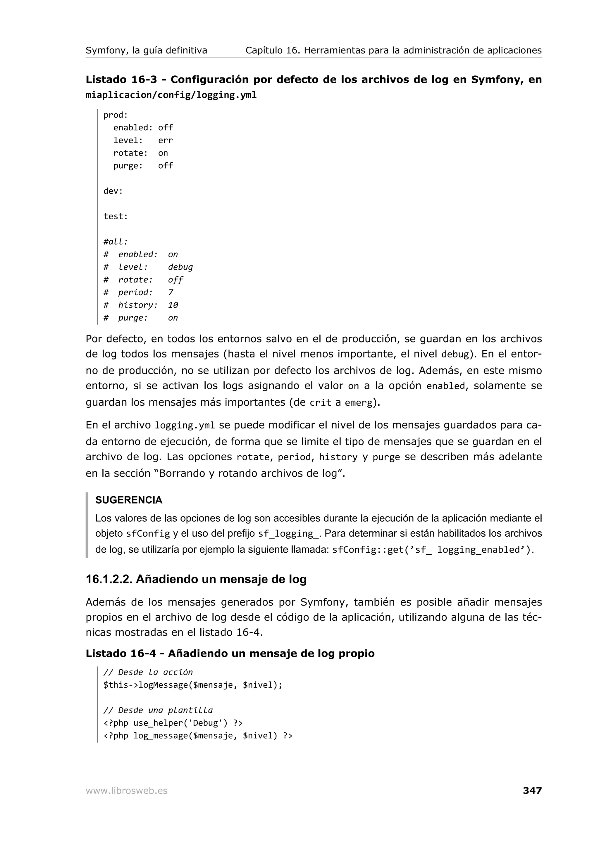 Symfony, la guía definitiva        Capítulo 16. Herramientas para la administración de aplicaciones


Listado 16-3 - Configuración por defecto de los archivos de log en Symfony, en
miaplicacion/config/logging.yml
   prod:
     enabled:   off
     level:     err
     rotate:    on
     purge:     off

   dev:

   test:

   #all:
   # enabled:      on
   # level:        debug
   # rotate:       off
   # period:       7
   # history:      10
   # purge:        on

Por defecto, en todos los entornos salvo en el de producción, se guardan en los archivos
de log todos los mensajes (hasta el nivel menos importante, el nivel debug). En el entor-
no de producción, no se utilizan por defecto los archivos de log. Además, en este mismo
entorno, si se activan los logs asignando el valor on a la opción enabled, solamente se
guardan los mensajes más importantes (de crit a emerg).

En el archivo logging.yml se puede modificar el nivel de los mensajes guardados para ca-
da entorno de ejecución, de forma que se limite el tipo de mensajes que se guardan en el
archivo de log. Las opciones rotate, period, history y purge se describen más adelante
en la sección “Borrando y rotando archivos de log”.

  SUGERENCIA
  Los valores de las opciones de log son accesibles durante la ejecución de la aplicación mediante el
  objeto sfConfig y el uso del prefijo sf_logging_. Para determinar si están habilitados los archivos
  de log, se utilizaría por ejemplo la siguiente llamada: sfConfig::get(’sf_ logging_enabled’).


16.1.2.2. Añadiendo un mensaje de log
Además de los mensajes generados por Symfony, también es posible añadir mensajes
propios en el archivo de log desde el código de la aplicación, utilizando alguna de las téc-
nicas mostradas en el listado 16-4.

Listado 16-4 - Añadiendo un mensaje de log propio
   // Desde la acción
   $this->logMessage($mensaje, $nivel);

   // Desde una plantilla
   <?php use_helper('Debug') ?>
   <?php log_message($mensaje, $nivel) ?>




www.librosweb.es                                                                                347
 