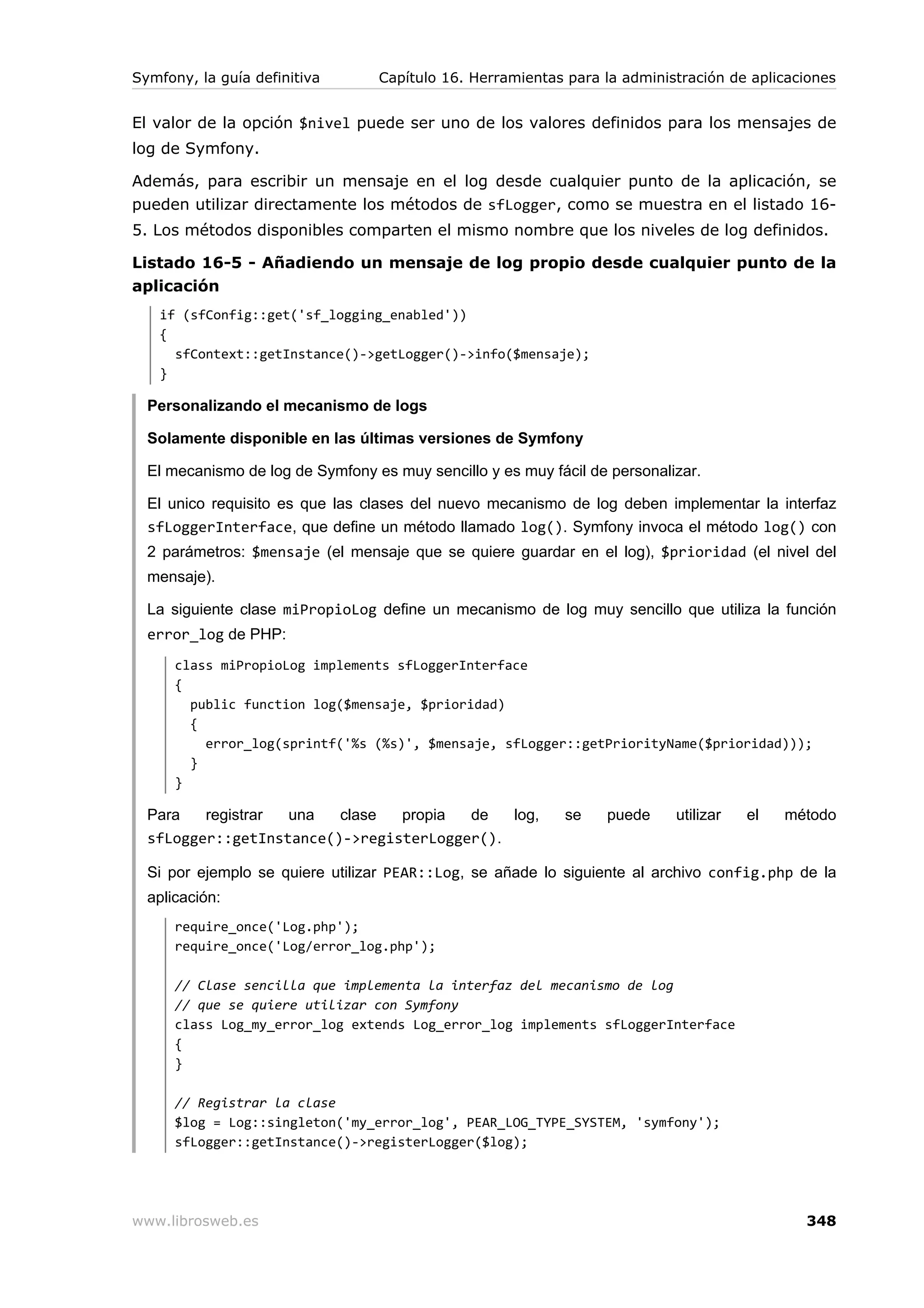 Symfony, la guía definitiva       Capítulo 16. Herramientas para la administración de aplicaciones


El valor de la opción $nivel puede ser uno de los valores definidos para los mensajes de
log de Symfony.

Además, para escribir un mensaje en el log desde cualquier punto de la aplicación, se
pueden utilizar directamente los métodos de sfLogger, como se muestra en el listado 16-
5. Los métodos disponibles comparten el mismo nombre que los niveles de log definidos.

Listado 16-5 - Añadiendo un mensaje de log propio desde cualquier punto de la
aplicación
   if (sfConfig::get('sf_logging_enabled'))
   {
     sfContext::getInstance()->getLogger()->info($mensaje);
   }

  Personalizando el mecanismo de logs

  Solamente disponible en las últimas versiones de Symfony

  El mecanismo de log de Symfony es muy sencillo y es muy fácil de personalizar.

  El unico requisito es que las clases del nuevo mecanismo de log deben implementar la interfaz
  sfLoggerInterface, que define un método llamado log(). Symfony invoca el método log() con
  2 parámetros: $mensaje (el mensaje que se quiere guardar en el log), $prioridad (el nivel del
  mensaje).

  La siguiente clase miPropioLog define un mecanismo de log muy sencillo que utiliza la función
  error_log de PHP:
      class miPropioLog implements sfLoggerInterface
      {
        public function log($mensaje, $prioridad)
        {
          error_log(sprintf('%s (%s)', $mensaje, sfLogger::getPriorityName($prioridad)));
        }
      }

  Para   registrar una   clase  propia  de   log,           se    puede     utilizar   el   método
  sfLogger::getInstance()->registerLogger().

  Si por ejemplo se quiere utilizar PEAR::Log, se añade lo siguiente al archivo config.php de la
  aplicación:
      require_once('Log.php');
      require_once('Log/error_log.php');

      // Clase sencilla que implementa la interfaz del mecanismo de log
      // que se quiere utilizar con Symfony
      class Log_my_error_log extends Log_error_log implements sfLoggerInterface
      {
      }

      // Registrar la clase
      $log = Log::singleton('my_error_log', PEAR_LOG_TYPE_SYSTEM, 'symfony');
      sfLogger::getInstance()->registerLogger($log);




www.librosweb.es                                                                              348
 