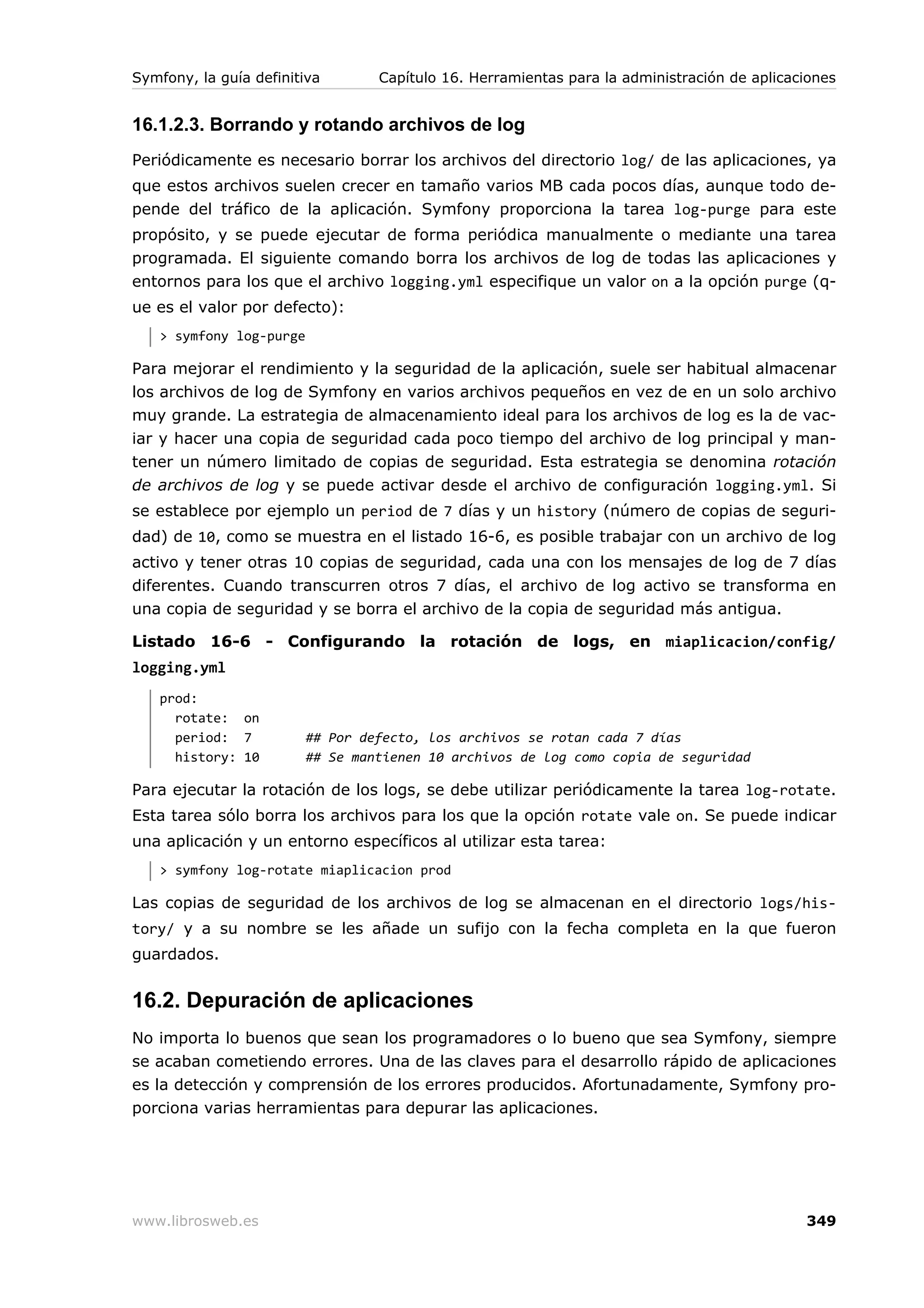 Symfony, la guía definitiva       Capítulo 16. Herramientas para la administración de aplicaciones


16.1.2.3. Borrando y rotando archivos de log
Periódicamente es necesario borrar los archivos del directorio log/ de las aplicaciones, ya
que estos archivos suelen crecer en tamaño varios MB cada pocos días, aunque todo de-
pende del tráfico de la aplicación. Symfony proporciona la tarea log-purge para este
propósito, y se puede ejecutar de forma periódica manualmente o mediante una tarea
programada. El siguiente comando borra los archivos de log de todas las aplicaciones y
entornos para los que el archivo logging.yml especifique un valor on a la opción purge (q-
ue es el valor por defecto):
   > symfony log-purge

Para mejorar el rendimiento y la seguridad de la aplicación, suele ser habitual almacenar
los archivos de log de Symfony en varios archivos pequeños en vez de en un solo archivo
muy grande. La estrategia de almacenamiento ideal para los archivos de log es la de vac-
iar y hacer una copia de seguridad cada poco tiempo del archivo de log principal y man-
tener un número limitado de copias de seguridad. Esta estrategia se denomina rotación
de archivos de log y se puede activar desde el archivo de configuración logging.yml. Si
se establece por ejemplo un period de 7 días y un history (número de copias de seguri-
dad) de 10, como se muestra en el listado 16-6, es posible trabajar con un archivo de log
activo y tener otras 10 copias de seguridad, cada una con los mensajes de log de 7 días
diferentes. Cuando transcurren otros 7 días, el archivo de log activo se transforma en
una copia de seguridad y se borra el archivo de la copia de seguridad más antigua.

Listado 16-6 - Configurando la rotación de logs, en miaplicacion/config/
logging.yml
   prod:
     rotate: on
     period: 7           ## Por defecto, los archivos se rotan cada 7 días
     history: 10         ## Se mantienen 10 archivos de log como copia de seguridad

Para ejecutar la rotación de los logs, se debe utilizar periódicamente la tarea log-rotate.
Esta tarea sólo borra los archivos para los que la opción rotate vale on. Se puede indicar
una aplicación y un entorno específicos al utilizar esta tarea:
   > symfony log-rotate miaplicacion prod

Las copias de seguridad de los archivos de log se almacenan en el directorio logs/his-
tory/ y a su nombre se les añade un sufijo con la fecha completa en la que fueron
guardados.


16.2. Depuración de aplicaciones
No importa lo buenos que sean los programadores o lo bueno que sea Symfony, siempre
se acaban cometiendo errores. Una de las claves para el desarrollo rápido de aplicaciones
es la detección y comprensión de los errores producidos. Afortunadamente, Symfony pro-
porciona varias herramientas para depurar las aplicaciones.




www.librosweb.es                                                                             349
 