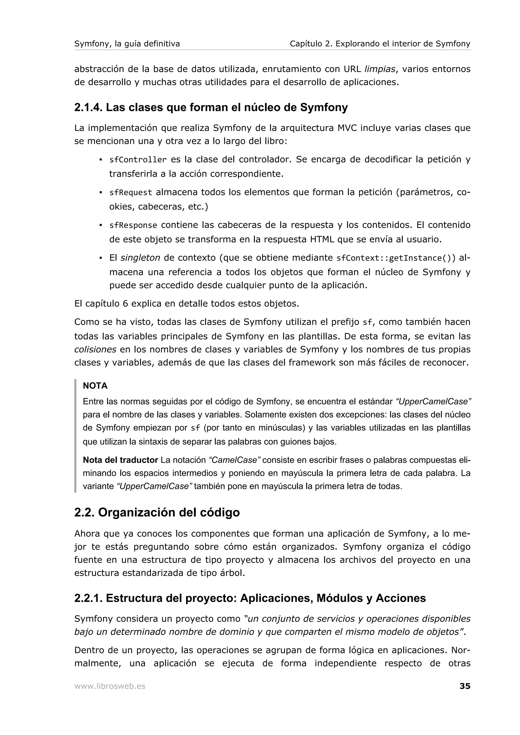 Symfony, la guía definitiva                             Capítulo 2. Explorando el interior de Symfony


abstracción de la base de datos utilizada, enrutamiento con URL limpias, varios entornos
de desarrollo y muchas otras utilidades para el desarrollo de aplicaciones.

2.1.4. Las clases que forman el núcleo de Symfony
La implementación que realiza Symfony de la arquitectura MVC incluye varias clases que
se mencionan una y otra vez a lo largo del libro:

      ▪ sfController es la clase del controlador. Se encarga de decodificar la petición y
         transferirla a la acción correspondiente.

      ▪ sfRequest almacena todos los elementos que forman la petición (parámetros, co-
         okies, cabeceras, etc.)

      ▪ sfResponse contiene las cabeceras de la respuesta y los contenidos. El contenido
         de este objeto se transforma en la respuesta HTML que se envía al usuario.

      ▪ El singleton de contexto (que se obtiene mediante sfContext::getInstance()) al-
         macena una referencia a todos los objetos que forman el núcleo de Symfony y
         puede ser accedido desde cualquier punto de la aplicación.

El capítulo 6 explica en detalle todos estos objetos.

Como se ha visto, todas las clases de Symfony utilizan el prefijo sf, como también hacen
todas las variables principales de Symfony en las plantillas. De esta forma, se evitan las
colisiones en los nombres de clases y variables de Symfony y los nombres de tus propias
clases y variables, además de que las clases del framework son más fáciles de reconocer.

  NOTA
  Entre las normas seguidas por el código de Symfony, se encuentra el estándar “UpperCamelCase”
  para el nombre de las clases y variables. Solamente existen dos excepciones: las clases del núcleo
  de Symfony empiezan por sf (por tanto en minúsculas) y las variables utilizadas en las plantillas
  que utilizan la sintaxis de separar las palabras con guiones bajos.

  Nota del traductor La notación “CamelCase” consiste en escribir frases o palabras compuestas eli-
  minando los espacios intermedios y poniendo en mayúscula la primera letra de cada palabra. La
  variante “UpperCamelCase” también pone en mayúscula la primera letra de todas.


2.2. Organización del código
Ahora que ya conoces los componentes que forman una aplicación de Symfony, a lo me-
jor te estás preguntando sobre cómo están organizados. Symfony organiza el código
fuente en una estructura de tipo proyecto y almacena los archivos del proyecto en una
estructura estandarizada de tipo árbol.

2.2.1. Estructura del proyecto: Aplicaciones, Módulos y Acciones
Symfony considera un proyecto como “un conjunto de servicios y operaciones disponibles
bajo un determinado nombre de dominio y que comparten el mismo modelo de objetos”.

Dentro de un proyecto, las operaciones se agrupan de forma lógica en aplicaciones. Nor-
malmente, una aplicación se ejecuta de forma independiente respecto de otras

www.librosweb.es                                                                                  35
 