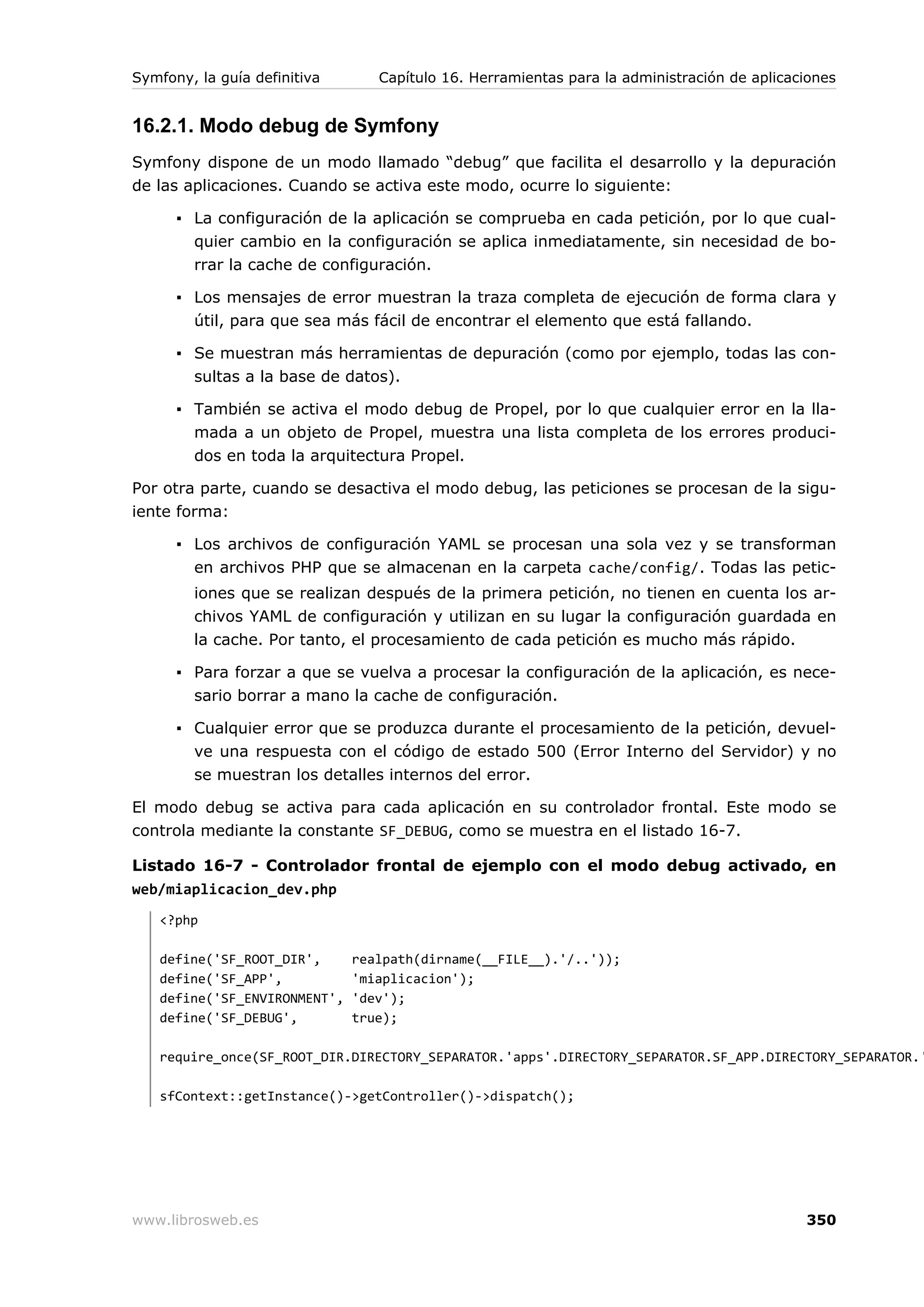 Symfony, la guía definitiva      Capítulo 16. Herramientas para la administración de aplicaciones


16.2.1. Modo debug de Symfony
Symfony dispone de un modo llamado “debug” que facilita el desarrollo y la depuración
de las aplicaciones. Cuando se activa este modo, ocurre lo siguiente:

      ▪ La configuración de la aplicación se comprueba en cada petición, por lo que cual-
        quier cambio en la configuración se aplica inmediatamente, sin necesidad de bo-
        rrar la cache de configuración.

      ▪ Los mensajes de error muestran la traza completa de ejecución de forma clara y
        útil, para que sea más fácil de encontrar el elemento que está fallando.

      ▪ Se muestran más herramientas de depuración (como por ejemplo, todas las con-
        sultas a la base de datos).

      ▪ También se activa el modo debug de Propel, por lo que cualquier error en la lla-
        mada a un objeto de Propel, muestra una lista completa de los errores produci-
        dos en toda la arquitectura Propel.

Por otra parte, cuando se desactiva el modo debug, las peticiones se procesan de la sigu-
iente forma:

      ▪ Los archivos de configuración YAML se procesan una sola vez y se transforman
        en archivos PHP que se almacenan en la carpeta cache/config/. Todas las petic-
        iones que se realizan después de la primera petición, no tienen en cuenta los ar-
        chivos YAML de configuración y utilizan en su lugar la configuración guardada en
        la cache. Por tanto, el procesamiento de cada petición es mucho más rápido.

      ▪ Para forzar a que se vuelva a procesar la configuración de la aplicación, es nece-
        sario borrar a mano la cache de configuración.

      ▪ Cualquier error que se produzca durante el procesamiento de la petición, devuel-
        ve una respuesta con el código de estado 500 (Error Interno del Servidor) y no
        se muestran los detalles internos del error.

El modo debug se activa para cada aplicación en su controlador frontal. Este modo se
controla mediante la constante SF_DEBUG, como se muestra en el listado 16-7.

Listado 16-7 - Controlador frontal de ejemplo con el modo debug activado, en
web/miaplicacion_dev.php
   <?php

   define('SF_ROOT_DIR',      realpath(dirname(__FILE__).'/..'));
   define('SF_APP',           'miaplicacion');
   define('SF_ENVIRONMENT',   'dev');
   define('SF_DEBUG',         true);

   require_once(SF_ROOT_DIR.DIRECTORY_SEPARATOR.'apps'.DIRECTORY_SEPARATOR.SF_APP.DIRECTORY_SEPARATOR.'

   sfContext::getInstance()->getController()->dispatch();




www.librosweb.es                                                                            350
 