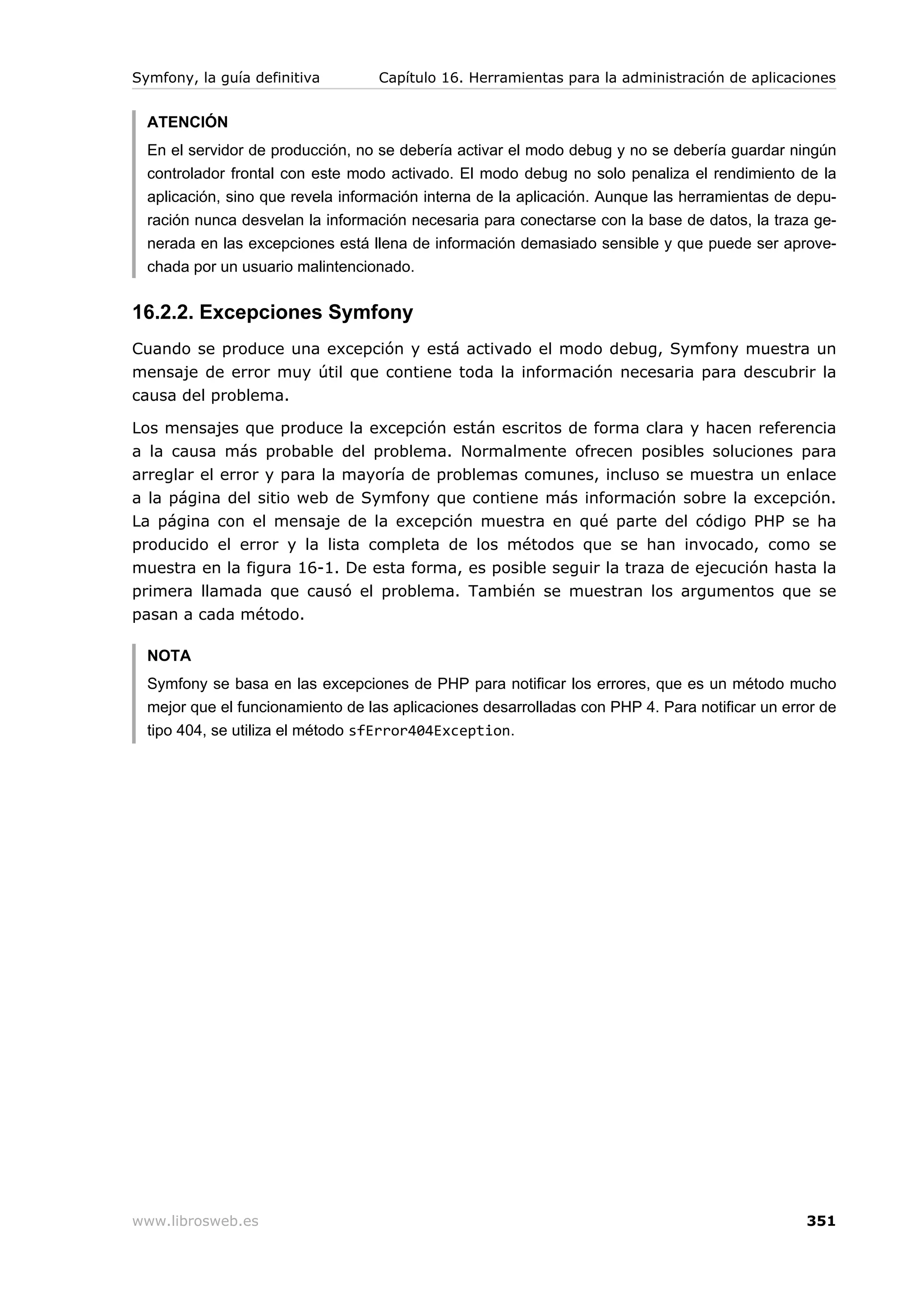 Symfony, la guía definitiva        Capítulo 16. Herramientas para la administración de aplicaciones


  ATENCIÓN
  En el servidor de producción, no se debería activar el modo debug y no se debería guardar ningún
  controlador frontal con este modo activado. El modo debug no solo penaliza el rendimiento de la
  aplicación, sino que revela información interna de la aplicación. Aunque las herramientas de depu-
  ración nunca desvelan la información necesaria para conectarse con la base de datos, la traza ge-
  nerada en las excepciones está llena de información demasiado sensible y que puede ser aprove-
  chada por un usuario malintencionado.


16.2.2. Excepciones Symfony
Cuando se produce una excepción y está activado el modo debug, Symfony muestra un
mensaje de error muy útil que contiene toda la información necesaria para descubrir la
causa del problema.

Los mensajes que produce la excepción están escritos de forma clara y hacen referencia
a la causa más probable del problema. Normalmente ofrecen posibles soluciones para
arreglar el error y para la mayoría de problemas comunes, incluso se muestra un enlace
a la página del sitio web de Symfony que contiene más información sobre la excepción.
La página con el mensaje de la excepción muestra en qué parte del código PHP se ha
producido el error y la lista completa de los métodos que se han invocado, como se
muestra en la figura 16-1. De esta forma, es posible seguir la traza de ejecución hasta la
primera llamada que causó el problema. También se muestran los argumentos que se
pasan a cada método.

  NOTA
  Symfony se basa en las excepciones de PHP para notificar los errores, que es un método mucho
  mejor que el funcionamiento de las aplicaciones desarrolladas con PHP 4. Para notificar un error de
  tipo 404, se utiliza el método sfError404Exception.




www.librosweb.es                                                                                351
 