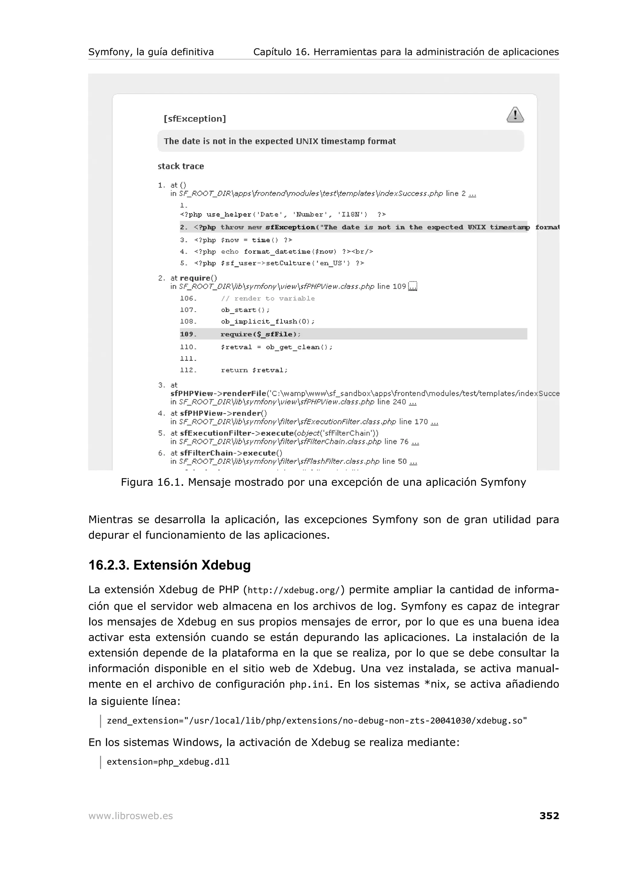 Symfony, la guía definitiva    Capítulo 16. Herramientas para la administración de aplicaciones




      Figura 16.1. Mensaje mostrado por una excepción de una aplicación Symfony


Mientras se desarrolla la aplicación, las excepciones Symfony son de gran utilidad para
depurar el funcionamiento de las aplicaciones.

16.2.3. Extensión Xdebug
La extensión Xdebug de PHP (http://xdebug.org/) permite ampliar la cantidad de informa-
ción que el servidor web almacena en los archivos de log. Symfony es capaz de integrar
los mensajes de Xdebug en sus propios mensajes de error, por lo que es una buena idea
activar esta extensión cuando se están depurando las aplicaciones. La instalación de la
extensión depende de la plataforma en la que se realiza, por lo que se debe consultar la
información disponible en el sitio web de Xdebug. Una vez instalada, se activa manual-
mente en el archivo de configuración php.ini. En los sistemas *nix, se activa añadiendo
la siguiente línea:
   zend_extension="/usr/local/lib/php/extensions/no-debug-non-zts-20041030/xdebug.so"

En los sistemas Windows, la activación de Xdebug se realiza mediante:
   extension=php_xdebug.dll




www.librosweb.es                                                                          352
 