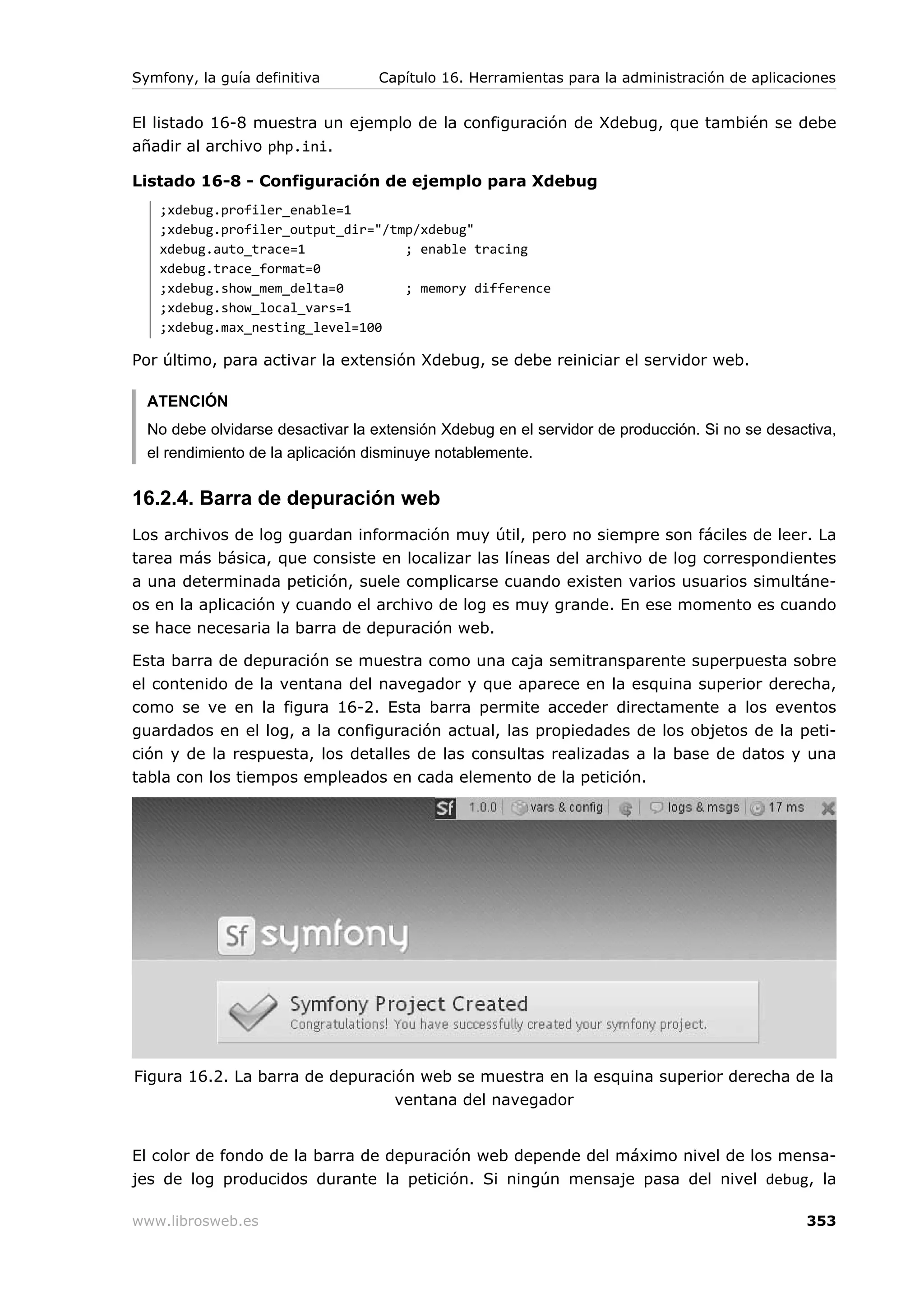 Symfony, la guía definitiva       Capítulo 16. Herramientas para la administración de aplicaciones


El listado 16-8 muestra un ejemplo de la configuración de Xdebug, que también se debe
añadir al archivo php.ini.

Listado 16-8 - Configuración de ejemplo para Xdebug
   ;xdebug.profiler_enable=1
   ;xdebug.profiler_output_dir="/tmp/xdebug"
   xdebug.auto_trace=1             ; enable tracing
   xdebug.trace_format=0
   ;xdebug.show_mem_delta=0        ; memory difference
   ;xdebug.show_local_vars=1
   ;xdebug.max_nesting_level=100

Por último, para activar la extensión Xdebug, se debe reiniciar el servidor web.

  ATENCIÓN
  No debe olvidarse desactivar la extensión Xdebug en el servidor de producción. Si no se desactiva,
  el rendimiento de la aplicación disminuye notablemente.


16.2.4. Barra de depuración web
Los archivos de log guardan información muy útil, pero no siempre son fáciles de leer. La
tarea más básica, que consiste en localizar las líneas del archivo de log correspondientes
a una determinada petición, suele complicarse cuando existen varios usuarios simultáne-
os en la aplicación y cuando el archivo de log es muy grande. En ese momento es cuando
se hace necesaria la barra de depuración web.

Esta barra de depuración se muestra como una caja semitransparente superpuesta sobre
el contenido de la ventana del navegador y que aparece en la esquina superior derecha,
como se ve en la figura 16-2. Esta barra permite acceder directamente a los eventos
guardados en el log, a la configuración actual, las propiedades de los objetos de la peti-
ción y de la respuesta, los detalles de las consultas realizadas a la base de datos y una
tabla con los tiempos empleados en cada elemento de la petición.




Figura 16.2. La barra de depuración web se muestra en la esquina superior derecha de la
                                 ventana del navegador


El color de fondo de la barra de depuración web depende del máximo nivel de los mensa-
jes de log producidos durante la petición. Si ningún mensaje pasa del nivel debug, la

www.librosweb.es                                                                               353
 