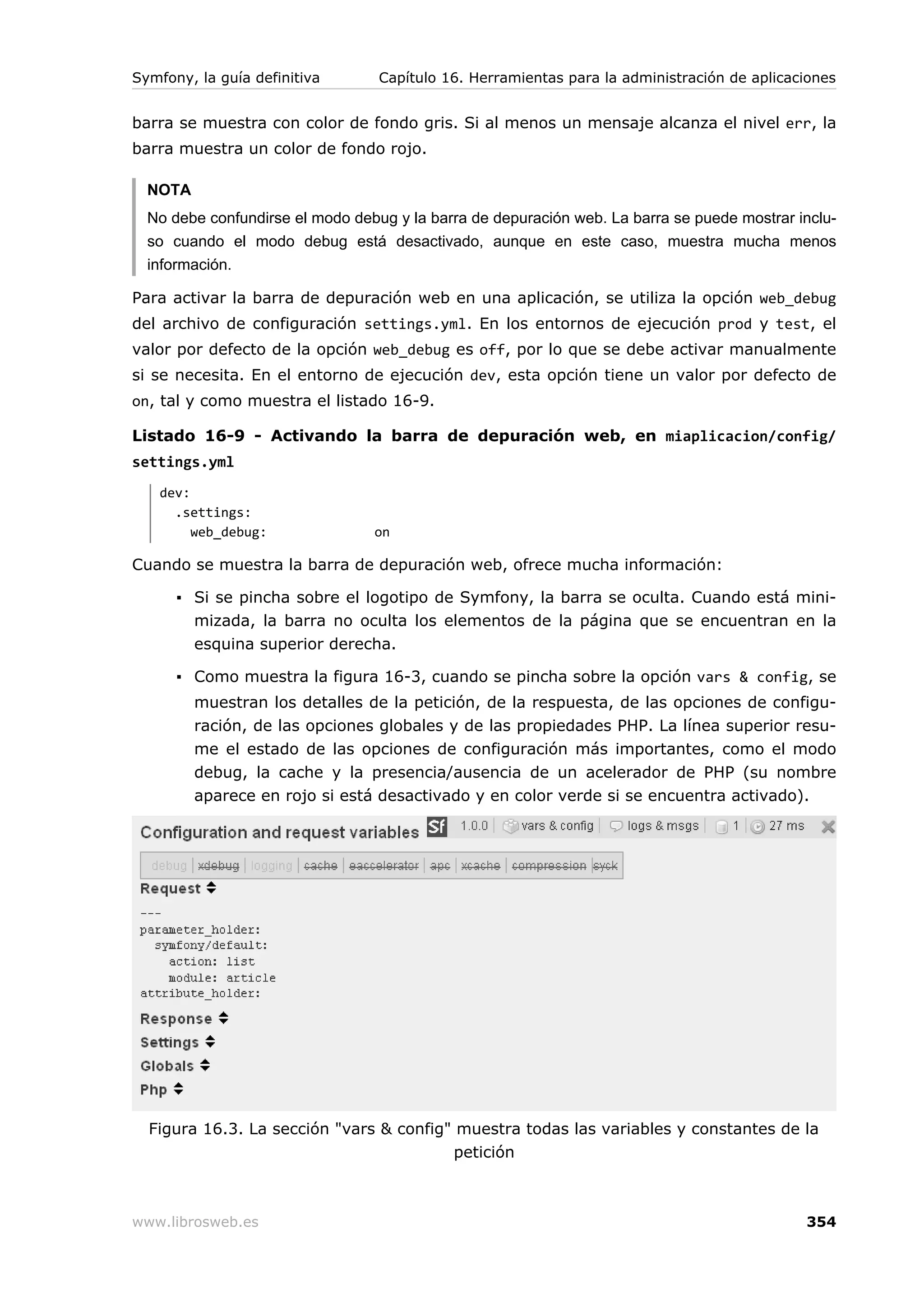 Symfony, la guía definitiva       Capítulo 16. Herramientas para la administración de aplicaciones


barra se muestra con color de fondo gris. Si al menos un mensaje alcanza el nivel err, la
barra muestra un color de fondo rojo.

  NOTA
  No debe confundirse el modo debug y la barra de depuración web. La barra se puede mostrar inclu-
  so cuando el modo debug está desactivado, aunque en este caso, muestra mucha menos
  información.

Para activar la barra de depuración web en una aplicación, se utiliza la opción web_debug
del archivo de configuración settings.yml. En los entornos de ejecución prod y test, el
valor por defecto de la opción web_debug es off, por lo que se debe activar manualmente
si se necesita. En el entorno de ejecución dev, esta opción tiene un valor por defecto de
on, tal y como muestra el listado 16-9.

Listado 16-9 - Activando la barra de depuración web, en miaplicacion/config/
settings.yml
   dev:
     .settings:
        web_debug:               on

Cuando se muestra la barra de depuración web, ofrece mucha información:

      ▪ Si se pincha sobre el logotipo de Symfony, la barra se oculta. Cuando está mini-
        mizada, la barra no oculta los elementos de la página que se encuentran en la
        esquina superior derecha.

      ▪ Como muestra la figura 16-3, cuando se pincha sobre la opción vars & config, se
         muestran los detalles de la petición, de la respuesta, de las opciones de configu-
         ración, de las opciones globales y de las propiedades PHP. La línea superior resu-
         me el estado de las opciones de configuración más importantes, como el modo
         debug, la cache y la presencia/ausencia de un acelerador de PHP (su nombre
         aparece en rojo si está desactivado y en color verde si se encuentra activado).




  Figura 16.3. La sección "vars & config" muestra todas las variables y constantes de la
                                         petición



www.librosweb.es                                                                             354
 