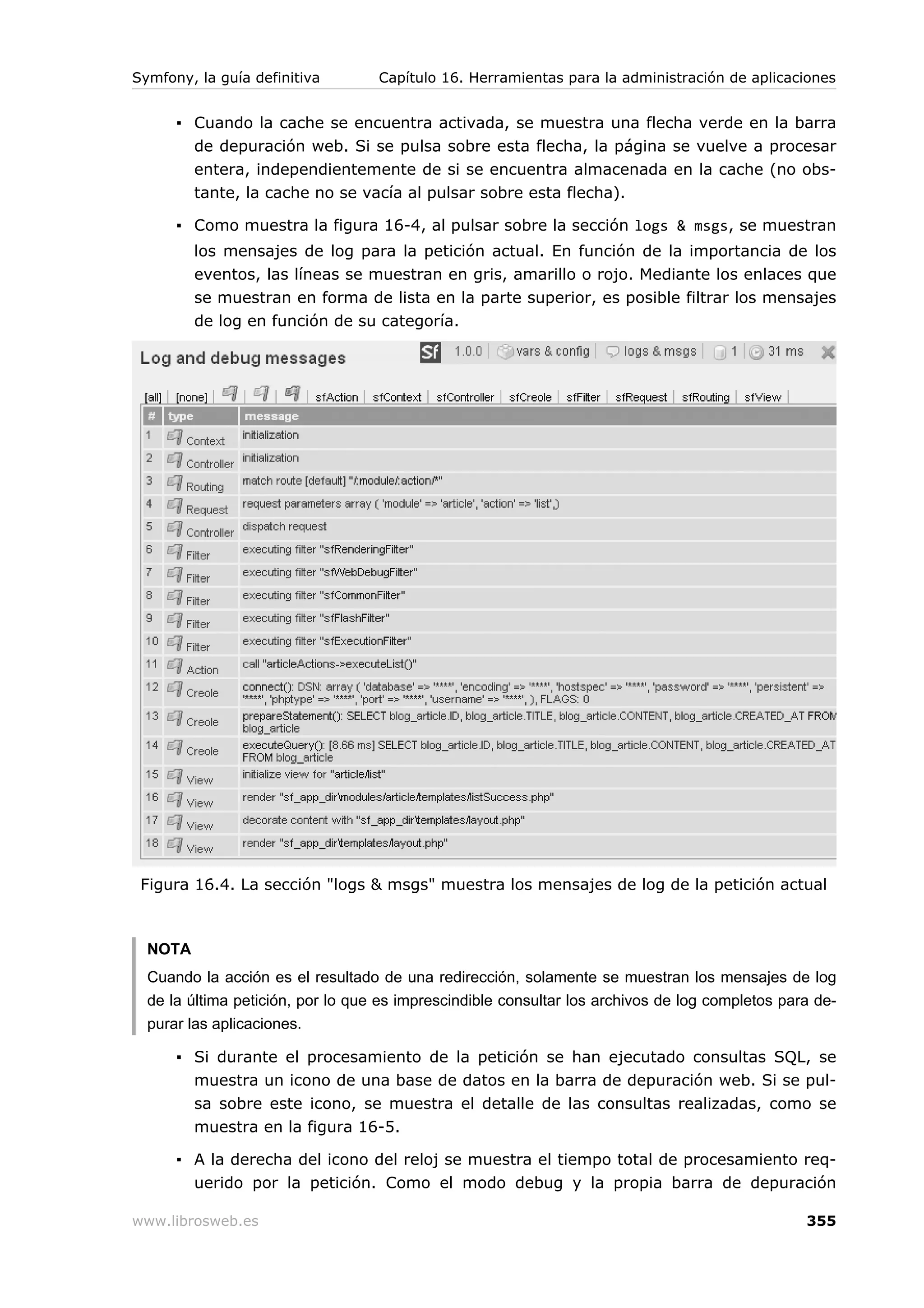 Symfony, la guía definitiva        Capítulo 16. Herramientas para la administración de aplicaciones


      ▪ Cuando la cache se encuentra activada, se muestra una flecha verde en la barra
        de depuración web. Si se pulsa sobre esta flecha, la página se vuelve a procesar
        entera, independientemente de si se encuentra almacenada en la cache (no obs-
        tante, la cache no se vacía al pulsar sobre esta flecha).

      ▪ Como muestra la figura 16-4, al pulsar sobre la sección logs & msgs, se muestran
         los mensajes de log para la petición actual. En función de la importancia de los
         eventos, las líneas se muestran en gris, amarillo o rojo. Mediante los enlaces que
         se muestran en forma de lista en la parte superior, es posible filtrar los mensajes
         de log en función de su categoría.




 Figura 16.4. La sección "logs & msgs" muestra los mensajes de log de la petición actual



  NOTA
  Cuando la acción es el resultado de una redirección, solamente se muestran los mensajes de log
  de la última petición, por lo que es imprescindible consultar los archivos de log completos para de-
  purar las aplicaciones.

      ▪ Si durante el procesamiento de la petición se han ejecutado consultas SQL, se
        muestra un icono de una base de datos en la barra de depuración web. Si se pul-
        sa sobre este icono, se muestra el detalle de las consultas realizadas, como se
         muestra en la figura 16-5.

      ▪ A la derecha del icono del reloj se muestra el tiempo total de procesamiento req-
        uerido por la petición. Como el modo debug y la propia barra de depuración

www.librosweb.es                                                                                 355
 