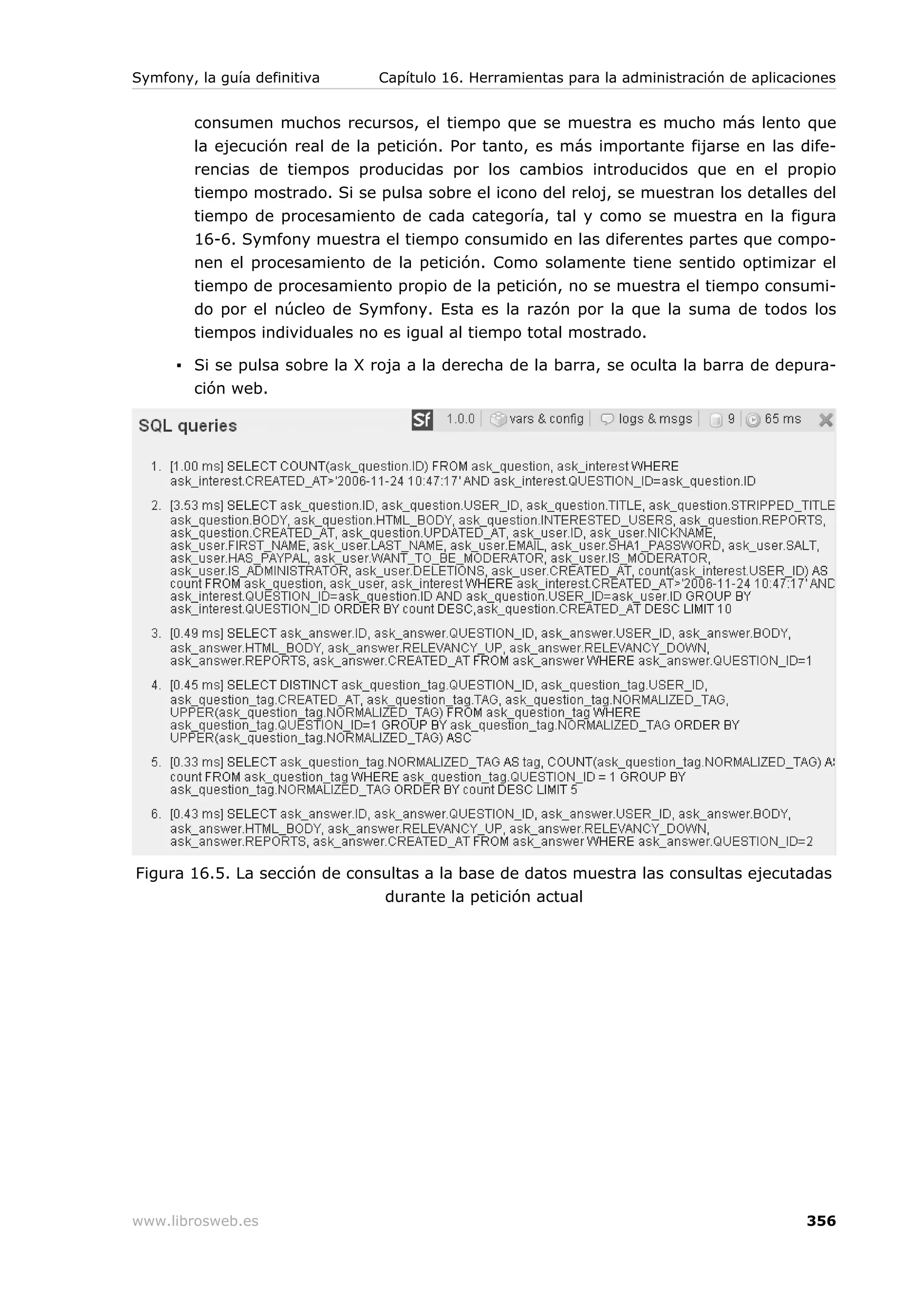 Symfony, la guía definitiva     Capítulo 16. Herramientas para la administración de aplicaciones


        consumen muchos recursos, el tiempo que se muestra es mucho más lento que
        la ejecución real de la petición. Por tanto, es más importante fijarse en las dife-
        rencias de tiempos producidas por los cambios introducidos que en el propio
        tiempo mostrado. Si se pulsa sobre el icono del reloj, se muestran los detalles del
        tiempo de procesamiento de cada categoría, tal y como se muestra en la figura
        16-6. Symfony muestra el tiempo consumido en las diferentes partes que compo-
        nen el procesamiento de la petición. Como solamente tiene sentido optimizar el
        tiempo de procesamiento propio de la petición, no se muestra el tiempo consumi-
        do por el núcleo de Symfony. Esta es la razón por la que la suma de todos los
        tiempos individuales no es igual al tiempo total mostrado.

      ▪ Si se pulsa sobre la X roja a la derecha de la barra, se oculta la barra de depura-
        ción web.




Figura 16.5. La sección de consultas a la base de datos muestra las consultas ejecutadas
                               durante la petición actual




www.librosweb.es                                                                           356
 