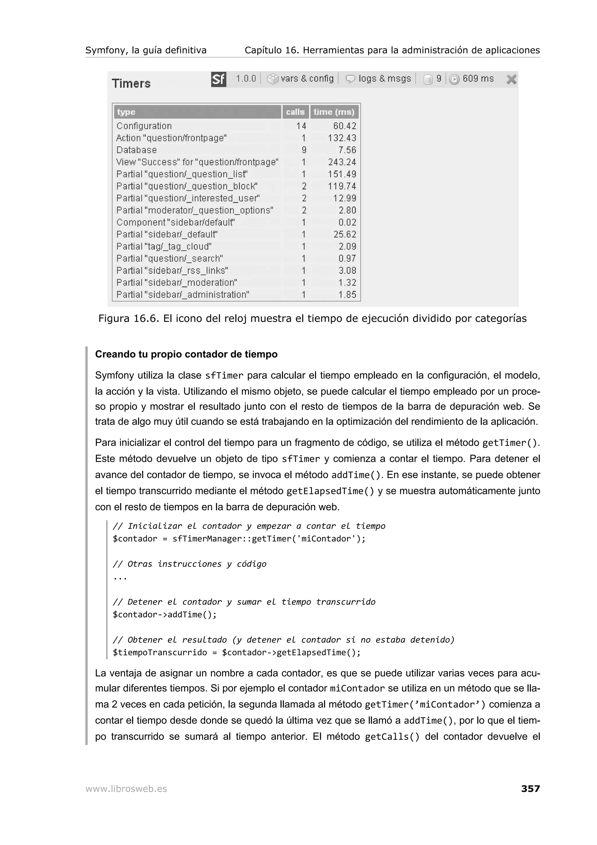 Symfony, la guía definitiva        Capítulo 16. Herramientas para la administración de aplicaciones




  Figura 16.6. El icono del reloj muestra el tiempo de ejecución dividido por categorías


  Creando tu propio contador de tiempo

  Symfony utiliza la clase sfTimer para calcular el tiempo empleado en la configuración, el modelo,
  la acción y la vista. Utilizando el mismo objeto, se puede calcular el tiempo empleado por un proce-
  so propio y mostrar el resultado junto con el resto de tiempos de la barra de depuración web. Se
  trata de algo muy útil cuando se está trabajando en la optimización del rendimiento de la aplicación.

  Para inicializar el control del tiempo para un fragmento de código, se utiliza el método getTimer().
  Este método devuelve un objeto de tipo sfTimer y comienza a contar el tiempo. Para detener el
  avance del contador de tiempo, se invoca el método addTime(). En ese instante, se puede obtener
  el tiempo transcurrido mediante el método getElapsedTime() y se muestra automáticamente junto
  con el resto de tiempos en la barra de depuración web.
      // Inicializar el contador y empezar a contar el tiempo
      $contador = sfTimerManager::getTimer('miContador');

      // Otras instrucciones y código
      ...

      // Detener el contador y sumar el tiempo transcurrido
      $contador->addTime();

      // Obtener el resultado (y detener el contador si no estaba detenido)
      $tiempoTranscurrido = $contador->getElapsedTime();

  La ventaja de asignar un nombre a cada contador, es que se puede utilizar varias veces para acu-
  mular diferentes tiempos. Si por ejemplo el contador miContador se utiliza en un método que se lla-
  ma 2 veces en cada petición, la segunda llamada al método getTimer(’miContador’) comienza a
  contar el tiempo desde donde se quedó la última vez que se llamó a addTime(), por lo que el tiem-
  po transcurrido se sumará al tiempo anterior. El método getCalls() del contador devuelve el




www.librosweb.es                                                                                  357
 