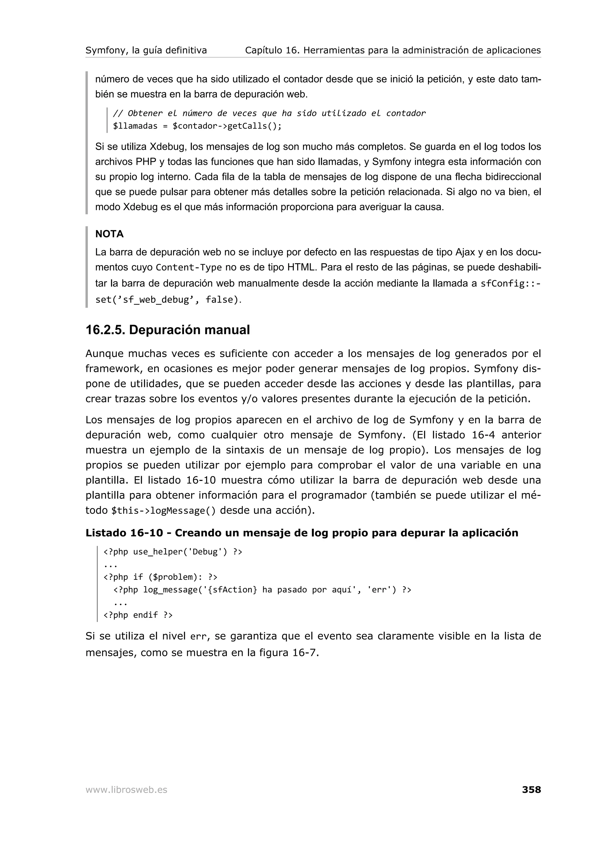 Symfony, la guía definitiva        Capítulo 16. Herramientas para la administración de aplicaciones


  número de veces que ha sido utilizado el contador desde que se inició la petición, y este dato tam-
  bién se muestra en la barra de depuración web.
      // Obtener el número de veces que ha sido utilizado el contador
      $llamadas = $contador->getCalls();

  Si se utiliza Xdebug, los mensajes de log son mucho más completos. Se guarda en el log todos los
  archivos PHP y todas las funciones que han sido llamadas, y Symfony integra esta información con
  su propio log interno. Cada fila de la tabla de mensajes de log dispone de una flecha bidireccional
  que se puede pulsar para obtener más detalles sobre la petición relacionada. Si algo no va bien, el
  modo Xdebug es el que más información proporciona para averiguar la causa.

  NOTA
  La barra de depuración web no se incluye por defecto en las respuestas de tipo Ajax y en los docu-
  mentos cuyo Content-Type no es de tipo HTML. Para el resto de las páginas, se puede deshabili-
  tar la barra de depuración web manualmente desde la acción mediante la llamada a sfConfig::-
  set(’sf_web_debug’, false).


16.2.5. Depuración manual
Aunque muchas veces es suficiente con acceder a los mensajes de log generados por el
framework, en ocasiones es mejor poder generar mensajes de log propios. Symfony dis-
pone de utilidades, que se pueden acceder desde las acciones y desde las plantillas, para
crear trazas sobre los eventos y/o valores presentes durante la ejecución de la petición.

Los mensajes de log propios aparecen en el archivo de log de Symfony y en la barra de
depuración web, como cualquier otro mensaje de Symfony. (El listado 16-4 anterior
muestra un ejemplo de la sintaxis de un mensaje de log propio). Los mensajes de log
propios se pueden utilizar por ejemplo para comprobar el valor de una variable en una
plantilla. El listado 16-10 muestra cómo utilizar la barra de depuración web desde una
plantilla para obtener información para el programador (también se puede utilizar el mé-
todo $this->logMessage() desde una acción).

Listado 16-10 - Creando un mensaje de log propio para depurar la aplicación
   <?php use_helper('Debug') ?>
   ...
   <?php if ($problem): ?>
     <?php log_message('{sfAction} ha pasado por aquí', 'err') ?>
     ...
   <?php endif ?>

Si se utiliza el nivel err, se garantiza que el evento sea claramente visible en la lista de
mensajes, como se muestra en la figura 16-7.




www.librosweb.es                                                                                358
 