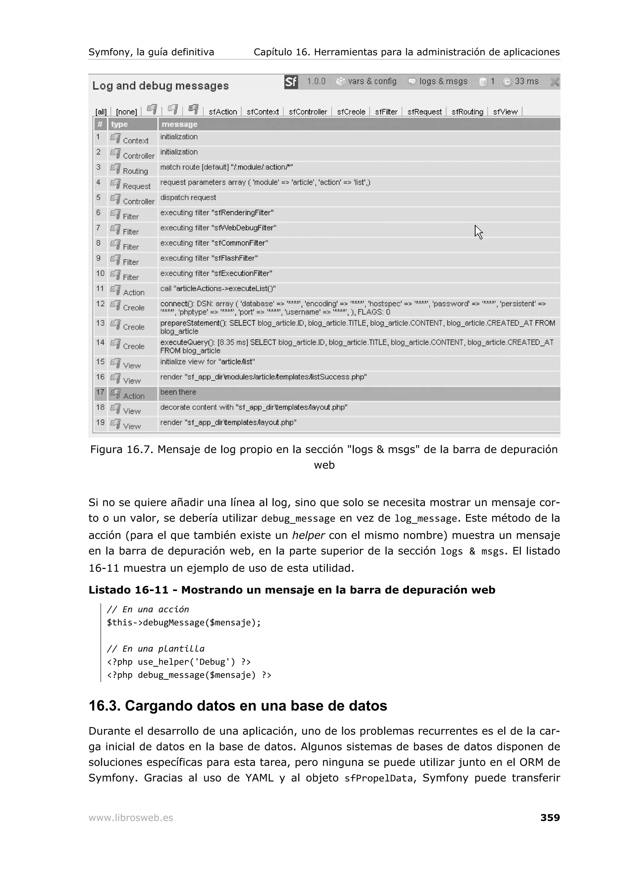 Symfony, la guía definitiva    Capítulo 16. Herramientas para la administración de aplicaciones




Figura 16.7. Mensaje de log propio en la sección "logs & msgs" de la barra de depuración
                                          web


Si no se quiere añadir una línea al log, sino que solo se necesita mostrar un mensaje cor-
to o un valor, se debería utilizar debug_message en vez de log_message. Este método de la
acción (para el que también existe un helper con el mismo nombre) muestra un mensaje
en la barra de depuración web, en la parte superior de la sección logs & msgs. El listado
16-11 muestra un ejemplo de uso de esta utilidad.

Listado 16-11 - Mostrando un mensaje en la barra de depuración web
   // En una acción
   $this->debugMessage($mensaje);

   // En una plantilla
   <?php use_helper('Debug') ?>
   <?php debug_message($mensaje) ?>


16.3. Cargando datos en una base de datos
Durante el desarrollo de una aplicación, uno de los problemas recurrentes es el de la car-
ga inicial de datos en la base de datos. Algunos sistemas de bases de datos disponen de
soluciones específicas para esta tarea, pero ninguna se puede utilizar junto en el ORM de
Symfony. Gracias al uso de YAML y al objeto sfPropelData, Symfony puede transferir


www.librosweb.es                                                                          359
 