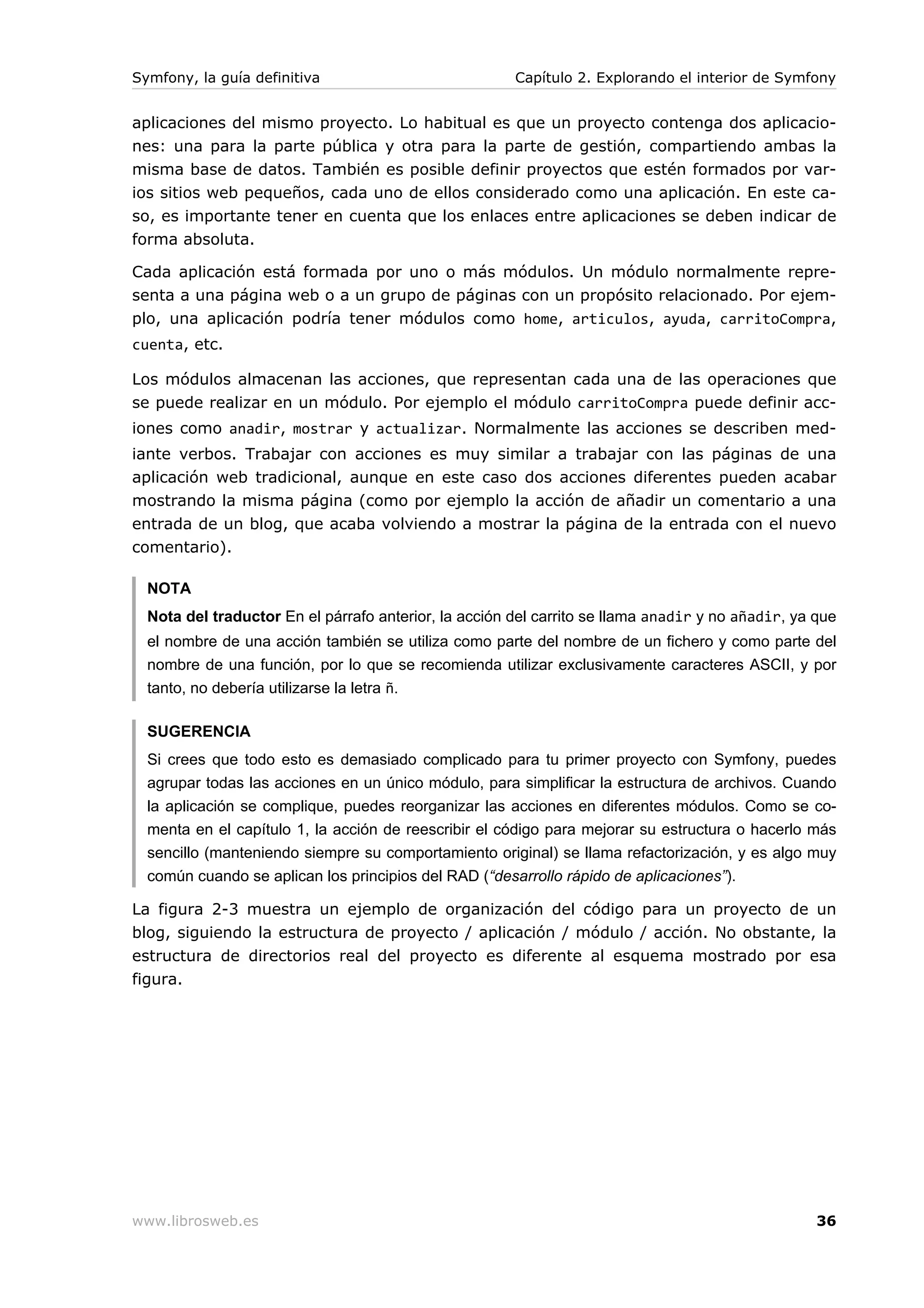Symfony, la guía definitiva                            Capítulo 2. Explorando el interior de Symfony


aplicaciones del mismo proyecto. Lo habitual es que un proyecto contenga dos aplicacio-
nes: una para la parte pública y otra para la parte de gestión, compartiendo ambas la
misma base de datos. También es posible definir proyectos que estén formados por var-
ios sitios web pequeños, cada uno de ellos considerado como una aplicación. En este ca-
so, es importante tener en cuenta que los enlaces entre aplicaciones se deben indicar de
forma absoluta.

Cada aplicación está formada por uno o más módulos. Un módulo normalmente repre-
senta a una página web o a un grupo de páginas con un propósito relacionado. Por ejem-
plo, una aplicación podría tener módulos como home, articulos, ayuda, carritoCompra,
cuenta, etc.

Los módulos almacenan las acciones, que representan cada una de las operaciones que
se puede realizar en un módulo. Por ejemplo el módulo carritoCompra puede definir acc-
iones como anadir, mostrar y actualizar. Normalmente las acciones se describen med-
iante verbos. Trabajar con acciones es muy similar a trabajar con las páginas de una
aplicación web tradicional, aunque en este caso dos acciones diferentes pueden acabar
mostrando la misma página (como por ejemplo la acción de añadir un comentario a una
entrada de un blog, que acaba volviendo a mostrar la página de la entrada con el nuevo
comentario).

  NOTA
  Nota del traductor En el párrafo anterior, la acción del carrito se llama anadir y no añadir, ya que
  el nombre de una acción también se utiliza como parte del nombre de un fichero y como parte del
  nombre de una función, por lo que se recomienda utilizar exclusivamente caracteres ASCII, y por
  tanto, no debería utilizarse la letra ñ.

  SUGERENCIA
  Si crees que todo esto es demasiado complicado para tu primer proyecto con Symfony, puedes
  agrupar todas las acciones en un único módulo, para simplificar la estructura de archivos. Cuando
  la aplicación se complique, puedes reorganizar las acciones en diferentes módulos. Como se co-
  menta en el capítulo 1, la acción de reescribir el código para mejorar su estructura o hacerlo más
  sencillo (manteniendo siempre su comportamiento original) se llama refactorización, y es algo muy
  común cuando se aplican los principios del RAD (“desarrollo rápido de aplicaciones”).

La figura 2-3 muestra un ejemplo de organización del código para un proyecto de un
blog, siguiendo la estructura de proyecto / aplicación / módulo / acción. No obstante, la
estructura de directorios real del proyecto es diferente al esquema mostrado por esa
figura.




www.librosweb.es                                                                                   36
 
