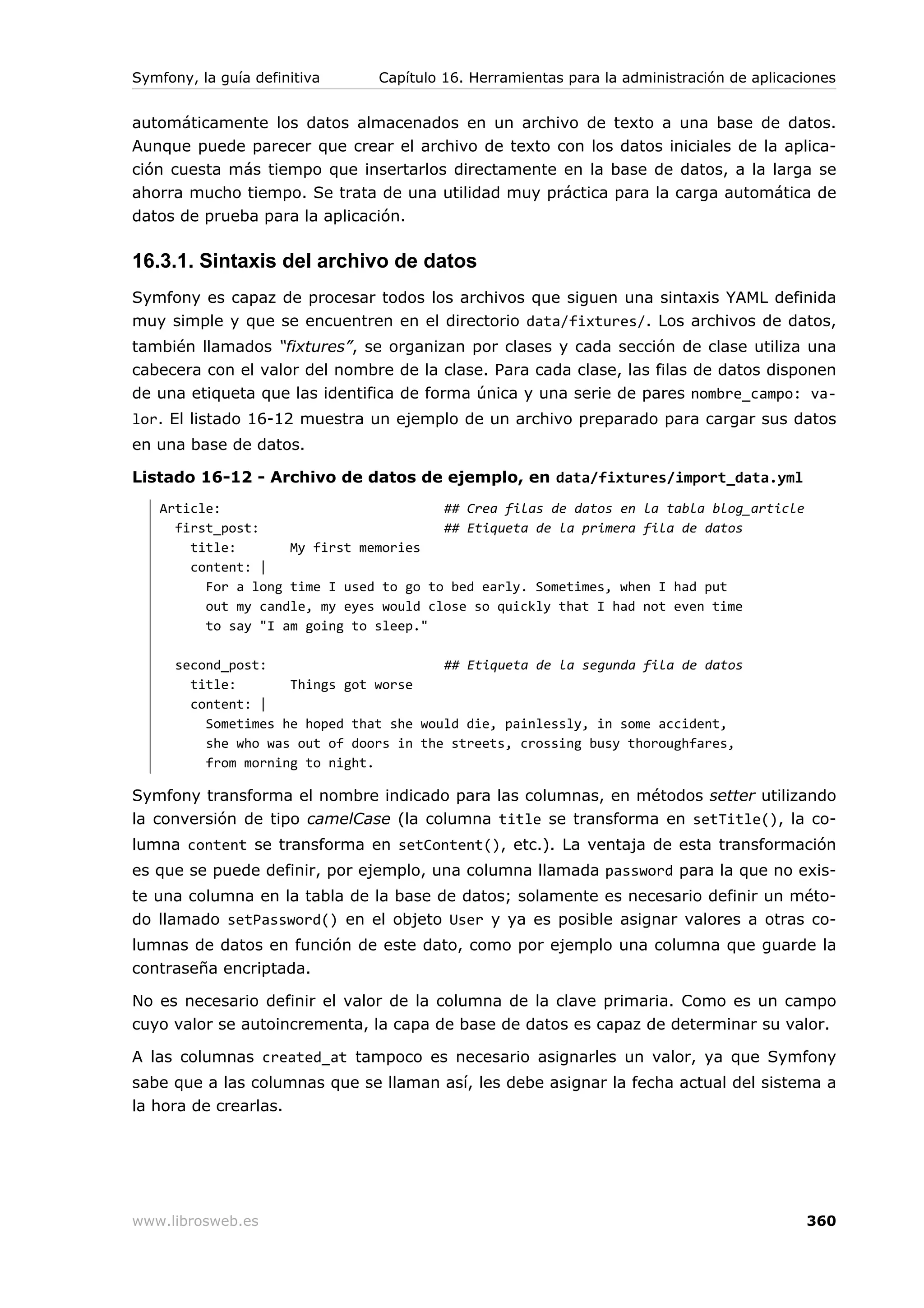Symfony, la guía definitiva     Capítulo 16. Herramientas para la administración de aplicaciones


automáticamente los datos almacenados en un archivo de texto a una base de datos.
Aunque puede parecer que crear el archivo de texto con los datos iniciales de la aplica-
ción cuesta más tiempo que insertarlos directamente en la base de datos, a la larga se
ahorra mucho tiempo. Se trata de una utilidad muy práctica para la carga automática de
datos de prueba para la aplicación.

16.3.1. Sintaxis del archivo de datos
Symfony es capaz de procesar todos los archivos que siguen una sintaxis YAML definida
muy simple y que se encuentren en el directorio data/fixtures/. Los archivos de datos,
también llamados “fixtures”, se organizan por clases y cada sección de clase utiliza una
cabecera con el valor del nombre de la clase. Para cada clase, las filas de datos disponen
de una etiqueta que las identifica de forma única y una serie de pares nombre_campo: va-
lor. El listado 16-12 muestra un ejemplo de un archivo preparado para cargar sus datos
en una base de datos.

Listado 16-12 - Archivo de datos de ejemplo, en data/fixtures/import_data.yml
   Article:                             ## Crea filas de datos en la tabla blog_article
     first_post:                        ## Etiqueta de la primera fila de datos
       title:       My first memories
       content: |
         For a long time I used to go to bed early. Sometimes, when I had put
         out my candle, my eyes would close so quickly that I had not even time
         to say "I am going to sleep."

      second_post:                       ## Etiqueta de la segunda fila de datos
        title:       Things got worse
        content: |
          Sometimes he hoped that she would die, painlessly, in some accident,
          she who was out of doors in the streets, crossing busy thoroughfares,
          from morning to night.

Symfony transforma el nombre indicado para las columnas, en métodos setter utilizando
la conversión de tipo camelCase (la columna title se transforma en setTitle(), la co-
lumna content se transforma en setContent(), etc.). La ventaja de esta transformación
es que se puede definir, por ejemplo, una columna llamada password para la que no exis-
te una columna en la tabla de la base de datos; solamente es necesario definir un méto-
do llamado setPassword() en el objeto User y ya es posible asignar valores a otras co-
lumnas de datos en función de este dato, como por ejemplo una columna que guarde la
contraseña encriptada.

No es necesario definir el valor de la columna de la clave primaria. Como es un campo
cuyo valor se autoincrementa, la capa de base de datos es capaz de determinar su valor.

A las columnas created_at tampoco es necesario asignarles un valor, ya que Symfony
sabe que a las columnas que se llaman así, les debe asignar la fecha actual del sistema a
la hora de crearlas.




www.librosweb.es                                                                           360
 