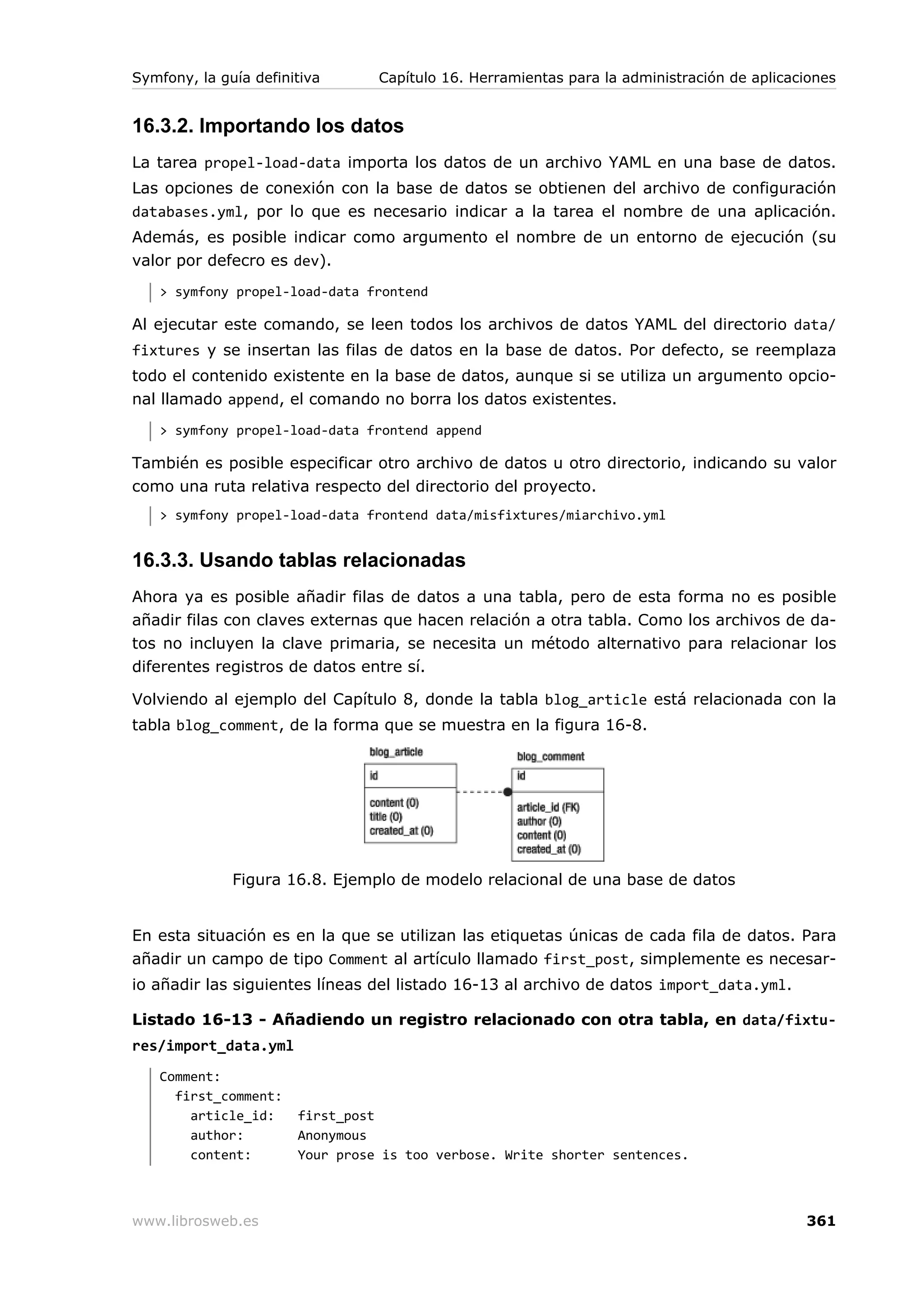 Symfony, la guía definitiva      Capítulo 16. Herramientas para la administración de aplicaciones


16.3.2. Importando los datos
La tarea propel-load-data importa los datos de un archivo YAML en una base de datos.
Las opciones de conexión con la base de datos se obtienen del archivo de configuración
databases.yml, por lo que es necesario indicar a la tarea el nombre de una aplicación.
Además, es posible indicar como argumento el nombre de un entorno de ejecución (su
valor por defecro es dev).
   > symfony propel-load-data frontend

Al ejecutar este comando, se leen todos los archivos de datos YAML del directorio data/
fixtures y se insertan las filas de datos en la base de datos. Por defecto, se reemplaza
todo el contenido existente en la base de datos, aunque si se utiliza un argumento opcio-
nal llamado append, el comando no borra los datos existentes.
   > symfony propel-load-data frontend append

También es posible especificar otro archivo de datos u otro directorio, indicando su valor
como una ruta relativa respecto del directorio del proyecto.
   > symfony propel-load-data frontend data/misfixtures/miarchivo.yml


16.3.3. Usando tablas relacionadas
Ahora ya es posible añadir filas de datos a una tabla, pero de esta forma no es posible
añadir filas con claves externas que hacen relación a otra tabla. Como los archivos de da-
tos no incluyen la clave primaria, se necesita un método alternativo para relacionar los
diferentes registros de datos entre sí.

Volviendo al ejemplo del Capítulo 8, donde la tabla blog_article está relacionada con la
tabla blog_comment, de la forma que se muestra en la figura 16-8.




              Figura 16.8. Ejemplo de modelo relacional de una base de datos


En esta situación es en la que se utilizan las etiquetas únicas de cada fila de datos. Para
añadir un campo de tipo Comment al artículo llamado first_post, simplemente es necesar-
io añadir las siguientes líneas del listado 16-13 al archivo de datos import_data.yml.

Listado 16-13 - Añadiendo un registro relacionado con otra tabla, en data/fixtu-
res/import_data.yml
   Comment:
     first_comment:
       article_id:     first_post
       author:         Anonymous
       content:        Your prose is too verbose. Write shorter sentences.



www.librosweb.es                                                                            361
 