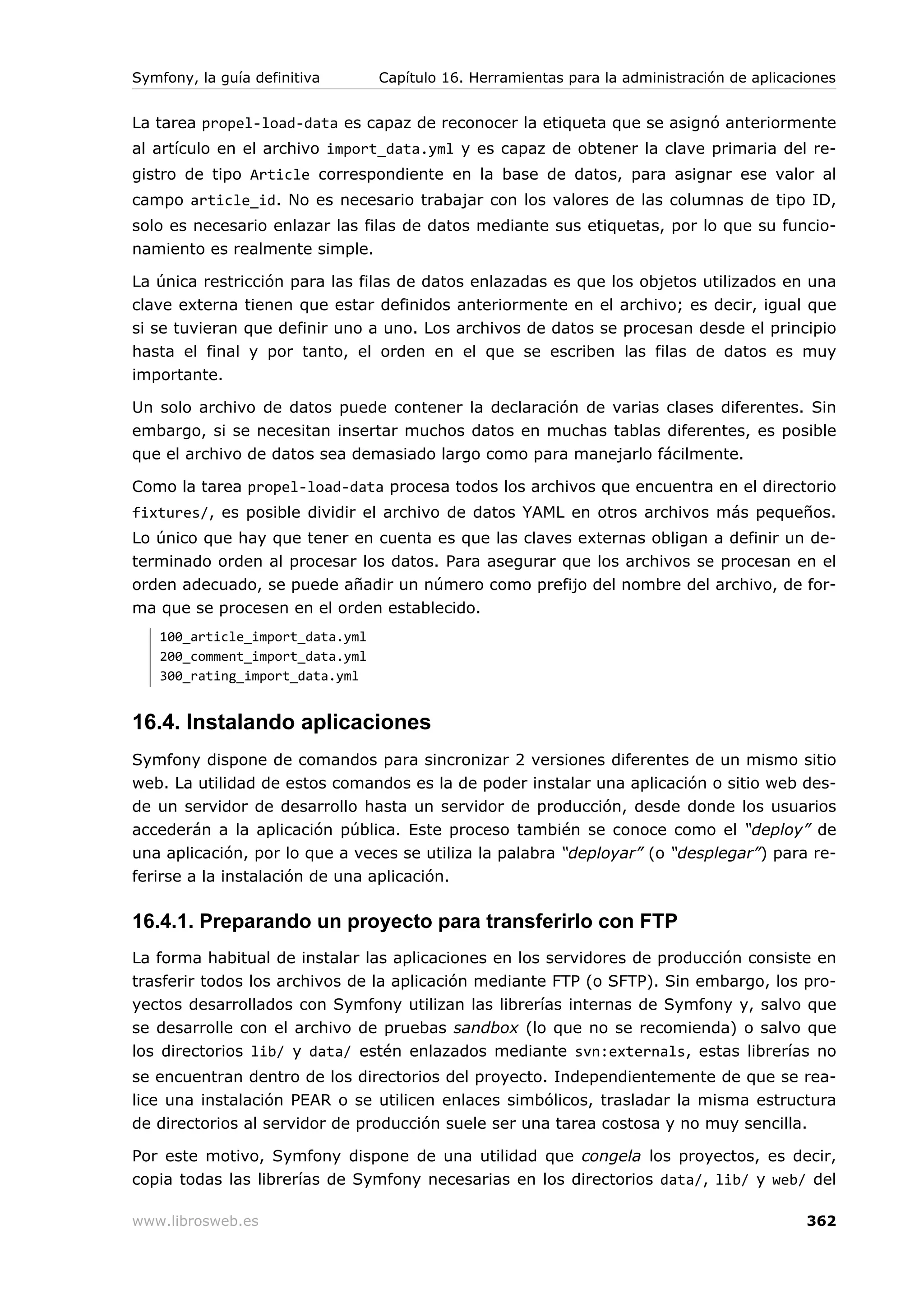 Symfony, la guía definitiva      Capítulo 16. Herramientas para la administración de aplicaciones


La tarea propel-load-data es capaz de reconocer la etiqueta que se asignó anteriormente
al artículo en el archivo import_data.yml y es capaz de obtener la clave primaria del re-
gistro de tipo Article correspondiente en la base de datos, para asignar ese valor al
campo article_id. No es necesario trabajar con los valores de las columnas de tipo ID,
solo es necesario enlazar las filas de datos mediante sus etiquetas, por lo que su funcio-
namiento es realmente simple.

La única restricción para las filas de datos enlazadas es que los objetos utilizados en una
clave externa tienen que estar definidos anteriormente en el archivo; es decir, igual que
si se tuvieran que definir uno a uno. Los archivos de datos se procesan desde el principio
hasta el final y por tanto, el orden en el que se escriben las filas de datos es muy
importante.

Un solo archivo de datos puede contener la declaración de varias clases diferentes. Sin
embargo, si se necesitan insertar muchos datos en muchas tablas diferentes, es posible
que el archivo de datos sea demasiado largo como para manejarlo fácilmente.

Como la tarea propel-load-data procesa todos los archivos que encuentra en el directorio
fixtures/, es posible dividir el archivo de datos YAML en otros archivos más pequeños.
Lo único que hay que tener en cuenta es que las claves externas obligan a definir un de-
terminado orden al procesar los datos. Para asegurar que los archivos se procesan en el
orden adecuado, se puede añadir un número como prefijo del nombre del archivo, de for-
ma que se procesen en el orden establecido.
   100_article_import_data.yml
   200_comment_import_data.yml
   300_rating_import_data.yml


16.4. Instalando aplicaciones
Symfony dispone de comandos para sincronizar 2 versiones diferentes de un mismo sitio
web. La utilidad de estos comandos es la de poder instalar una aplicación o sitio web des-
de un servidor de desarrollo hasta un servidor de producción, desde donde los usuarios
accederán a la aplicación pública. Este proceso también se conoce como el “deploy” de
una aplicación, por lo que a veces se utiliza la palabra “deployar” (o “desplegar”) para re-
ferirse a la instalación de una aplicación.

16.4.1. Preparando un proyecto para transferirlo con FTP
La forma habitual de instalar las aplicaciones en los servidores de producción consiste en
trasferir todos los archivos de la aplicación mediante FTP (o SFTP). Sin embargo, los pro-
yectos desarrollados con Symfony utilizan las librerías internas de Symfony y, salvo que
se desarrolle con el archivo de pruebas sandbox (lo que no se recomienda) o salvo que
los directorios lib/ y data/ estén enlazados mediante svn:externals, estas librerías no
se encuentran dentro de los directorios del proyecto. Independientemente de que se rea-
lice una instalación PEAR o se utilicen enlaces simbólicos, trasladar la misma estructura
de directorios al servidor de producción suele ser una tarea costosa y no muy sencilla.

Por este motivo, Symfony dispone de una utilidad que congela los proyectos, es decir,
copia todas las librerías de Symfony necesarias en los directorios data/, lib/ y web/ del

www.librosweb.es                                                                            362
 