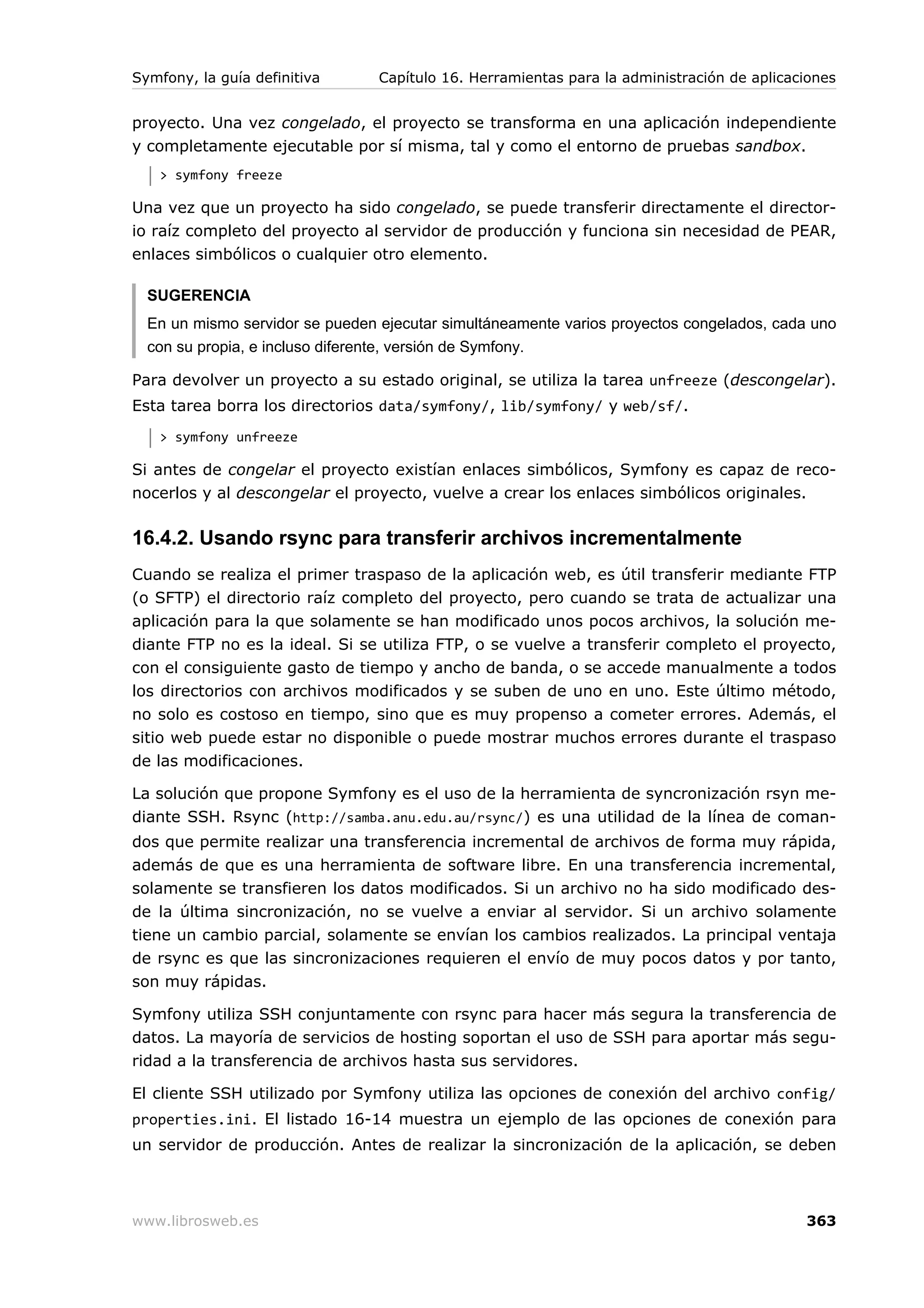 Symfony, la guía definitiva      Capítulo 16. Herramientas para la administración de aplicaciones


proyecto. Una vez congelado, el proyecto se transforma en una aplicación independiente
y completamente ejecutable por sí misma, tal y como el entorno de pruebas sandbox.
   > symfony freeze

Una vez que un proyecto ha sido congelado, se puede transferir directamente el director-
io raíz completo del proyecto al servidor de producción y funciona sin necesidad de PEAR,
enlaces simbólicos o cualquier otro elemento.

  SUGERENCIA
  En un mismo servidor se pueden ejecutar simultáneamente varios proyectos congelados, cada uno
  con su propia, e incluso diferente, versión de Symfony.

Para devolver un proyecto a su estado original, se utiliza la tarea unfreeze (descongelar).
Esta tarea borra los directorios data/symfony/, lib/symfony/ y web/sf/.
   > symfony unfreeze

Si antes de congelar el proyecto existían enlaces simbólicos, Symfony es capaz de reco-
nocerlos y al descongelar el proyecto, vuelve a crear los enlaces simbólicos originales.

16.4.2. Usando rsync para transferir archivos incrementalmente
Cuando se realiza el primer traspaso de la aplicación web, es útil transferir mediante FTP
(o SFTP) el directorio raíz completo del proyecto, pero cuando se trata de actualizar una
aplicación para la que solamente se han modificado unos pocos archivos, la solución me-
diante FTP no es la ideal. Si se utiliza FTP, o se vuelve a transferir completo el proyecto,
con el consiguiente gasto de tiempo y ancho de banda, o se accede manualmente a todos
los directorios con archivos modificados y se suben de uno en uno. Este último método,
no solo es costoso en tiempo, sino que es muy propenso a cometer errores. Además, el
sitio web puede estar no disponible o puede mostrar muchos errores durante el traspaso
de las modificaciones.

La solución que propone Symfony es el uso de la herramienta de syncronización rsyn me-
diante SSH. Rsync (http://samba.anu.edu.au/rsync/) es una utilidad de la línea de coman-
dos que permite realizar una transferencia incremental de archivos de forma muy rápida,
además de que es una herramienta de software libre. En una transferencia incremental,
solamente se transfieren los datos modificados. Si un archivo no ha sido modificado des-
de la última sincronización, no se vuelve a enviar al servidor. Si un archivo solamente
tiene un cambio parcial, solamente se envían los cambios realizados. La principal ventaja
de rsync es que las sincronizaciones requieren el envío de muy pocos datos y por tanto,
son muy rápidas.

Symfony utiliza SSH conjuntamente con rsync para hacer más segura la transferencia de
datos. La mayoría de servicios de hosting soportan el uso de SSH para aportar más segu-
ridad a la transferencia de archivos hasta sus servidores.

El cliente SSH utilizado por Symfony utiliza las opciones de conexión del archivo config/
properties.ini. El listado 16-14 muestra un ejemplo de las opciones de conexión para
un servidor de producción. Antes de realizar la sincronización de la aplicación, se deben



www.librosweb.es                                                                            363
 