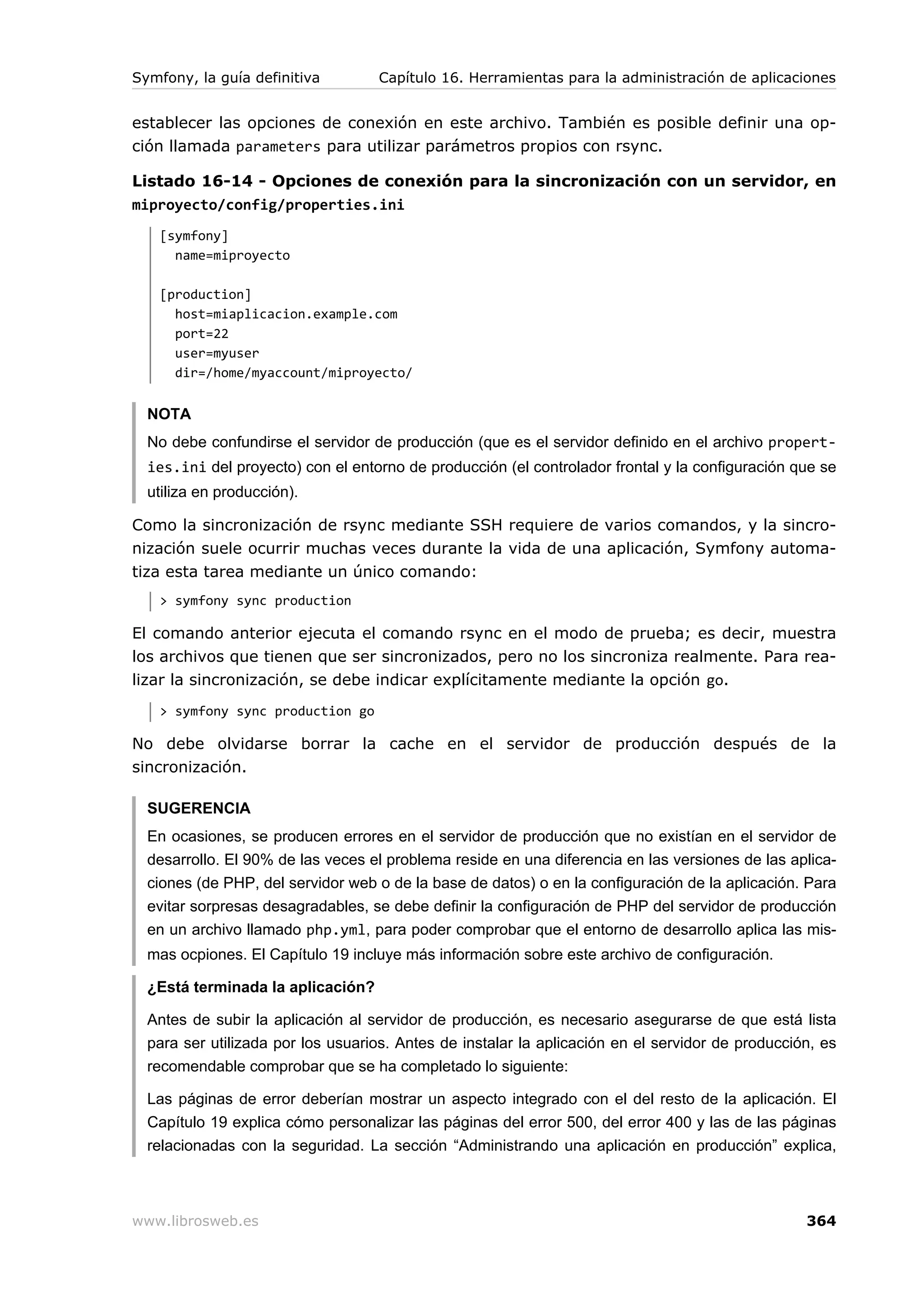 Symfony, la guía definitiva        Capítulo 16. Herramientas para la administración de aplicaciones


establecer las opciones de conexión en este archivo. También es posible definir una op-
ción llamada parameters para utilizar parámetros propios con rsync.

Listado 16-14 - Opciones de conexión para la sincronización con un servidor, en
miproyecto/config/properties.ini
   [symfony]
     name=miproyecto

   [production]
     host=miaplicacion.example.com
     port=22
     user=myuser
     dir=/home/myaccount/miproyecto/


  NOTA
  No debe confundirse el servidor de producción (que es el servidor definido en el archivo propert-
  ies.ini del proyecto) con el entorno de producción (el controlador frontal y la configuración que se
  utiliza en producción).

Como la sincronización de rsync mediante SSH requiere de varios comandos, y la sincro-
nización suele ocurrir muchas veces durante la vida de una aplicación, Symfony automa-
tiza esta tarea mediante un único comando:
   > symfony sync production

El comando anterior ejecuta el comando rsync en el modo de prueba; es decir, muestra
los archivos que tienen que ser sincronizados, pero no los sincroniza realmente. Para rea-
lizar la sincronización, se debe indicar explícitamente mediante la opción go.
   > symfony sync production go

No debe olvidarse borrar la cache en el servidor de producción después de la
sincronización.

  SUGERENCIA
  En ocasiones, se producen errores en el servidor de producción que no existían en el servidor de
  desarrollo. El 90% de las veces el problema reside en una diferencia en las versiones de las aplica-
  ciones (de PHP, del servidor web o de la base de datos) o en la configuración de la aplicación. Para
  evitar sorpresas desagradables, se debe definir la configuración de PHP del servidor de producción
  en un archivo llamado php.yml, para poder comprobar que el entorno de desarrollo aplica las mis-
  mas ocpiones. El Capítulo 19 incluye más información sobre este archivo de configuración.

  ¿Está terminada la aplicación?

  Antes de subir la aplicación al servidor de producción, es necesario asegurarse de que está lista
  para ser utilizada por los usuarios. Antes de instalar la aplicación en el servidor de producción, es
  recomendable comprobar que se ha completado lo siguiente:

  Las páginas de error deberían mostrar un aspecto integrado con el del resto de la aplicación. El
  Capítulo 19 explica cómo personalizar las páginas del error 500, del error 400 y las de las páginas
  relacionadas con la seguridad. La sección “Administrando una aplicación en producción” explica,



www.librosweb.es                                                                                  364
 