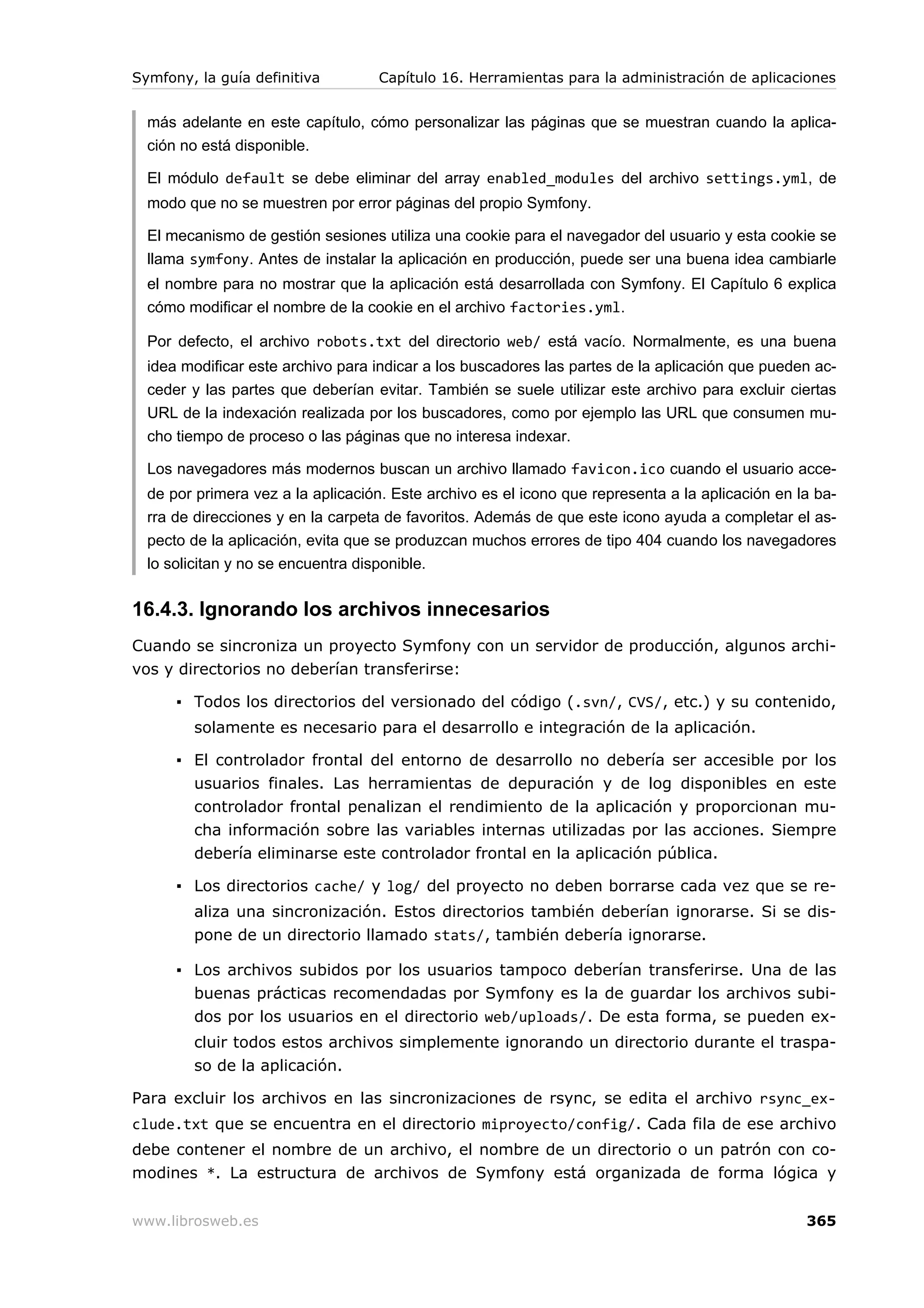 Symfony, la guía definitiva        Capítulo 16. Herramientas para la administración de aplicaciones


  más adelante en este capítulo, cómo personalizar las páginas que se muestran cuando la aplica-
  ción no está disponible.

  El módulo default se debe eliminar del array enabled_modules del archivo settings.yml, de
  modo que no se muestren por error páginas del propio Symfony.

  El mecanismo de gestión sesiones utiliza una cookie para el navegador del usuario y esta cookie se
  llama symfony. Antes de instalar la aplicación en producción, puede ser una buena idea cambiarle
  el nombre para no mostrar que la aplicación está desarrollada con Symfony. El Capítulo 6 explica
  cómo modificar el nombre de la cookie en el archivo factories.yml.

  Por defecto, el archivo robots.txt del directorio web/ está vacío. Normalmente, es una buena
  idea modificar este archivo para indicar a los buscadores las partes de la aplicación que pueden ac-
  ceder y las partes que deberían evitar. También se suele utilizar este archivo para excluir ciertas
  URL de la indexación realizada por los buscadores, como por ejemplo las URL que consumen mu-
  cho tiempo de proceso o las páginas que no interesa indexar.

  Los navegadores más modernos buscan un archivo llamado favicon.ico cuando el usuario acce-
  de por primera vez a la aplicación. Este archivo es el icono que representa a la aplicación en la ba-
  rra de direcciones y en la carpeta de favoritos. Además de que este icono ayuda a completar el as-
  pecto de la aplicación, evita que se produzcan muchos errores de tipo 404 cuando los navegadores
  lo solicitan y no se encuentra disponible.


16.4.3. Ignorando los archivos innecesarios
Cuando se sincroniza un proyecto Symfony con un servidor de producción, algunos archi-
vos y directorios no deberían transferirse:

      ▪ Todos los directorios del versionado del código (.svn/, CVS/, etc.) y su contenido,
        solamente es necesario para el desarrollo e integración de la aplicación.

      ▪ El controlador frontal del entorno de desarrollo no debería ser accesible por los
        usuarios finales. Las herramientas de depuración y de log disponibles en este
        controlador frontal penalizan el rendimiento de la aplicación y proporcionan mu-
        cha información sobre las variables internas utilizadas por las acciones. Siempre
        debería eliminarse este controlador frontal en la aplicación pública.

      ▪ Los directorios cache/ y log/ del proyecto no deben borrarse cada vez que se re-
        aliza una sincronización. Estos directorios también deberían ignorarse. Si se dis-
        pone de un directorio llamado stats/, también debería ignorarse.

      ▪ Los archivos subidos por los usuarios tampoco deberían transferirse. Una de las
        buenas prácticas recomendadas por Symfony es la de guardar los archivos subi-
        dos por los usuarios en el directorio web/uploads/. De esta forma, se pueden ex-
        cluir todos estos archivos simplemente ignorando un directorio durante el traspa-
        so de la aplicación.

Para excluir los archivos en las sincronizaciones de rsync, se edita el archivo rsync_ex-
clude.txt que se encuentra en el directorio miproyecto/config/. Cada fila de ese archivo
debe contener el nombre de un archivo, el nombre de un directorio o un patrón con co-
modines *. La estructura de archivos de Symfony está organizada de forma lógica y


www.librosweb.es                                                                                  365
 