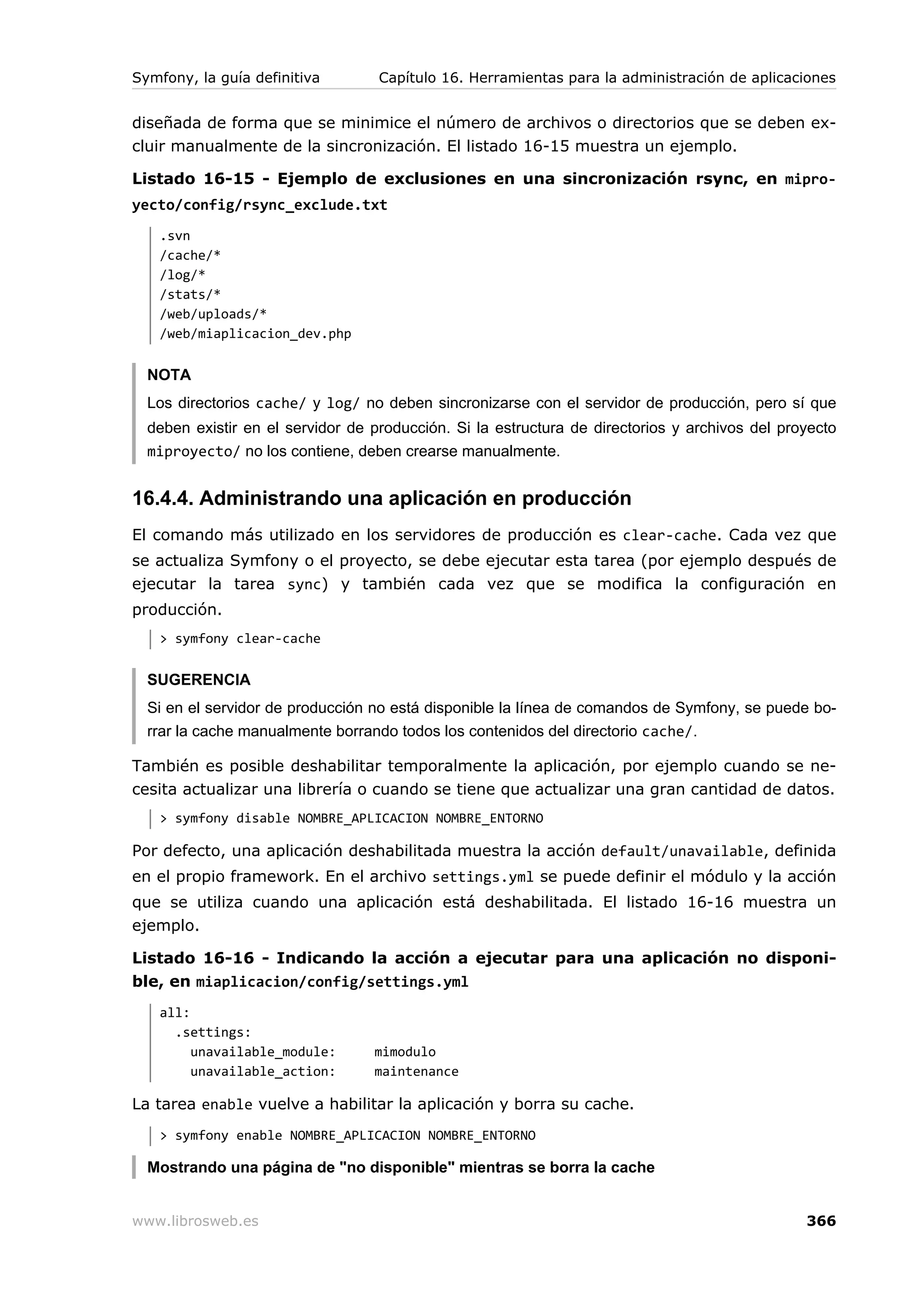 Symfony, la guía definitiva        Capítulo 16. Herramientas para la administración de aplicaciones


diseñada de forma que se minimice el número de archivos o directorios que se deben ex-
cluir manualmente de la sincronización. El listado 16-15 muestra un ejemplo.

Listado 16-15 - Ejemplo de exclusiones en una sincronización rsync, en mipro-
yecto/config/rsync_exclude.txt
   .svn
   /cache/*
   /log/*
   /stats/*
   /web/uploads/*
   /web/miaplicacion_dev.php


  NOTA
  Los directorios cache/ y log/ no deben sincronizarse con el servidor de producción, pero sí que
  deben existir en el servidor de producción. Si la estructura de directorios y archivos del proyecto
  miproyecto/ no los contiene, deben crearse manualmente.


16.4.4. Administrando una aplicación en producción
El comando más utilizado en los servidores de producción es clear-cache. Cada vez que
se actualiza Symfony o el proyecto, se debe ejecutar esta tarea (por ejemplo después de
ejecutar la tarea sync) y también cada vez que se modifica la configuración en
producción.
   > symfony clear-cache


  SUGERENCIA
  Si en el servidor de producción no está disponible la línea de comandos de Symfony, se puede bo-
  rrar la cache manualmente borrando todos los contenidos del directorio cache/.

También es posible deshabilitar temporalmente la aplicación, por ejemplo cuando se ne-
cesita actualizar una librería o cuando se tiene que actualizar una gran cantidad de datos.
   > symfony disable NOMBRE_APLICACION NOMBRE_ENTORNO

Por defecto, una aplicación deshabilitada muestra la acción default/unavailable, definida
en el propio framework. En el archivo settings.yml se puede definir el módulo y la acción
que se utiliza cuando una aplicación está deshabilitada. El listado 16-16 muestra un
ejemplo.

Listado 16-16 - Indicando la acción a ejecutar para una aplicación no disponi-
ble, en miaplicacion/config/settings.yml
   all:
     .settings:
        unavailable_module:       mimodulo
        unavailable_action:       maintenance

La tarea enable vuelve a habilitar la aplicación y borra su cache.
   > symfony enable NOMBRE_APLICACION NOMBRE_ENTORNO

  Mostrando una página de "no disponible" mientras se borra la cache


www.librosweb.es                                                                                366
 