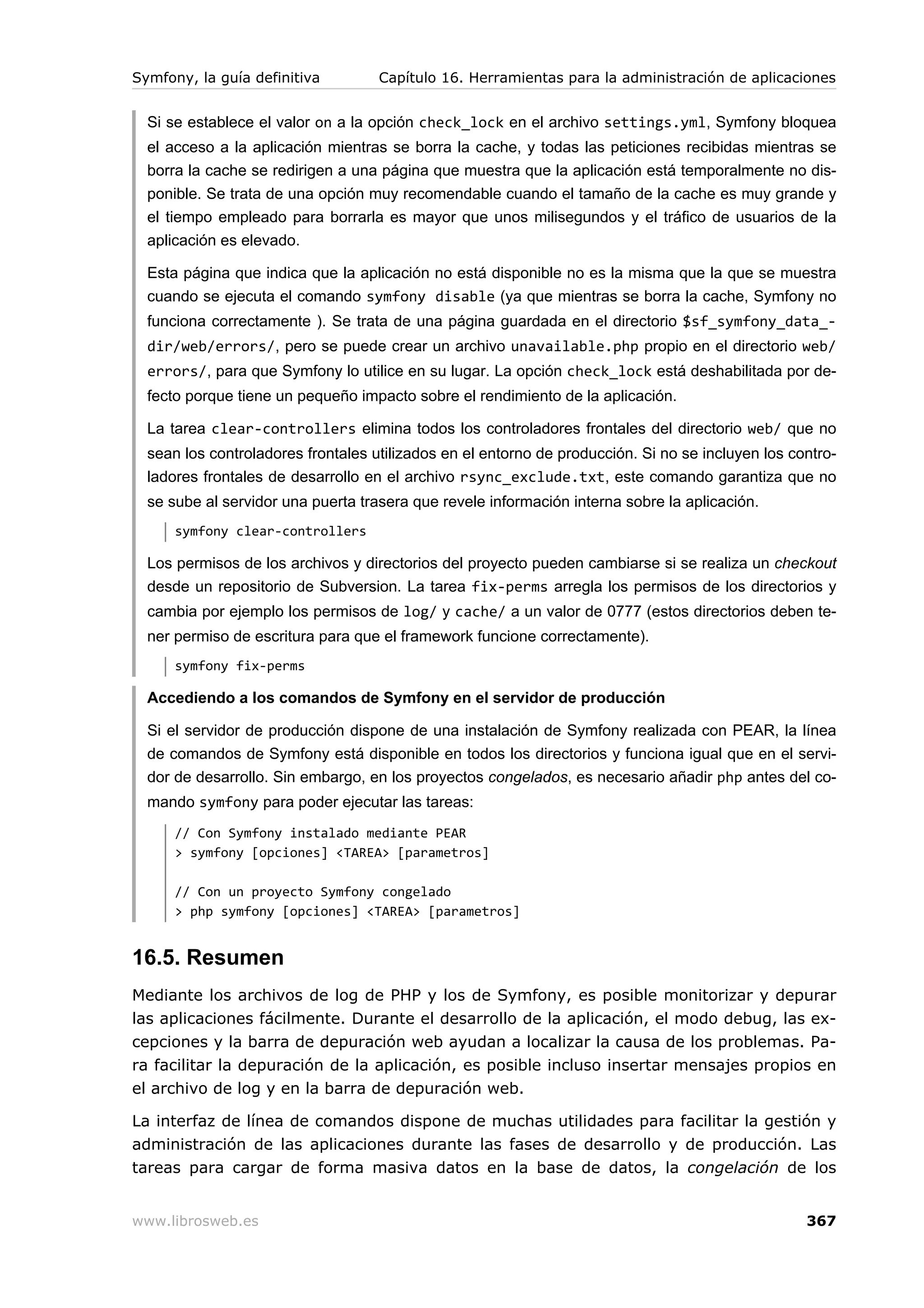 Symfony, la guía definitiva         Capítulo 16. Herramientas para la administración de aplicaciones


  Si se establece el valor on a la opción check_lock en el archivo settings.yml, Symfony bloquea
  el acceso a la aplicación mientras se borra la cache, y todas las peticiones recibidas mientras se
  borra la cache se redirigen a una página que muestra que la aplicación está temporalmente no dis-
  ponible. Se trata de una opción muy recomendable cuando el tamaño de la cache es muy grande y
  el tiempo empleado para borrarla es mayor que unos milisegundos y el tráfico de usuarios de la
  aplicación es elevado.

  Esta página que indica que la aplicación no está disponible no es la misma que la que se muestra
  cuando se ejecuta el comando symfony disable (ya que mientras se borra la cache, Symfony no
  funciona correctamente ). Se trata de una página guardada en el directorio $sf_symfony_data_-
  dir/web/errors/, pero se puede crear un archivo unavailable.php propio en el directorio web/
  errors/, para que Symfony lo utilice en su lugar. La opción check_lock está deshabilitada por de-
  fecto porque tiene un pequeño impacto sobre el rendimiento de la aplicación.

  La tarea clear-controllers elimina todos los controladores frontales del directorio web/ que no
  sean los controladores frontales utilizados en el entorno de producción. Si no se incluyen los contro-
  ladores frontales de desarrollo en el archivo rsync_exclude.txt, este comando garantiza que no
  se sube al servidor una puerta trasera que revele información interna sobre la aplicación.
      symfony clear-controllers

  Los permisos de los archivos y directorios del proyecto pueden cambiarse si se realiza un checkout
  desde un repositorio de Subversion. La tarea fix-perms arregla los permisos de los directorios y
  cambia por ejemplo los permisos de log/ y cache/ a un valor de 0777 (estos directorios deben te-
  ner permiso de escritura para que el framework funcione correctamente).
      symfony fix-perms

  Accediendo a los comandos de Symfony en el servidor de producción

  Si el servidor de producción dispone de una instalación de Symfony realizada con PEAR, la línea
  de comandos de Symfony está disponible en todos los directorios y funciona igual que en el servi-
  dor de desarrollo. Sin embargo, en los proyectos congelados, es necesario añadir php antes del co-
  mando symfony para poder ejecutar las tareas:
      // Con Symfony instalado mediante PEAR
      > symfony [opciones] <TAREA> [parametros]

      // Con un proyecto Symfony congelado
      > php symfony [opciones] <TAREA> [parametros]


16.5. Resumen
Mediante los archivos de log de PHP y los de Symfony, es posible monitorizar y depurar
las aplicaciones fácilmente. Durante el desarrollo de la aplicación, el modo debug, las ex-
cepciones y la barra de depuración web ayudan a localizar la causa de los problemas. Pa-
ra facilitar la depuración de la aplicación, es posible incluso insertar mensajes propios en
el archivo de log y en la barra de depuración web.

La interfaz de línea de comandos dispone de muchas utilidades para facilitar la gestión y
administración de las aplicaciones durante las fases de desarrollo y de producción. Las
tareas para cargar de forma masiva datos en la base de datos, la congelación de los


www.librosweb.es                                                                                   367
 