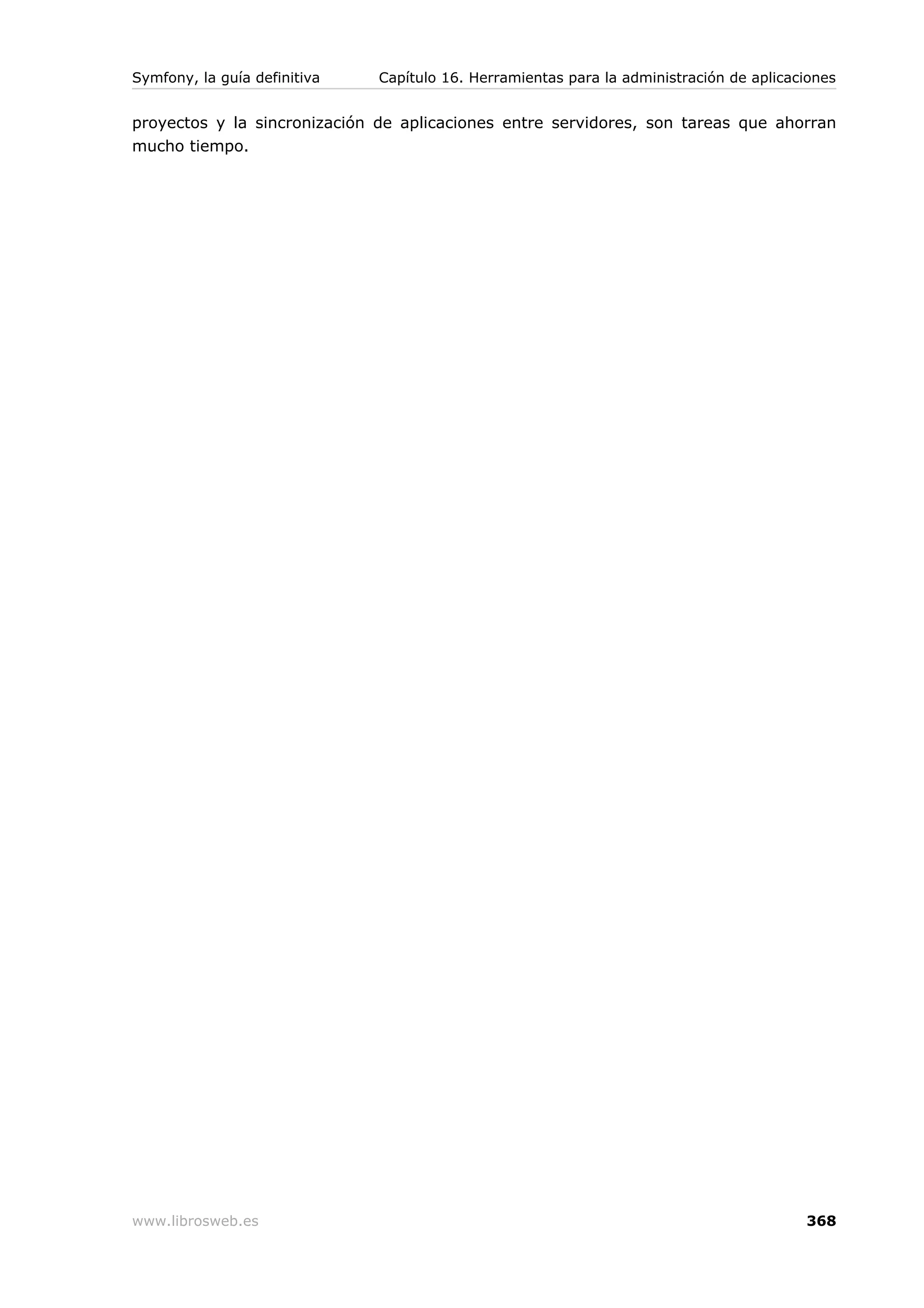 Symfony, la guía definitiva   Capítulo 16. Herramientas para la administración de aplicaciones


proyectos y la sincronización de aplicaciones entre servidores, son tareas que ahorran
mucho tiempo.




www.librosweb.es                                                                         368
 