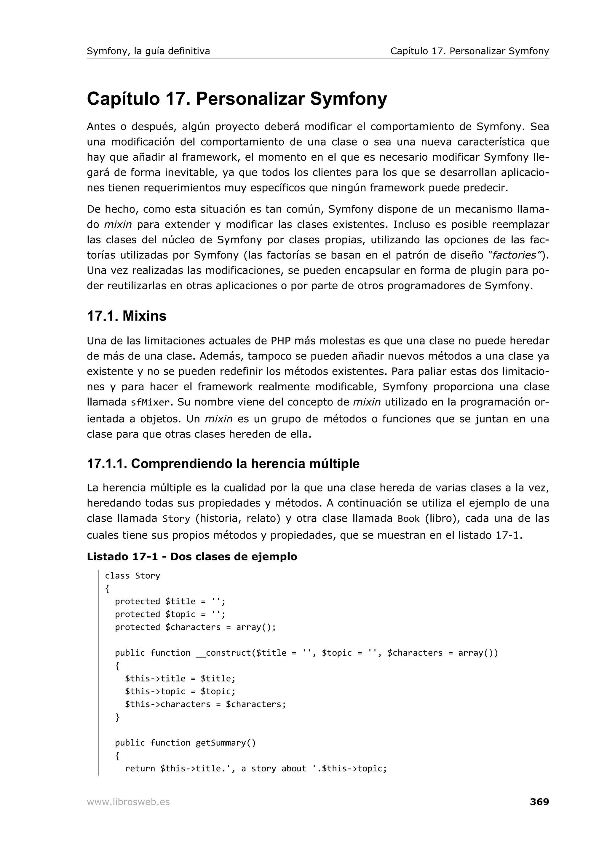 Symfony, la guía definitiva                                    Capítulo 17. Personalizar Symfony




Capítulo 17. Personalizar Symfony
Antes o después, algún proyecto deberá modificar el comportamiento de Symfony. Sea
una modificación del comportamiento de una clase o sea una nueva característica que
hay que añadir al framework, el momento en el que es necesario modificar Symfony lle-
gará de forma inevitable, ya que todos los clientes para los que se desarrollan aplicacio-
nes tienen requerimientos muy específicos que ningún framework puede predecir.

De hecho, como esta situación es tan común, Symfony dispone de un mecanismo llama-
do mixin para extender y modificar las clases existentes. Incluso es posible reemplazar
las clases del núcleo de Symfony por clases propias, utilizando las opciones de las fac-
torías utilizadas por Symfony (las factorías se basan en el patrón de diseño “factories”).
Una vez realizadas las modificaciones, se pueden encapsular en forma de plugin para po-
der reutilizarlas en otras aplicaciones o por parte de otros programadores de Symfony.


17.1. Mixins
Una de las limitaciones actuales de PHP más molestas es que una clase no puede heredar
de más de una clase. Además, tampoco se pueden añadir nuevos métodos a una clase ya
existente y no se pueden redefinir los métodos existentes. Para paliar estas dos limitacio-
nes y para hacer el framework realmente modificable, Symfony proporciona una clase
llamada sfMixer. Su nombre viene del concepto de mixin utilizado en la programación or-
ientada a objetos. Un mixin es un grupo de métodos o funciones que se juntan en una
clase para que otras clases hereden de ella.

17.1.1. Comprendiendo la herencia múltiple
La herencia múltiple es la cualidad por la que una clase hereda de varias clases a la vez,
heredando todas sus propiedades y métodos. A continuación se utiliza el ejemplo de una
clase llamada Story (historia, relato) y otra clase llamada Book (libro), cada una de las
cuales tiene sus propios métodos y propiedades, que se muestran en el listado 17-1.

Listado 17-1 - Dos clases de ejemplo
   class Story
   {
     protected $title = '';
     protected $topic = '';
     protected $characters = array();

      public function __construct($title = '', $topic = '', $characters = array())
      {
        $this->title = $title;
        $this->topic = $topic;
        $this->characters = $characters;
      }

      public function getSummary()
      {
        return $this->title.', a story about '.$this->topic;


www.librosweb.es                                                                           369
 