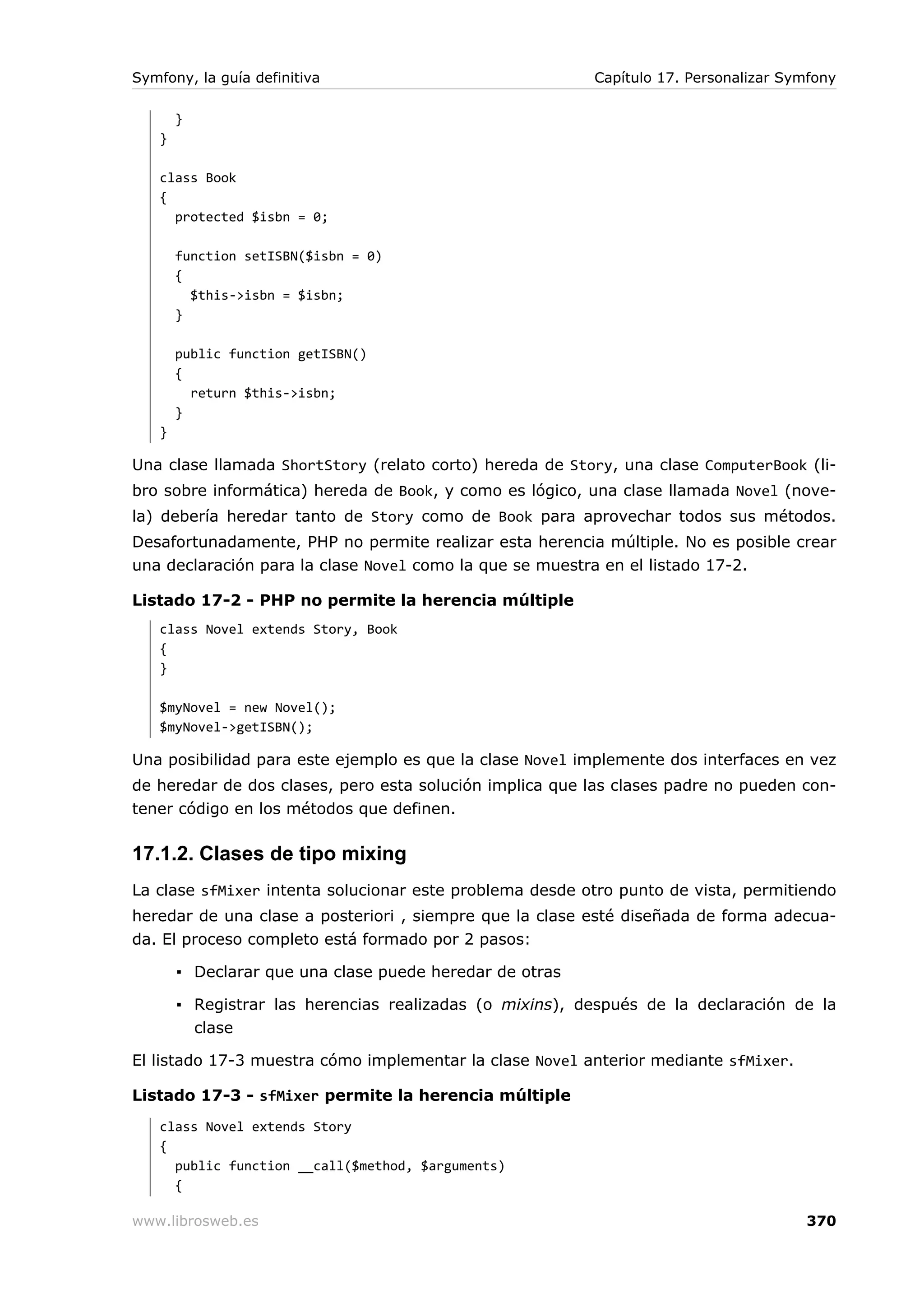 Symfony, la guía definitiva                              Capítulo 17. Personalizar Symfony

       }
   }

   class Book
   {
     protected $isbn = 0;

       function setISBN($isbn = 0)
       {
         $this->isbn = $isbn;
       }

       public function getISBN()
       {
         return $this->isbn;
       }
   }

Una clase llamada ShortStory (relato corto) hereda de Story, una clase ComputerBook (li-
bro sobre informática) hereda de Book, y como es lógico, una clase llamada Novel (nove-
la) debería heredar tanto de Story como de Book para aprovechar todos sus métodos.
Desafortunadamente, PHP no permite realizar esta herencia múltiple. No es posible crear
una declaración para la clase Novel como la que se muestra en el listado 17-2.

Listado 17-2 - PHP no permite la herencia múltiple
   class Novel extends Story, Book
   {
   }

   $myNovel = new Novel();
   $myNovel->getISBN();

Una posibilidad para este ejemplo es que la clase Novel implemente dos interfaces en vez
de heredar de dos clases, pero esta solución implica que las clases padre no pueden con-
tener código en los métodos que definen.

17.1.2. Clases de tipo mixing
La clase sfMixer intenta solucionar este problema desde otro punto de vista, permitiendo
heredar de una clase a posteriori , siempre que la clase esté diseñada de forma adecua-
da. El proceso completo está formado por 2 pasos:

       ▪ Declarar que una clase puede heredar de otras

       ▪ Registrar las herencias realizadas (o mixins), después de la declaración de la
         clase

El listado 17-3 muestra cómo implementar la clase Novel anterior mediante sfMixer.

Listado 17-3 - sfMixer permite la herencia múltiple
   class Novel extends Story
   {
     public function __call($method, $arguments)
     {

www.librosweb.es                                                                     370
 
