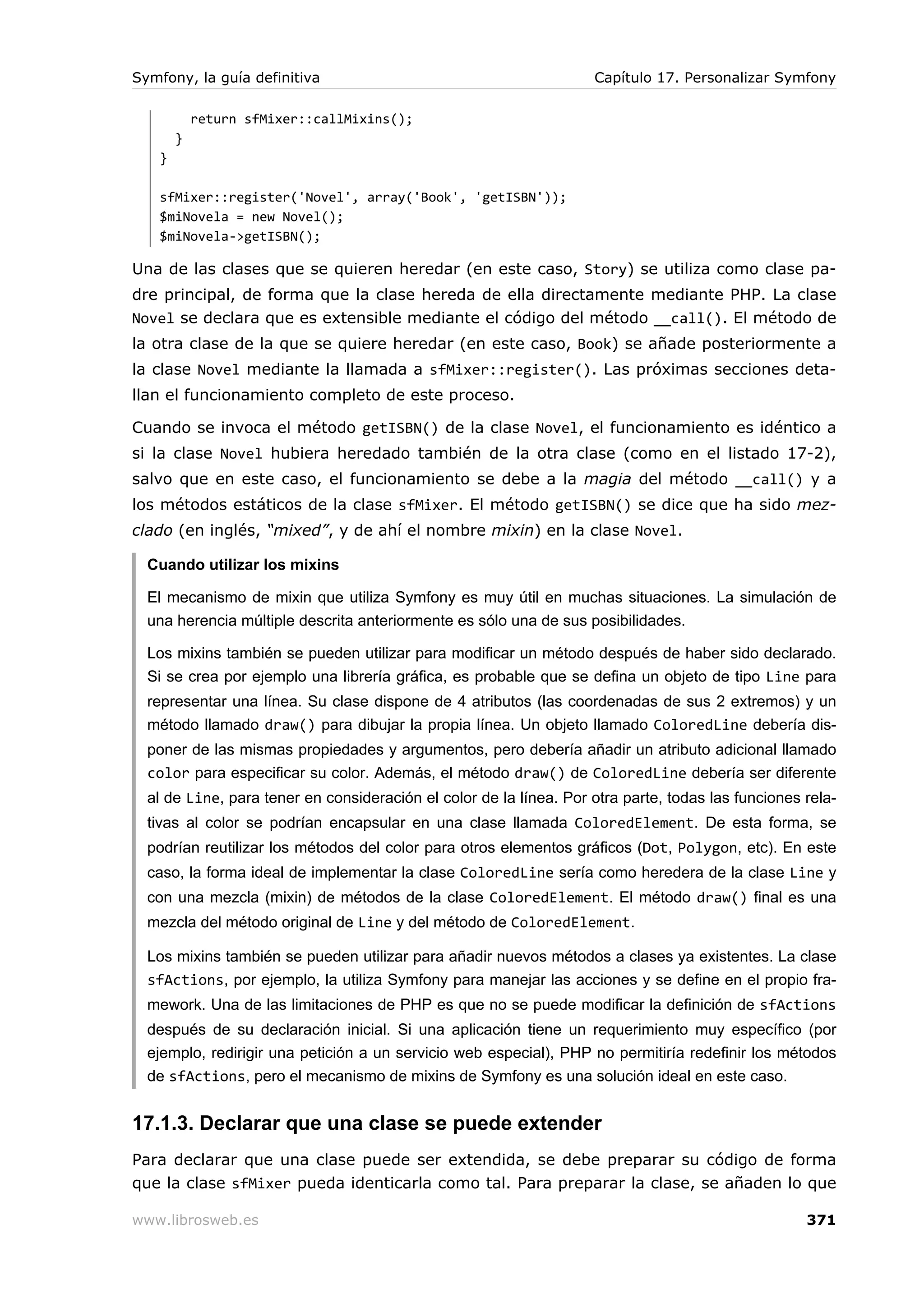 Symfony, la guía definitiva                                         Capítulo 17. Personalizar Symfony

           return sfMixer::callMixins();
       }
   }

   sfMixer::register('Novel', array('Book', 'getISBN'));
   $miNovela = new Novel();
   $miNovela->getISBN();

Una de las clases que se quieren heredar (en este caso, Story) se utiliza como clase pa-
dre principal, de forma que la clase hereda de ella directamente mediante PHP. La clase
Novel se declara que es extensible mediante el código del método __call(). El método de
la otra clase de la que se quiere heredar (en este caso, Book) se añade posteriormente a
la clase Novel mediante la llamada a sfMixer::register(). Las próximas secciones deta-
llan el funcionamiento completo de este proceso.

Cuando se invoca el método getISBN() de la clase Novel, el funcionamiento es idéntico a
si la clase Novel hubiera heredado también de la otra clase (como en el listado 17-2),
salvo que en este caso, el funcionamiento se debe a la magia del método __call() y a
los métodos estáticos de la clase sfMixer. El método getISBN() se dice que ha sido mez-
clado (en inglés, “mixed”, y de ahí el nombre mixin) en la clase Novel.

  Cuando utilizar los mixins

  El mecanismo de mixin que utiliza Symfony es muy útil en muchas situaciones. La simulación de
  una herencia múltiple descrita anteriormente es sólo una de sus posibilidades.

  Los mixins también se pueden utilizar para modificar un método después de haber sido declarado.
  Si se crea por ejemplo una librería gráfica, es probable que se defina un objeto de tipo Line para
  representar una línea. Su clase dispone de 4 atributos (las coordenadas de sus 2 extremos) y un
  método llamado draw() para dibujar la propia línea. Un objeto llamado ColoredLine debería dis-
  poner de las mismas propiedades y argumentos, pero debería añadir un atributo adicional llamado
  color para especificar su color. Además, el método draw() de ColoredLine debería ser diferente
  al de Line, para tener en consideración el color de la línea. Por otra parte, todas las funciones rela-
  tivas al color se podrían encapsular en una clase llamada ColoredElement. De esta forma, se
  podrían reutilizar los métodos del color para otros elementos gráficos (Dot, Polygon, etc). En este
  caso, la forma ideal de implementar la clase ColoredLine sería como heredera de la clase Line y
  con una mezcla (mixin) de métodos de la clase ColoredElement. El método draw() final es una
  mezcla del método original de Line y del método de ColoredElement.

  Los mixins también se pueden utilizar para añadir nuevos métodos a clases ya existentes. La clase
  sfActions, por ejemplo, la utiliza Symfony para manejar las acciones y se define en el propio fra-
  mework. Una de las limitaciones de PHP es que no se puede modificar la definición de sfActions
  después de su declaración inicial. Si una aplicación tiene un requerimiento muy específico (por
  ejemplo, redirigir una petición a un servicio web especial), PHP no permitiría redefinir los métodos
  de sfActions, pero el mecanismo de mixins de Symfony es una solución ideal en este caso.


17.1.3. Declarar que una clase se puede extender
Para declarar que una clase puede ser extendida, se debe preparar su código de forma
que la clase sfMixer pueda identicarla como tal. Para preparar la clase, se añaden lo que

www.librosweb.es                                                                                    371
 