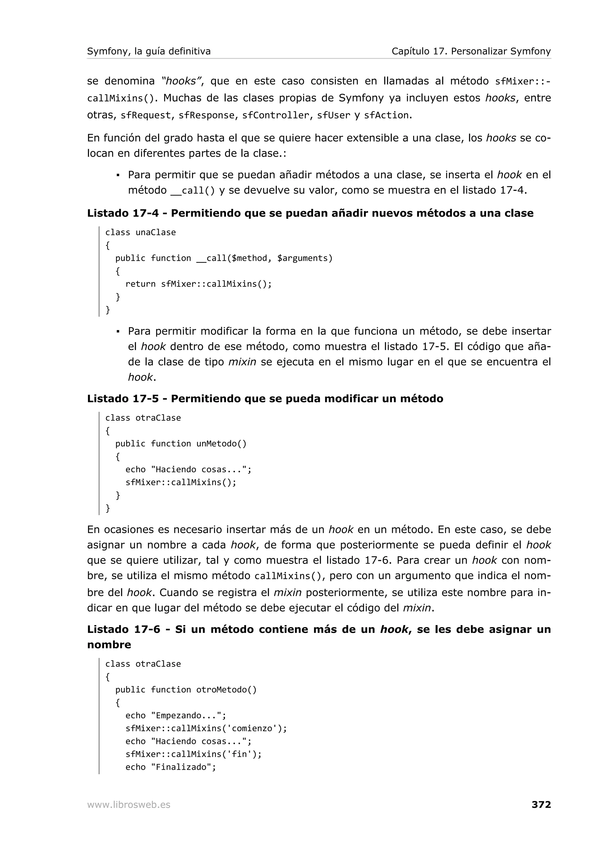 Symfony, la guía definitiva                                Capítulo 17. Personalizar Symfony


se denomina “hooks”, que en este caso consisten en llamadas al método sfMixer::-
callMixins(). Muchas de las clases propias de Symfony ya incluyen estos hooks, entre
otras, sfRequest, sfResponse, sfController, sfUser y sfAction.

En función del grado hasta el que se quiere hacer extensible a una clase, los hooks se co-
locan en diferentes partes de la clase.:

      ▪ Para permitir que se puedan añadir métodos a una clase, se inserta el hook en el
        método __call() y se devuelve su valor, como se muestra en el listado 17-4.

Listado 17-4 - Permitiendo que se puedan añadir nuevos métodos a una clase
   class unaClase
   {
     public function __call($method, $arguments)
     {
       return sfMixer::callMixins();
     }
   }

      ▪ Para permitir modificar la forma en la que funciona un método, se debe insertar
        el hook dentro de ese método, como muestra el listado 17-5. El código que aña-
        de la clase de tipo mixin se ejecuta en el mismo lugar en el que se encuentra el
        hook.

Listado 17-5 - Permitiendo que se pueda modificar un método
   class otraClase
   {
     public function unMetodo()
     {
       echo "Haciendo cosas...";
       sfMixer::callMixins();
     }
   }

En ocasiones es necesario insertar más de un hook en un método. En este caso, se debe
asignar un nombre a cada hook, de forma que posteriormente se pueda definir el hook
que se quiere utilizar, tal y como muestra el listado 17-6. Para crear un hook con nom-
bre, se utiliza el mismo método callMixins(), pero con un argumento que indica el nom-
bre del hook. Cuando se registra el mixin posteriormente, se utiliza este nombre para in-
dicar en que lugar del método se debe ejecutar el código del mixin.

Listado 17-6 - Si un método contiene más de un hook, se les debe asignar un
nombre
   class otraClase
   {
     public function otroMetodo()
     {
       echo "Empezando...";
       sfMixer::callMixins('comienzo');
       echo "Haciendo cosas...";
       sfMixer::callMixins('fin');
       echo "Finalizado";



www.librosweb.es                                                                       372
 
