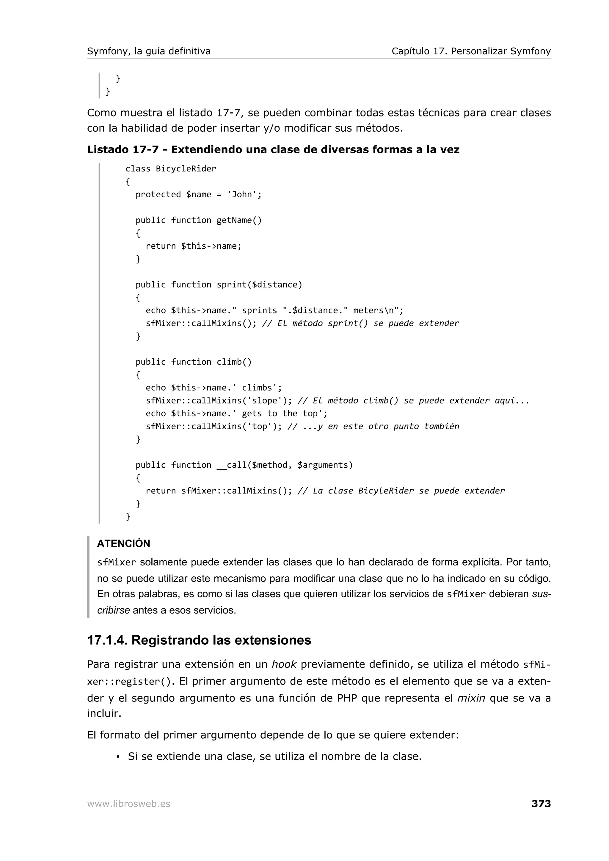 Symfony, la guía definitiva                                       Capítulo 17. Personalizar Symfony

       }
   }

Como muestra el listado 17-7, se pueden combinar todas estas técnicas para crear clases
con la habilidad de poder insertar y/o modificar sus métodos.

Listado 17-7 - Extendiendo una clase de diversas formas a la vez
           class BicycleRider
           {
             protected $name = 'John';

               public function getName()
               {
                 return $this->name;
               }

               public function sprint($distance)
               {
                 echo $this->name." sprints ".$distance." metersn";
                 sfMixer::callMixins(); // El método sprint() se puede extender
               }

               public function climb()
               {
                 echo $this->name.' climbs';
                 sfMixer::callMixins('slope'); // El método climb() se puede extender aquí...
                 echo $this->name.' gets to the top';
                 sfMixer::callMixins('top'); // ...y en este otro punto también
               }

               public function __call($method, $arguments)
               {
                 return sfMixer::callMixins(); // La clase BicyleRider se puede extender
               }
           }


  ATENCIÓN
  sfMixer solamente puede extender las clases que lo han declarado de forma explícita. Por tanto,
  no se puede utilizar este mecanismo para modificar una clase que no lo ha indicado en su código.
  En otras palabras, es como si las clases que quieren utilizar los servicios de sfMixer debieran sus-
  cribirse antes a esos servicios.


17.1.4. Registrando las extensiones
Para registrar una extensión en un hook previamente definido, se utiliza el método sfMi-
xer::register(). El primer argumento de este método es el elemento que se va a exten-
der y el segundo argumento es una función de PHP que representa el mixin que se va a
incluir.

El formato del primer argumento depende de lo que se quiere extender:

       ▪ Si se extiende una clase, se utiliza el nombre de la clase.



www.librosweb.es                                                                                 373
 