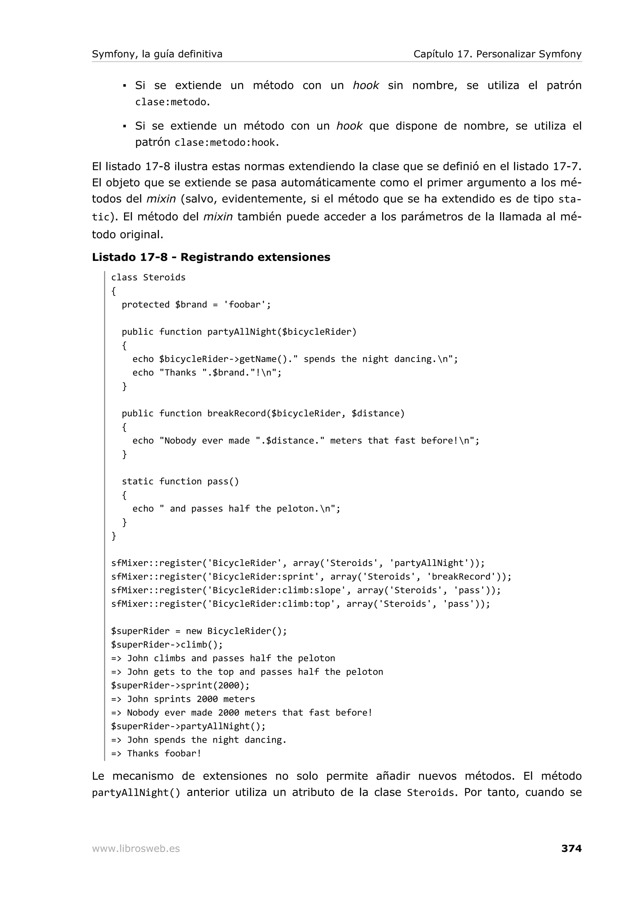 Symfony, la guía definitiva                                  Capítulo 17. Personalizar Symfony


       ▪ Si se extiende un método con un hook sin nombre, se utiliza el patrón
         clase:metodo.

       ▪ Si se extiende un método con un hook que dispone de nombre, se utiliza el
         patrón clase:metodo:hook.

El listado 17-8 ilustra estas normas extendiendo la clase que se definió en el listado 17-7.
El objeto que se extiende se pasa automáticamente como el primer argumento a los mé-
todos del mixin (salvo, evidentemente, si el método que se ha extendido es de tipo sta-
tic). El método del mixin también puede acceder a los parámetros de la llamada al mé-
todo original.

Listado 17-8 - Registrando extensiones
   class Steroids
   {
     protected $brand = 'foobar';

       public function partyAllNight($bicycleRider)
       {
         echo $bicycleRider->getName()." spends the night dancing.n";
         echo "Thanks ".$brand."!n";
       }

       public function breakRecord($bicycleRider, $distance)
       {
         echo "Nobody ever made ".$distance." meters that fast before!n";
       }

       static function pass()
       {
         echo " and passes half the peloton.n";
       }
   }

   sfMixer::register('BicycleRider', array('Steroids', 'partyAllNight'));
   sfMixer::register('BicycleRider:sprint', array('Steroids', 'breakRecord'));
   sfMixer::register('BicycleRider:climb:slope', array('Steroids', 'pass'));
   sfMixer::register('BicycleRider:climb:top', array('Steroids', 'pass'));

   $superRider = new BicycleRider();
   $superRider->climb();
   => John climbs and passes half the peloton
   => John gets to the top and passes half the peloton
   $superRider->sprint(2000);
   => John sprints 2000 meters
   => Nobody ever made 2000 meters that fast before!
   $superRider->partyAllNight();
   => John spends the night dancing.
   => Thanks foobar!

Le mecanismo de extensiones no solo permite añadir nuevos métodos. El método
partyAllNight() anterior utiliza un atributo de la clase Steroids. Por tanto, cuando se




www.librosweb.es                                                                         374
 